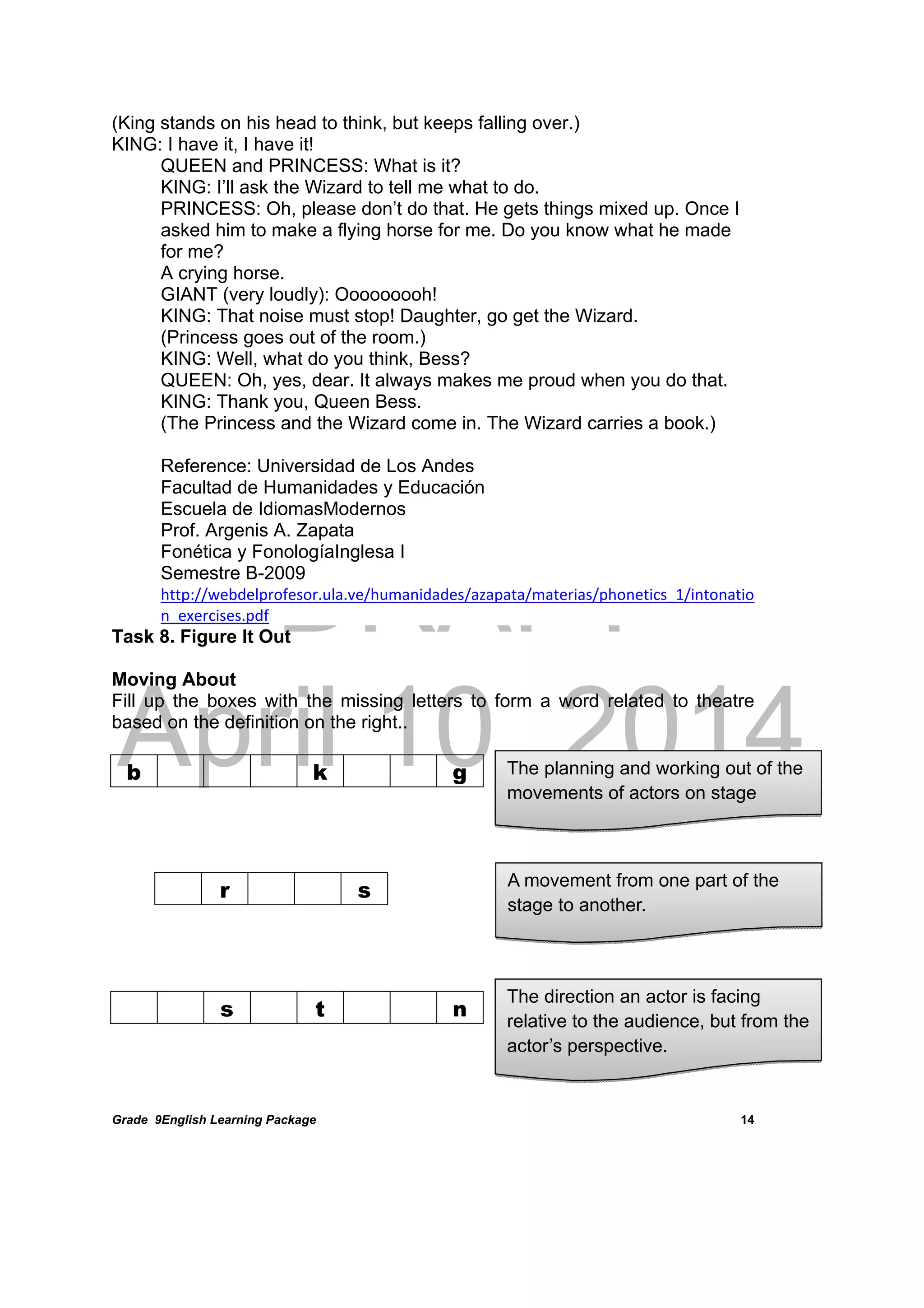 DRAFT
April 10, 2014
Grade 9English Learning Package
 
14
(King stands on his head to think, but keeps falling over.)
KING: I have it, I have it!
QUEEN and PRINCESS: What is it?
KING: I’ll ask the Wizard to tell me what to do.
PRINCESS: Oh, please don’t do that. He gets things mixed up. Once I
asked him to make a flying horse for me. Do you know what he made
for me?
A crying horse.
GIANT (very loudly): Ooooooooh!
KING: That noise must stop! Daughter, go get the Wizard.
(Princess goes out of the room.)
KING: Well, what do you think, Bess?
QUEEN: Oh, yes, dear. It always makes me proud when you do that.
KING: Thank you, Queen Bess.
(The Princess and the Wizard come in. The Wizard carries a book.)
Reference: Universidad de Los Andes
Facultad de Humanidades y Educación
Escuela de IdiomasModernos
Prof. Argenis A. Zapata
Fonética y FonologíaInglesa I
Semestre B-2009
http://webdelprofesor.ula.ve/humanidades/azapata/materias/phonetics_1/intonatio
n_exercises.pdf
Task 8. Figure It Out
Moving About
Fill up the boxes with the missing letters to form a word related to theatre
based on the definition on the right..
	
b k g
	
 
 
 
 
s t n
 
r s
The planning and working out of the
movements of actors on stage
A movement from one part of the
stage to another.
The direction an actor is facing
relative to the audience, but from the
actor’s perspective.
 