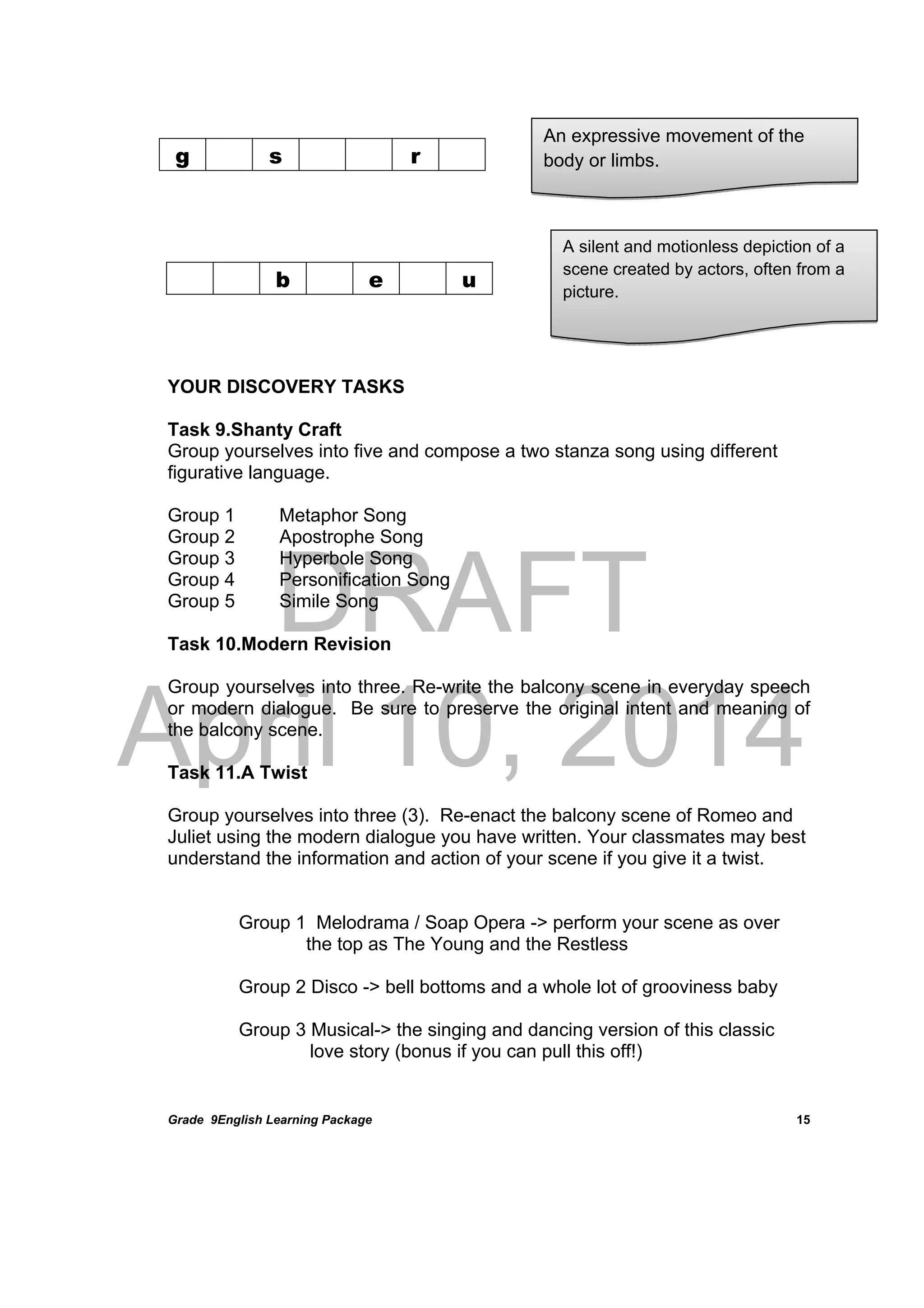 DRAFT
April 10, 2014
Grade 9English Learning Package
 
15
b e u
YOUR DISCOVERY TASKS
Task 9.Shanty Craft
Group yourselves into five and compose a two stanza song using different
figurative language.
Group 1 Metaphor Song
Group 2 Apostrophe Song
Group 3 Hyperbole Song
Group 4 Personification Song
Group 5 Simile Song
Task 10.Modern Revision
Group yourselves into three. Re-write the balcony scene in everyday speech
or modern dialogue. Be sure to preserve the original intent and meaning of
the balcony scene.
Task 11.A Twist
Group yourselves into three (3). Re-enact the balcony scene of Romeo and
Juliet using the modern dialogue you have written. Your classmates may best
understand the information and action of your scene if you give it a twist.
Group 1 Melodrama / Soap Opera -> perform your scene as over
the top as The Young and the Restless
Group 2 Disco -> bell bottoms and a whole lot of grooviness baby
Group 3 Musical-> the singing and dancing version of this classic
love story (bonus if you can pull this off!)
g s r
An expressive movement of the
body or limbs.
A silent and motionless depiction of a
scene created by actors, often from a
picture.
 