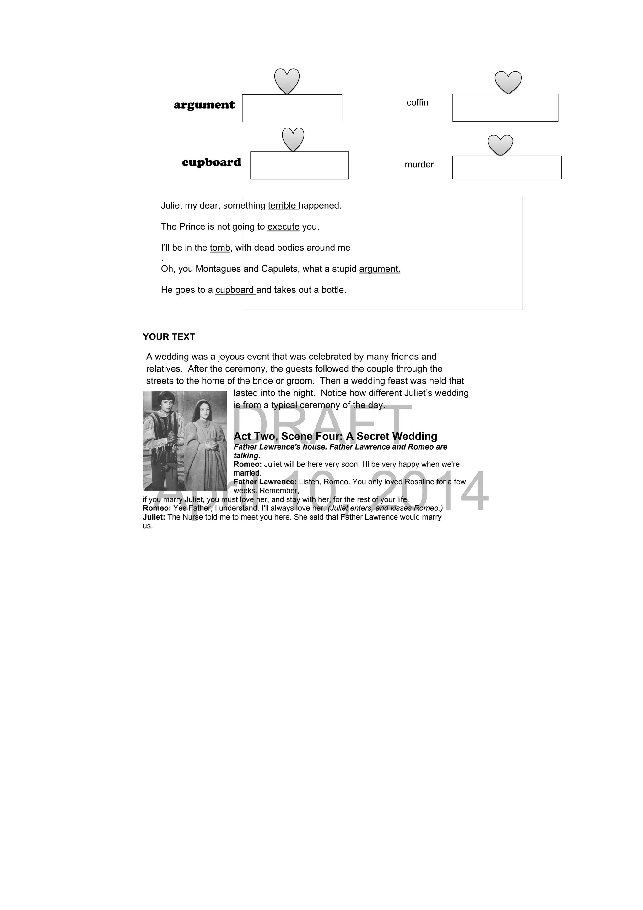 DRAFT
April 10, 2014
YOUR TEXT
A wedding was a joyous event that was celebrated by many friends and
relatives. After the ceremony, the guests followed the couple through the
streets to the home of the bride or groom. Then a wedding feast was held that
lasted into the night. Notice how different Juliet’s wedding
is from a typical ceremony of the day.
Act Two, Scene Four: A Secret Wedding
Father Lawrence's house. Father Lawrence and Romeo are
talking.
Romeo: Juliet will be here very soon. I'll be very happy when we're
married.
Father Lawrence: Listen, Romeo. You only loved Rosaline for a few
weeks. Remember,
if you marry Juliet, you must love her, and stay with her, for the rest of your life.
Romeo: Yes Father, I understand. I'll always love her. (Juliet enters, and kisses Romeo.)
Juliet: The Nurse told me to meet you here. She said that Father Lawrence would marry
us.
coffinargument
murdercupboard
Juliet my dear, something terrible happened.
The Prince is not going to execute you.
I’ll be in the tomb, with dead bodies around me
.
Oh, you Montagues and Capulets, what a stupid argument.
He goes to a cupboard and takes out a bottle.
 
