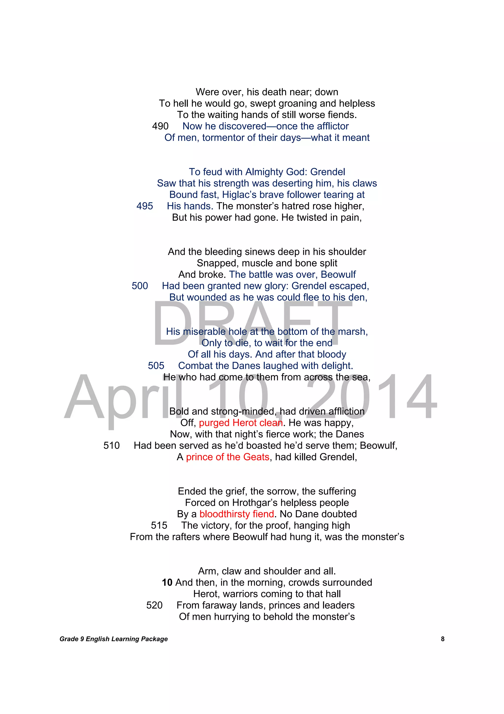 DRAFT
April 10, 2014
Grade 9 English Learning Package
	
8
Were over, his death near; down
To hell he would go, swept groaning and helpless
To the waiting hands of still worse fiends.
490 Now he discovered—once the afflictor
Of men, tormentor of their days—what it meant
To feud with Almighty God: Grendel
Saw that his strength was deserting him, his claws
Bound fast, Higlac’s brave follower tearing at
495 His hands. The monster’s hatred rose higher,
But his power had gone. He twisted in pain,
And the bleeding sinews deep in his shoulder
Snapped, muscle and bone split
And broke. The battle was over, Beowulf
500 Had been granted new glory: Grendel escaped,
But wounded as he was could flee to his den,
His miserable hole at the bottom of the marsh,
Only to die, to wait for the end
Of all his days. And after that bloody
505 Combat the Danes laughed with delight.
He who had come to them from across the sea,
Bold and strong-minded, had driven affliction
Off, purged Herot clean. He was happy,
Now, with that night’s fierce work; the Danes
510 Had been served as he’d boasted he’d serve them; Beowulf,
A prince of the Geats, had killed Grendel,
Ended the grief, the sorrow, the suffering
Forced on Hrothgar’s helpless people
By a bloodthirsty fiend. No Dane doubted
515 The victory, for the proof, hanging high
From the rafters where Beowulf had hung it, was the monster’s
Arm, claw and shoulder and all.
10 And then, in the morning, crowds surrounded
Herot, warriors coming to that hall
520 From faraway lands, princes and leaders
Of men hurrying to behold the monster’s
 