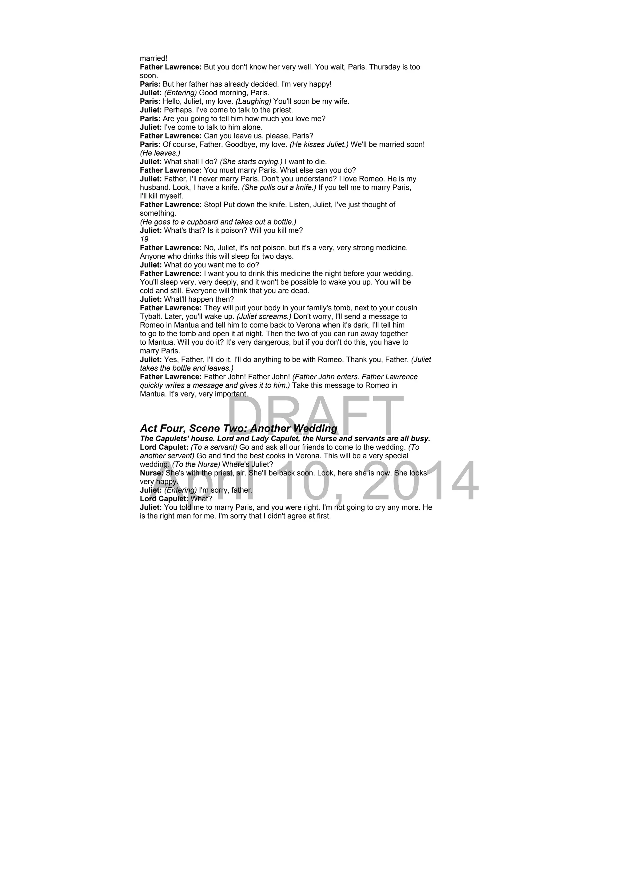 DRAFT
April 10, 2014
married!
Father Lawrence: But you don't know her very well. You wait, Paris. Thursday is too
soon.
Paris: But her father has already decided. I'm very happy!
Juliet: (Entering) Good morning, Paris.
Paris: Hello, Juliet, my love. (Laughing) You'll soon be my wife.
Juliet: Perhaps. I've come to talk to the priest.
Paris: Are you going to tell him how much you love me?
Juliet: I've come to talk to him alone.
Father Lawrence: Can you leave us, please, Paris?
Paris: Of course, Father. Goodbye, my love. (He kisses Juliet.) We'll be married soon!
(He leaves.)
Juliet: What shall I do? (She starts crying.) I want to die.
Father Lawrence: You must marry Paris. What else can you do?
Juliet: Father, I'll never marry Paris. Don't you understand? I love Romeo. He is my
husband. Look, I have a knife. (She pulls out a knife.) If you tell me to marry Paris,
I'll kill myself.
Father Lawrence: Stop! Put down the knife. Listen, Juliet, I've just thought of
something.
(He goes to a cupboard and takes out a bottle.)
Juliet: What's that? Is it poison? Will you kill me?
19
Father Lawrence: No, Juliet, it's not poison, but it's a very, very strong medicine.
Anyone who drinks this will sleep for two days.
Juliet: What do you want me to do?
Father Lawrence: I want you to drink this medicine the night before your wedding.
You'll sleep very, very deeply, and it won't be possible to wake you up. You will be
cold and still. Everyone will think that you are dead.
Juliet: What'll happen then?
Father Lawrence: They will put your body in your family's tomb, next to your cousin
Tybalt. Later, you'll wake up. (Juliet screams.) Don't worry, I'll send a message to
Romeo in Mantua and tell him to come back to Verona when it's dark, I'll tell him
to go to the tomb and open it at night. Then the two of you can run away together
to Mantua. Will you do it? It's very dangerous, but if you don't do this, you have to
marry Paris.
Juliet: Yes, Father, I'll do it. I'll do anything to be with Romeo. Thank you, Father. (Juliet
takes the bottle and leaves.)
Father Lawrence: Father John! Father John! (Father John enters. Father Lawrence
quickly writes a message and gives it to him.) Take this message to Romeo in
Mantua. It's very, very important.
Act Four, Scene Two: Another Wedding
The Capulets' house. Lord and Lady Capulet, the Nurse and servants are all busy.
Lord Capulet: (To a servant) Go and ask all our friends to come to the wedding. (To
another servant) Go and find the best cooks in Verona. This will be a very special
wedding. (To the Nurse) Where's Juliet?
Nurse: She's with the priest, sir. She'll be back soon. Look, here she is now. She looks
very happy.
Juliet: (Entering) I'm sorry, father.
Lord Capulet: What?
Juliet: You told me to marry Paris, and you were right. I'm not going to cry any more. He
is the right man for me. I'm sorry that I didn't agree at first.
 