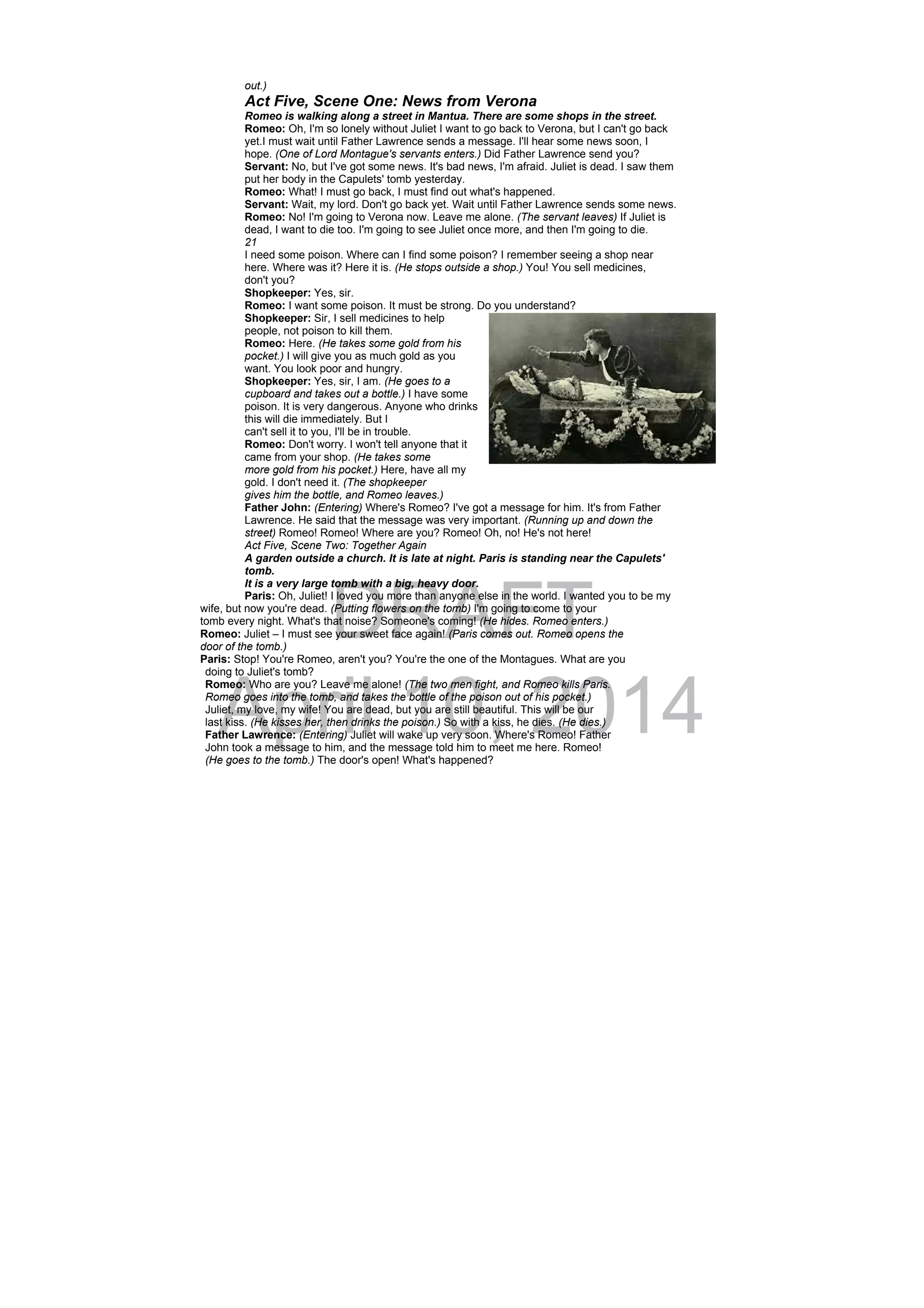 DRAFT
April 10, 2014
out.)
Act Five, Scene One: News from Verona
Romeo is walking along a street in Mantua. There are some shops in the street.
Romeo: Oh, I'm so lonely without Juliet I want to go back to Verona, but I can't go back
yet.I must wait until Father Lawrence sends a message. I'll hear some news soon, I
hope. (One of Lord Montague's servants enters.) Did Father Lawrence send you?
Servant: No, but I've got some news. It's bad news, I'm afraid. Juliet is dead. I saw them
put her body in the Capulets' tomb yesterday.
Romeo: What! I must go back, I must find out what's happened.
Servant: Wait, my lord. Don't go back yet. Wait until Father Lawrence sends some news.
Romeo: No! I'm going to Verona now. Leave me alone. (The servant leaves) If Juliet is
dead, I want to die too. I'm going to see Juliet once more, and then I'm going to die.
21
I need some poison. Where can I find some poison? I remember seeing a shop near
here. Where was it? Here it is. (He stops outside a shop.) You! You sell medicines,
don't you?
Shopkeeper: Yes, sir.
Romeo: I want some poison. It must be strong. Do you understand?
Shopkeeper: Sir, I sell medicines to help
people, not poison to kill them.
Romeo: Here. (He takes some gold from his
pocket.) I will give you as much gold as you
want. You look poor and hungry.
Shopkeeper: Yes, sir, I am. (He goes to a
cupboard and takes out a bottle.) I have some
poison. It is very dangerous. Anyone who drinks
this will die immediately. But I
can't sell it to you, I'll be in trouble.
Romeo: Don't worry. I won't tell anyone that it
came from your shop. (He takes some
more gold from his pocket.) Here, have all my
gold. I don't need it. (The shopkeeper
gives him the bottle, and Romeo leaves.)
Father John: (Entering) Where's Romeo? I've got a message for him. It's from Father
Lawrence. He said that the message was very important. (Running up and down the
street) Romeo! Romeo! Where are you? Romeo! Oh, no! He's not here!
Act Five, Scene Two: Together Again
A garden outside a church. It is late at night. Paris is standing near the Capulets'
tomb.
It is a very large tomb with a big, heavy door.
Paris: Oh, Juliet! I loved you more than anyone else in the world. I wanted you to be my
wife, but now you're dead. (Putting flowers on the tomb) I'm going to come to your
tomb every night. What's that noise? Someone's coming! (He hides. Romeo enters.)
Romeo: Juliet – I must see your sweet face again! (Paris comes out. Romeo opens the
door of the tomb.)
Paris: Stop! You're Romeo, aren't you? You're the one of the Montagues. What are you
doing to Juliet's tomb?
Romeo: Who are you? Leave me alone! (The two men fight, and Romeo kills Paris.
Romeo goes into the tomb, and takes the bottle of the poison out of his pocket.)
Juliet, my love, my wife! You are dead, but you are still beautiful. This will be our
last kiss. (He kisses her, then drinks the poison.) So with a kiss, he dies. (He dies.)
Father Lawrence: (Entering) Juliet will wake up very soon. Where's Romeo! Father
John took a message to him, and the message told him to meet me here. Romeo!
(He goes to the tomb.) The door's open! What's happened?
 