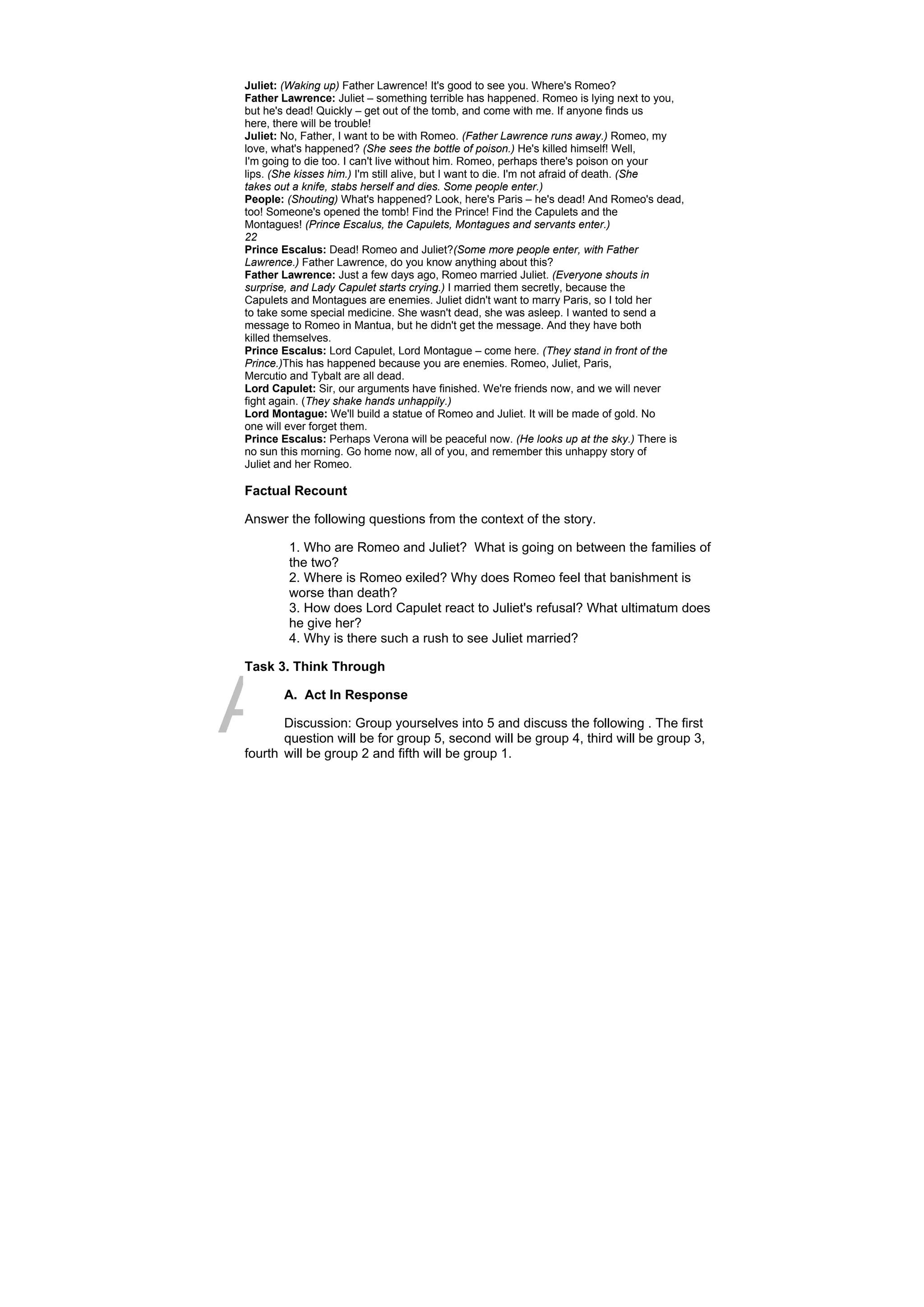 DRAFT
April 10, 2014
Juliet: (Waking up) Father Lawrence! It's good to see you. Where's Romeo?
Father Lawrence: Juliet – something terrible has happened. Romeo is lying next to you,
but he's dead! Quickly – get out of the tomb, and come with me. If anyone finds us
here, there will be trouble!
Juliet: No, Father, I want to be with Romeo. (Father Lawrence runs away.) Romeo, my
love, what's happened? (She sees the bottle of poison.) He's killed himself! Well,
I'm going to die too. I can't live without him. Romeo, perhaps there's poison on your
lips. (She kisses him.) I'm still alive, but I want to die. I'm not afraid of death. (She
takes out a knife, stabs herself and dies. Some people enter.)
People: (Shouting) What's happened? Look, here's Paris – he's dead! And Romeo's dead,
too! Someone's opened the tomb! Find the Prince! Find the Capulets and the
Montagues! (Prince Escalus, the Capulets, Montagues and servants enter.)
22
Prince Escalus: Dead! Romeo and Juliet?(Some more people enter, with Father
Lawrence.) Father Lawrence, do you know anything about this?
Father Lawrence: Just a few days ago, Romeo married Juliet. (Everyone shouts in
surprise, and Lady Capulet starts crying.) I married them secretly, because the
Capulets and Montagues are enemies. Juliet didn't want to marry Paris, so I told her
to take some special medicine. She wasn't dead, she was asleep. I wanted to send a
message to Romeo in Mantua, but he didn't get the message. And they have both
killed themselves.
Prince Escalus: Lord Capulet, Lord Montague – come here. (They stand in front of the
Prince.)This has happened because you are enemies. Romeo, Juliet, Paris,
Mercutio and Tybalt are all dead.
Lord Capulet: Sir, our arguments have finished. We're friends now, and we will never
fight again. (They shake hands unhappily.)
Lord Montague: We'll build a statue of Romeo and Juliet. It will be made of gold. No
one will ever forget them.
Prince Escalus: Perhaps Verona will be peaceful now. (He looks up at the sky.) There is
no sun this morning. Go home now, all of you, and remember this unhappy story of
Juliet and her Romeo.
Factual Recount
Answer the following questions from the context of the story.
1. Who are Romeo and Juliet? What is going on between the families of
the two?
2. Where is Romeo exiled? Why does Romeo feel that banishment is
worse than death?
3. How does Lord Capulet react to Juliet's refusal? What ultimatum does
he give her?
4. Why is there such a rush to see Juliet married?
Task 3. Think Through
A. Act In Response
Discussion: Group yourselves into 5 and discuss the following . The first
question will be for group 5, second will be group 4, third will be group 3,
fourth will be group 2 and fifth will be group 1.
 