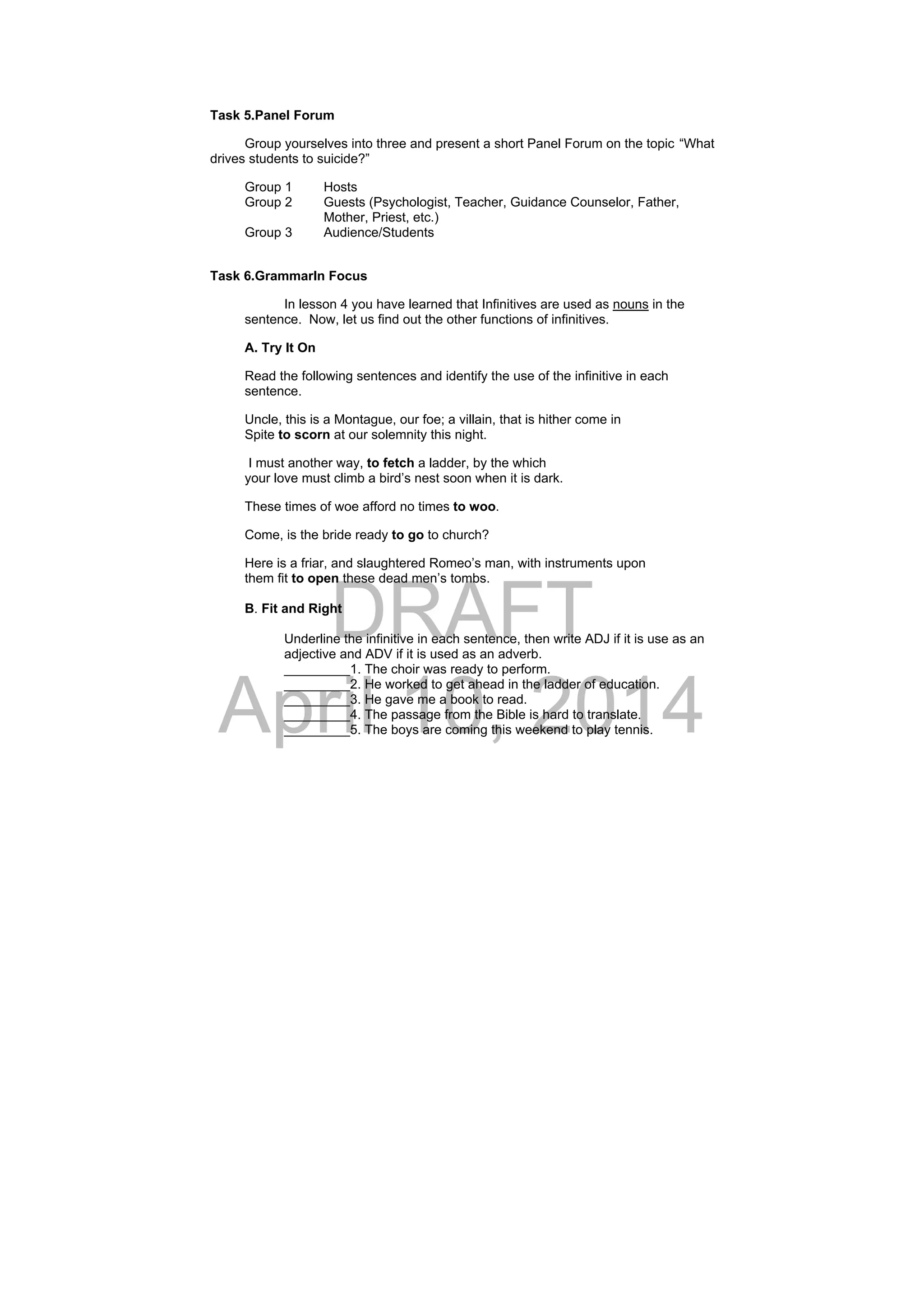 DRAFT
April 10, 2014
Task 5.Panel Forum
Group yourselves into three and present a short Panel Forum on the topic “What
drives students to suicide?”
Group 1 Hosts
Group 2 Guests (Psychologist, Teacher, Guidance Counselor, Father,
Mother, Priest, etc.)
Group 3 Audience/Students
Task 6.GrammarIn Focus
In lesson 4 you have learned that Infinitives are used as nouns in the
sentence. Now, let us find out the other functions of infinitives.
A. Try It On
Read the following sentences and identify the use of the infinitive in each
sentence.
Uncle, this is a Montague, our foe; a villain, that is hither come in
Spite to scorn at our solemnity this night.
I must another way, to fetch a ladder, by the which
your love must climb a bird’s nest soon when it is dark.
These times of woe afford no times to woo.
Come, is the bride ready to go to church?
Here is a friar, and slaughtered Romeo’s man, with instruments upon
them fit to open these dead men’s tombs.
B. Fit and Right
Underline the infinitive in each sentence, then write ADJ if it is use as an
adjective and ADV if it is used as an adverb.
_________1. The choir was ready to perform.
_________2. He worked to get ahead in the ladder of education.
_________3. He gave me a book to read.
_________4. The passage from the Bible is hard to translate.
_________5. The boys are coming this weekend to play tennis.
 