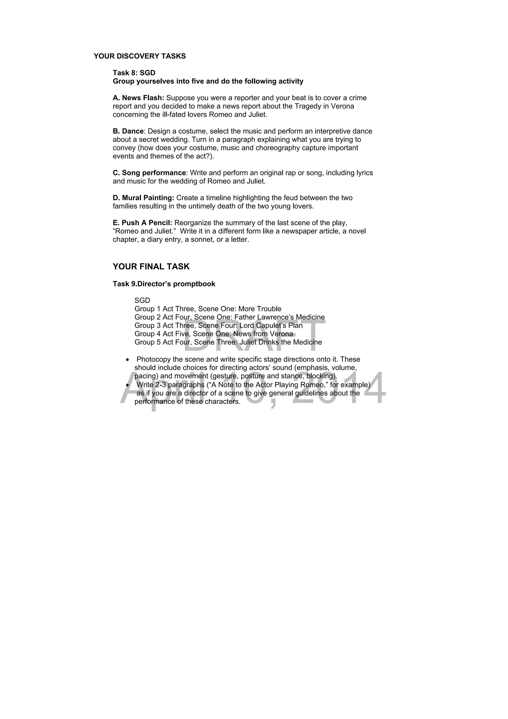 DRAFT
April 10, 2014
YOUR DISCOVERY TASKS
Task 8: SGD
Group yourselves into five and do the following activity
A. News Flash: Suppose you were a reporter and your beat is to cover a crime
report and you decided to make a news report about the Tragedy in Verona
concerning the ill-fated lovers Romeo and Juliet.
B. Dance: Design a costume, select the music and perform an interpretive dance
about a secret wedding. Turn in a paragraph explaining what you are trying to
convey (how does your costume, music and choreography capture important
events and themes of the act?).
C. Song performance: Write and perform an original rap or song, including lyrics
and music for the wedding of Romeo and Juliet.
D. Mural Painting: Create a timeline highlighting the feud between the two
families resulting in the untimely death of the two young lovers.
E. Push A Pencil: Reorganize the summary of the last scene of the play,
“Romeo and Juliet.” Write it in a different form like a newspaper article, a novel
chapter, a diary entry, a sonnet, or a letter.
YOUR FINAL TASK
Task 9.Director’s promptbook
SGD
Group 1 Act Three, Scene One: More Trouble
Group 2 Act Four, Scene One: Father Lawrence’s Medicine
Group 3 Act Three, Scene Four: Lord Capulet’s Plan
Group 4 Act Five, Scene One: News from Verona
Group 5 Act Four, Scene Three: Juliet Drinks the Medicine
 Photocopy the scene and write specific stage directions onto it. These
should include choices for directing actors’ sound (emphasis, volume,
pacing) and movement (gesture, posture and stance, blocking).
 Write 2-3 paragraphs (“A Note to the Actor Playing Romeo,” for example)
as if you are a director of a scene to give general guidelines about the
performance of these characters.
 