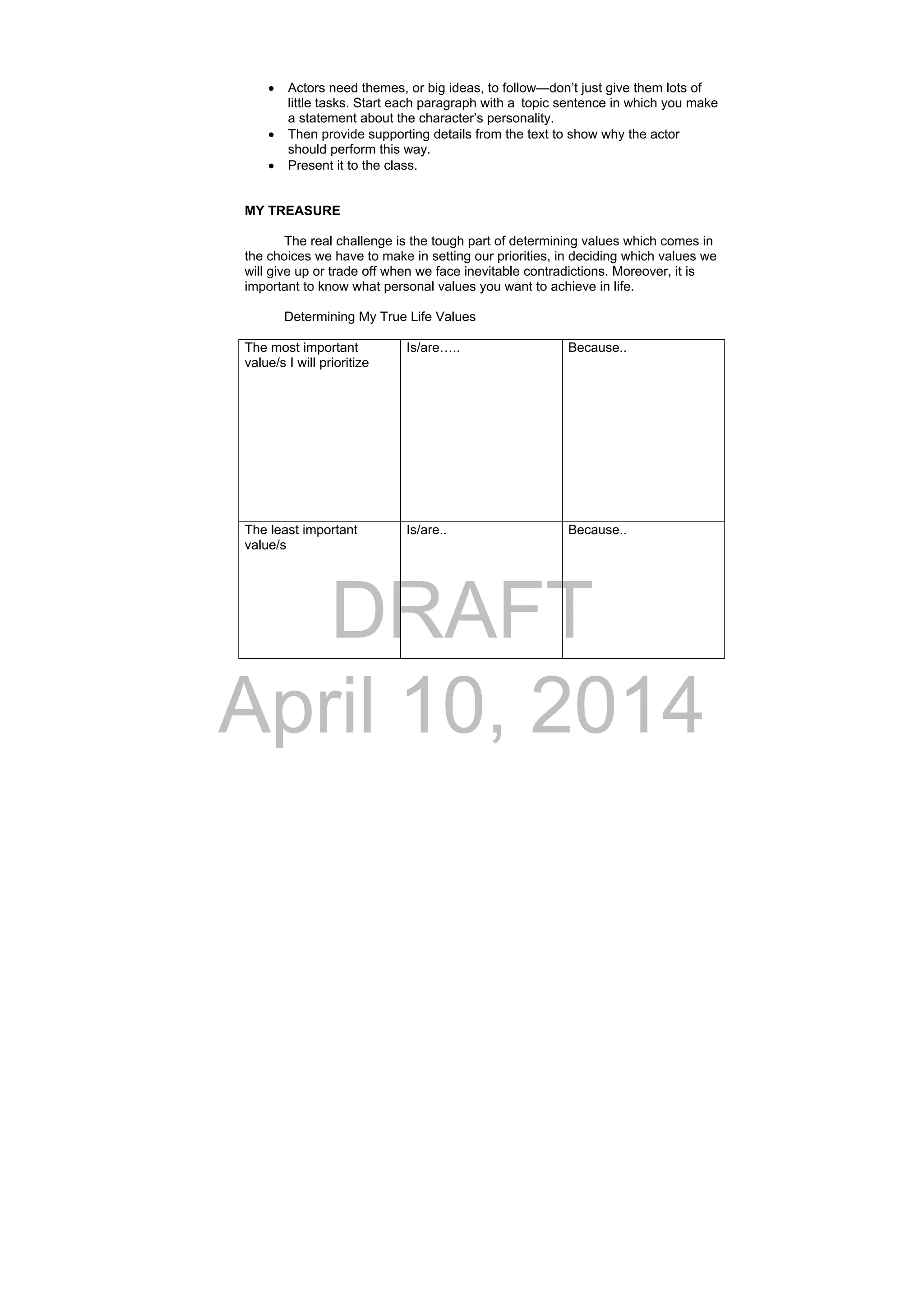 DRAFT
April 10, 2014
 Actors need themes, or big ideas, to follow—don’t just give them lots of
little tasks. Start each paragraph with a topic sentence in which you make
a statement about the character’s personality.
 Then provide supporting details from the text to show why the actor
should perform this way.
 Present it to the class.
MY TREASURE
The real challenge is the tough part of determining values which comes in
the choices we have to make in setting our priorities, in deciding which values we
will give up or trade off when we face inevitable contradictions. Moreover, it is
important to know what personal values you want to achieve in life.
Determining My True Life Values
The most important
value/s I will prioritize
Is/are….. Because..
The least important
value/s
Is/are.. Because..
 