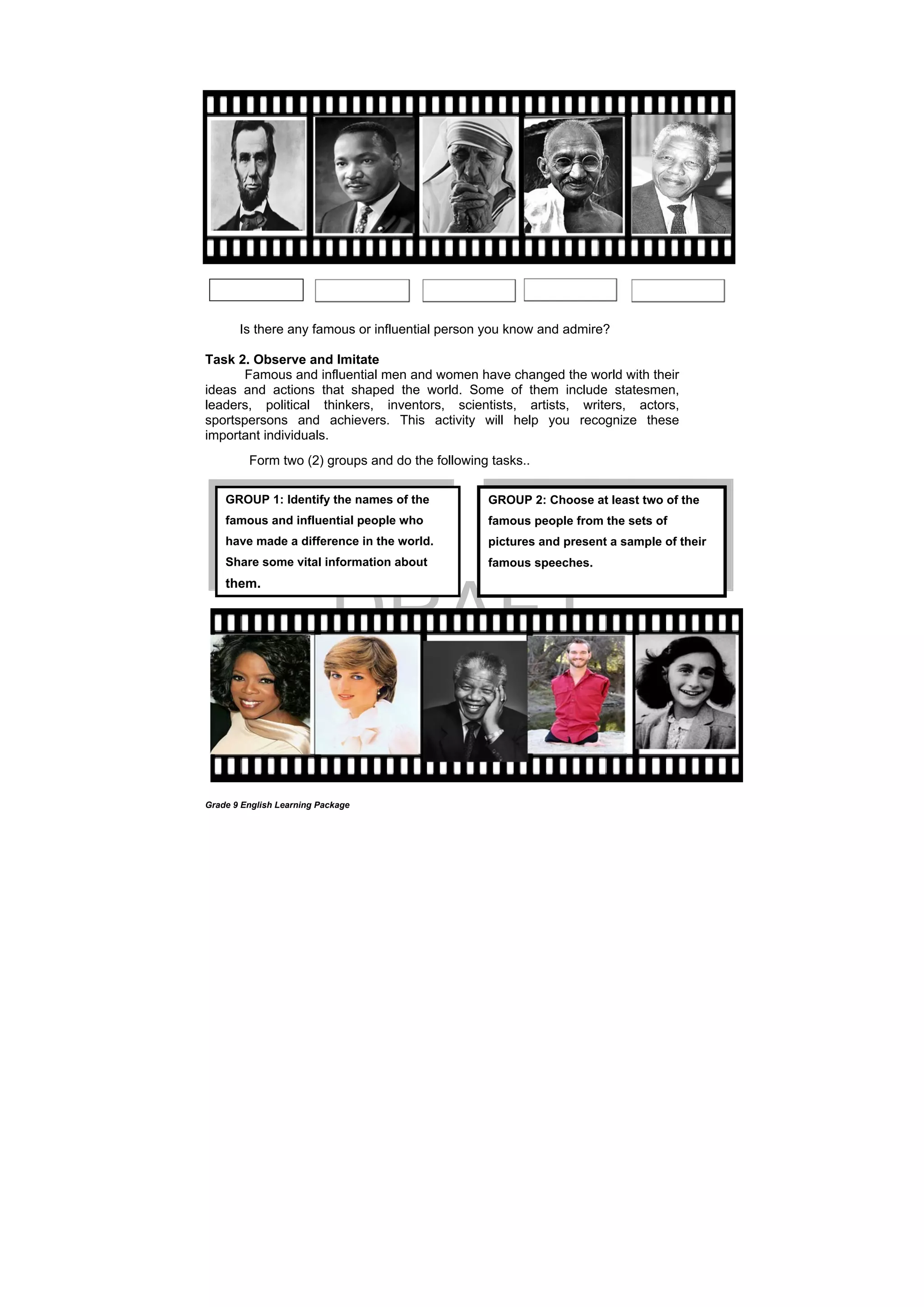 DRAFT
April 10, 2014
Grade 9 English Learning Package
Is there any famous or influential person you know and admire?
Task 2. Observe and Imitate
Famous and influential men and women have changed the world with their
ideas and actions that shaped the world. Some of them include statesmen,
leaders, political thinkers, inventors, scientists, artists, writers, actors,
sportspersons and achievers. This activity will help you recognize these
important individuals.
Form two (2) groups and do the following tasks..
GROUP 2: Choose at least two of the
famous people from the sets of
pictures and present a sample of their
famous speeches.
GROUP 1: Identify the names of the
famous and influential people who
have made a difference in the world.
Share some vital information about
them.
 
