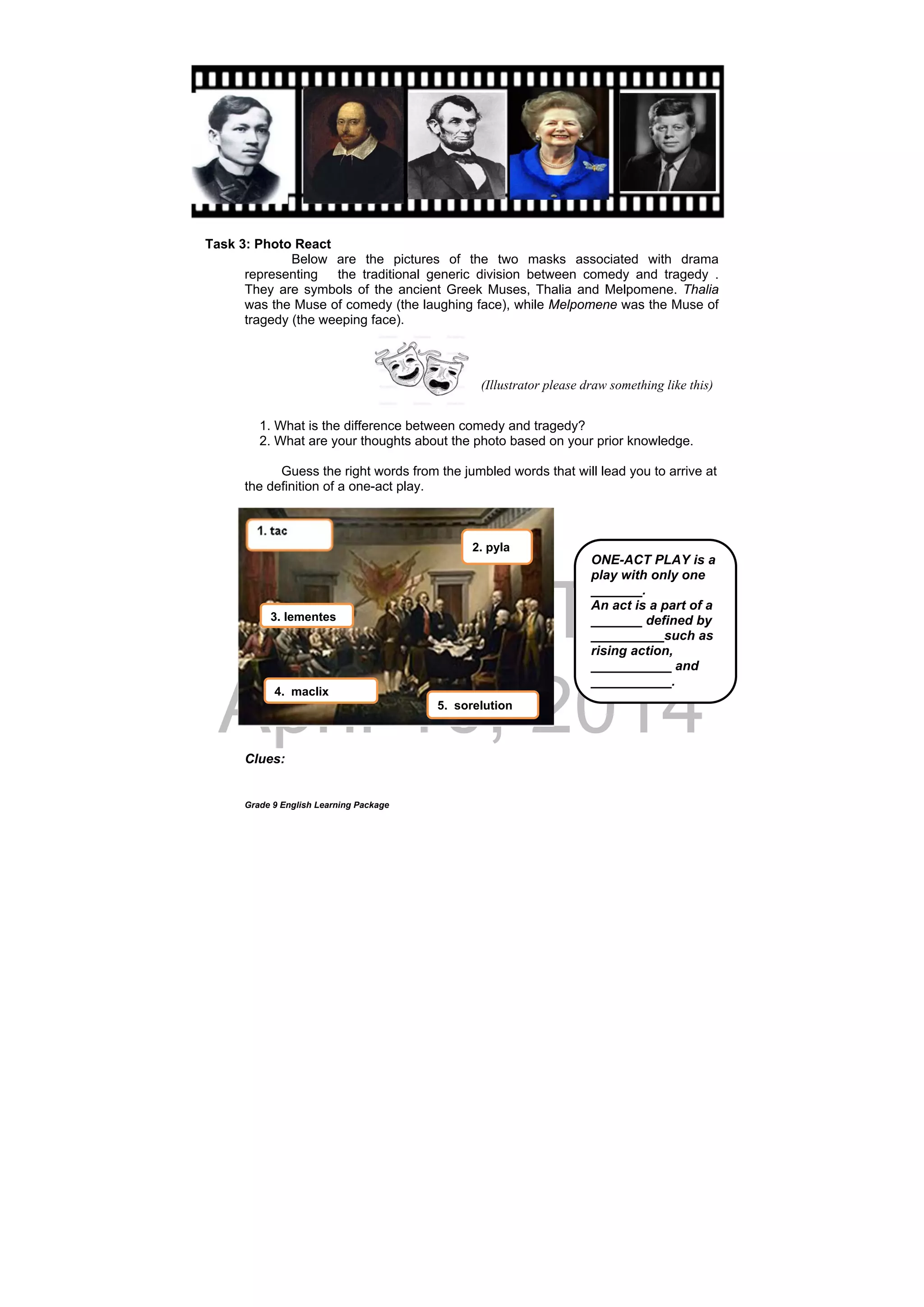 DRAFT
April 10, 2014
Grade 9 English Learning Package
Task 3: Photo React
Below are the pictures of the two masks associated with drama
representing the traditional generic division between comedy and tragedy .
They are symbols of the ancient Greek Muses, Thalia and Melpomene. Thalia
was the Muse of comedy (the laughing face), while Melpomene was the Muse of
tragedy (the weeping face).
1. What is the difference between comedy and tragedy?
2. What are your thoughts about the photo based on your prior knowledge.
Guess the right words from the jumbled words that will lead you to arrive at
the definition of a one-act play.
Clues:
(Illustrator please draw something like this)
2. pyla
3. lementes
4. maclix
5. sorelution
ONE-ACT PLAY is a
play with only one
_______.
An act is a part of a
_______ defined by
__________such as
rising action,
___________ and
___________.
 