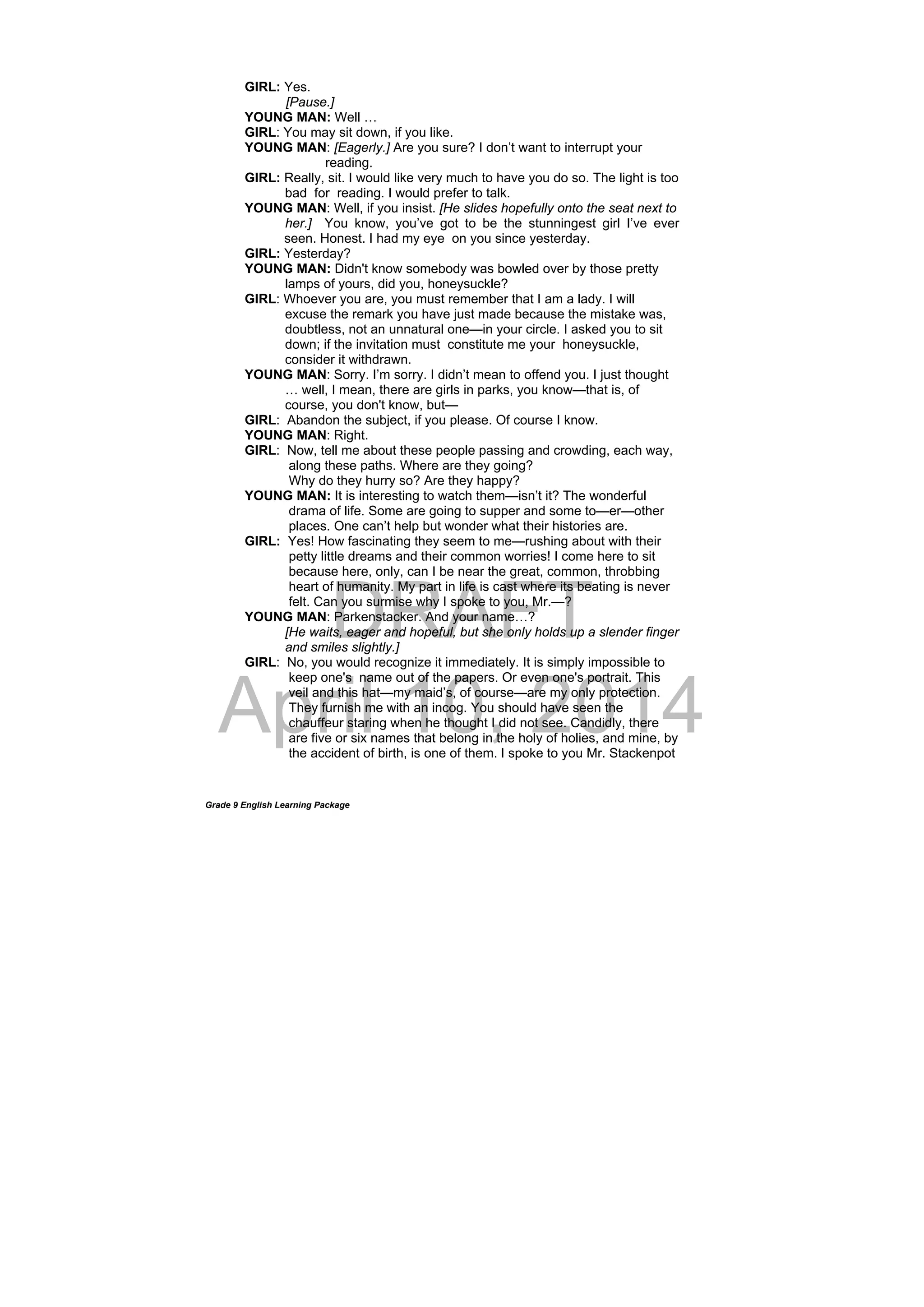 DRAFT
April 10, 2014
Grade 9 English Learning Package
GIRL: Yes.
[Pause.]
YOUNG MAN: Well …
GIRL: You may sit down, if you like.
YOUNG MAN: [Eagerly.] Are you sure? I don’t want to interrupt your
reading.
GIRL: Really, sit. I would like very much to have you do so. The light is too
bad for reading. I would prefer to talk.
YOUNG MAN: Well, if you insist. [He slides hopefully onto the seat next to
her.] You know, you’ve got to be the stunningest girl I’ve ever
seen. Honest. I had my eye on you since yesterday.
GIRL: Yesterday?
YOUNG MAN: Didn't know somebody was bowled over by those pretty
lamps of yours, did you, honeysuckle?
GIRL: Whoever you are, you must remember that I am a lady. I will
excuse the remark you have just made because the mistake was,
doubtless, not an unnatural one—in your circle. I asked you to sit
down; if the invitation must constitute me your honeysuckle,
consider it withdrawn.
YOUNG MAN: Sorry. I’m sorry. I didn’t mean to offend you. I just thought
… well, I mean, there are girls in parks, you know—that is, of
course, you don't know, but—
GIRL: Abandon the subject, if you please. Of course I know.
YOUNG MAN: Right.
GIRL: Now, tell me about these people passing and crowding, each way,
along these paths. Where are they going?
Why do they hurry so? Are they happy?
YOUNG MAN: It is interesting to watch them—isn’t it? The wonderful
drama of life. Some are going to supper and some to—er—other
places. One can’t help but wonder what their histories are.
GIRL: Yes! How fascinating they seem to me—rushing about with their
petty little dreams and their common worries! I come here to sit
because here, only, can I be near the great, common, throbbing
heart of humanity. My part in life is cast where its beating is never
felt. Can you surmise why I spoke to you, Mr.—?
YOUNG MAN: Parkenstacker. And your name…?
[He waits, eager and hopeful, but she only holds up a slender finger
and smiles slightly.]
GIRL: No, you would recognize it immediately. It is simply impossible to
keep one's name out of the papers. Or even one's portrait. This
veil and this hat—my maid’s, of course—are my only protection.
They furnish me with an incog. You should have seen the
chauffeur staring when he thought I did not see. Candidly, there
are five or six names that belong in the holy of holies, and mine, by
the accident of birth, is one of them. I spoke to you Mr. Stackenpot
 