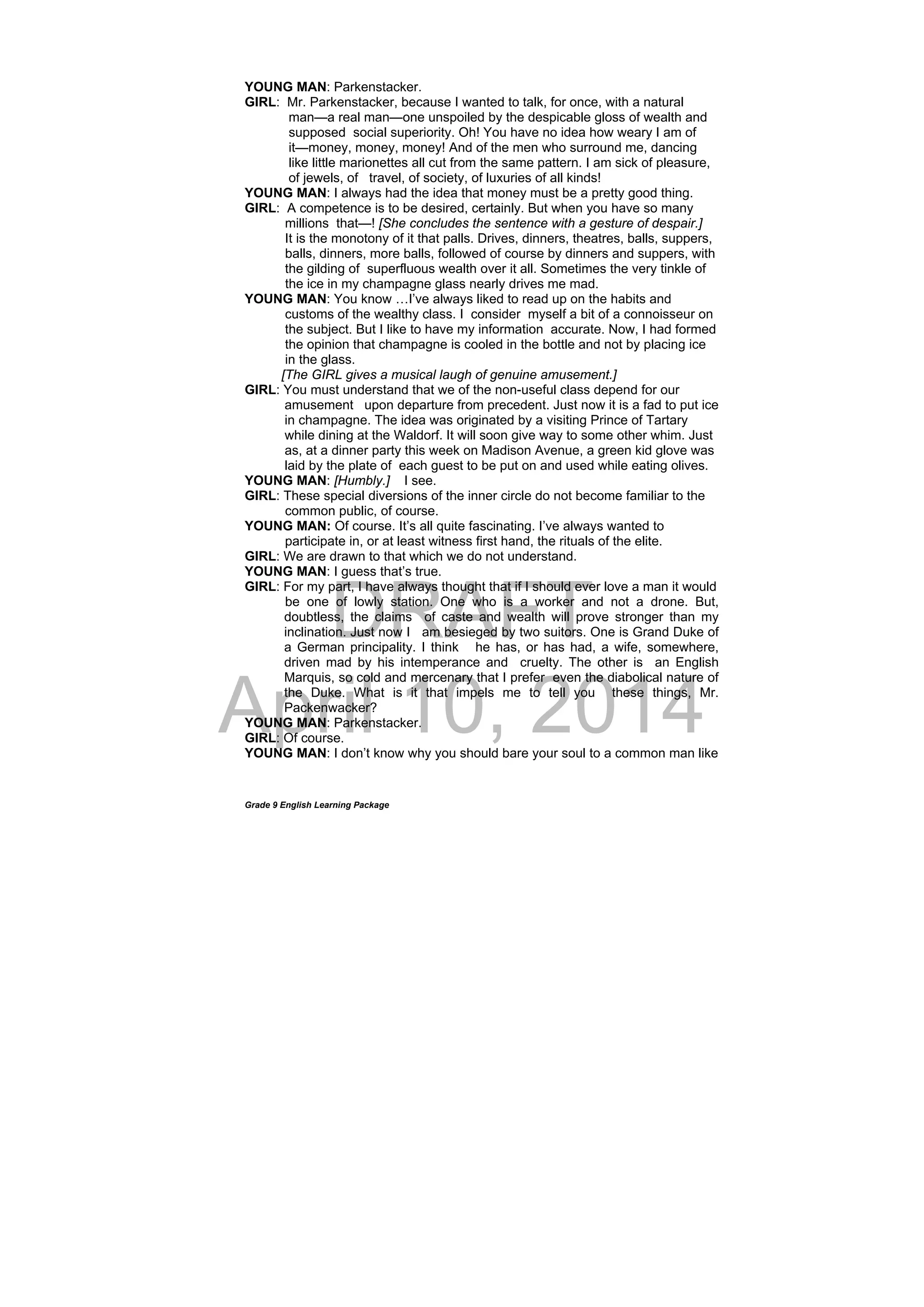 DRAFT
April 10, 2014
Grade 9 English Learning Package
YOUNG MAN: Parkenstacker.
GIRL: Mr. Parkenstacker, because I wanted to talk, for once, with a natural
man—a real man—one unspoiled by the despicable gloss of wealth and
supposed social superiority. Oh! You have no idea how weary I am of
it—money, money, money! And of the men who surround me, dancing
like little marionettes all cut from the same pattern. I am sick of pleasure,
of jewels, of travel, of society, of luxuries of all kinds!
YOUNG MAN: I always had the idea that money must be a pretty good thing.
GIRL: A competence is to be desired, certainly. But when you have so many
millions that—! [She concludes the sentence with a gesture of despair.]
It is the monotony of it that palls. Drives, dinners, theatres, balls, suppers,
balls, dinners, more balls, followed of course by dinners and suppers, with
the gilding of superfluous wealth over it all. Sometimes the very tinkle of
the ice in my champagne glass nearly drives me mad.
YOUNG MAN: You know …I’ve always liked to read up on the habits and
customs of the wealthy class. I consider myself a bit of a connoisseur on
the subject. But I like to have my information accurate. Now, I had formed
the opinion that champagne is cooled in the bottle and not by placing ice
in the glass.
[The GIRL gives a musical laugh of genuine amusement.]
GIRL: You must understand that we of the non-useful class depend for our
amusement upon departure from precedent. Just now it is a fad to put ice
in champagne. The idea was originated by a visiting Prince of Tartary
while dining at the Waldorf. It will soon give way to some other whim. Just
as, at a dinner party this week on Madison Avenue, a green kid glove was
laid by the plate of each guest to be put on and used while eating olives.
YOUNG MAN: [Humbly.] I see.
GIRL: These special diversions of the inner circle do not become familiar to the
common public, of course.
YOUNG MAN: Of course. It’s all quite fascinating. I’ve always wanted to
participate in, or at least witness first hand, the rituals of the elite.
GIRL: We are drawn to that which we do not understand.
YOUNG MAN: I guess that’s true.
GIRL: For my part, I have always thought that if I should ever love a man it would
be one of lowly station. One who is a worker and not a drone. But,
doubtless, the claims of caste and wealth will prove stronger than my
inclination. Just now I am besieged by two suitors. One is Grand Duke of
a German principality. I think he has, or has had, a wife, somewhere,
driven mad by his intemperance and cruelty. The other is an English
Marquis, so cold and mercenary that I prefer even the diabolical nature of
the Duke. What is it that impels me to tell you these things, Mr.
Packenwacker?
YOUNG MAN: Parkenstacker.
GIRL: Of course.
YOUNG MAN: I don’t know why you should bare your soul to a common man like
 