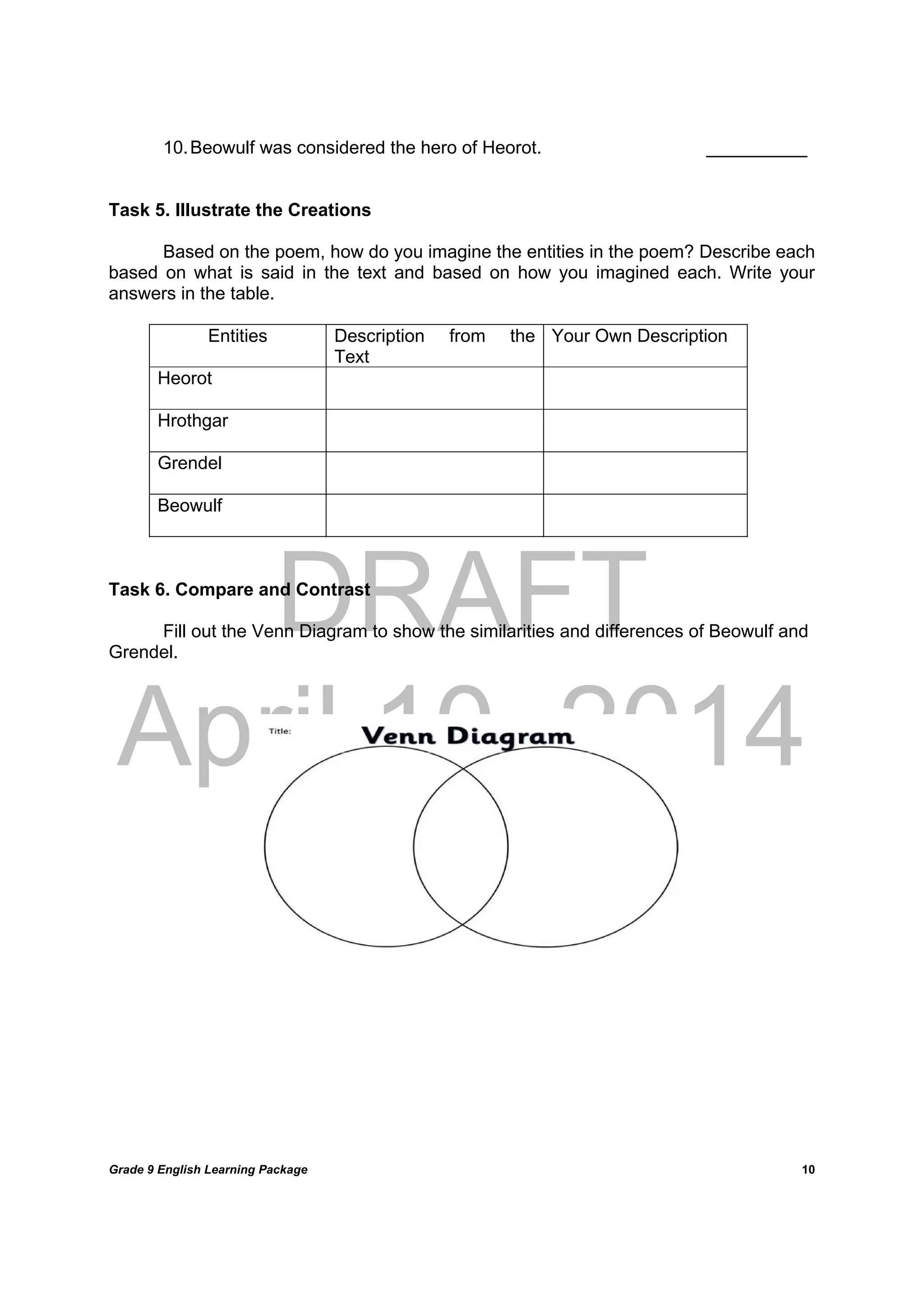 DRAFT
April 10, 2014
Grade 9 English Learning Package
	
10
10.Beowulf was considered the hero of Heorot. __________
Task 5. Illustrate the Creations
Based on the poem, how do you imagine the entities in the poem? Describe each
based on what is said in the text and based on how you imagined each. Write your
answers in the table.
Entities Description from the
Text
Your Own Description
Heorot
Hrothgar
Grendel
Beowulf
Task 6. Compare and Contrast
Fill out the Venn Diagram to show the similarities and differences of Beowulf and
Grendel.
 