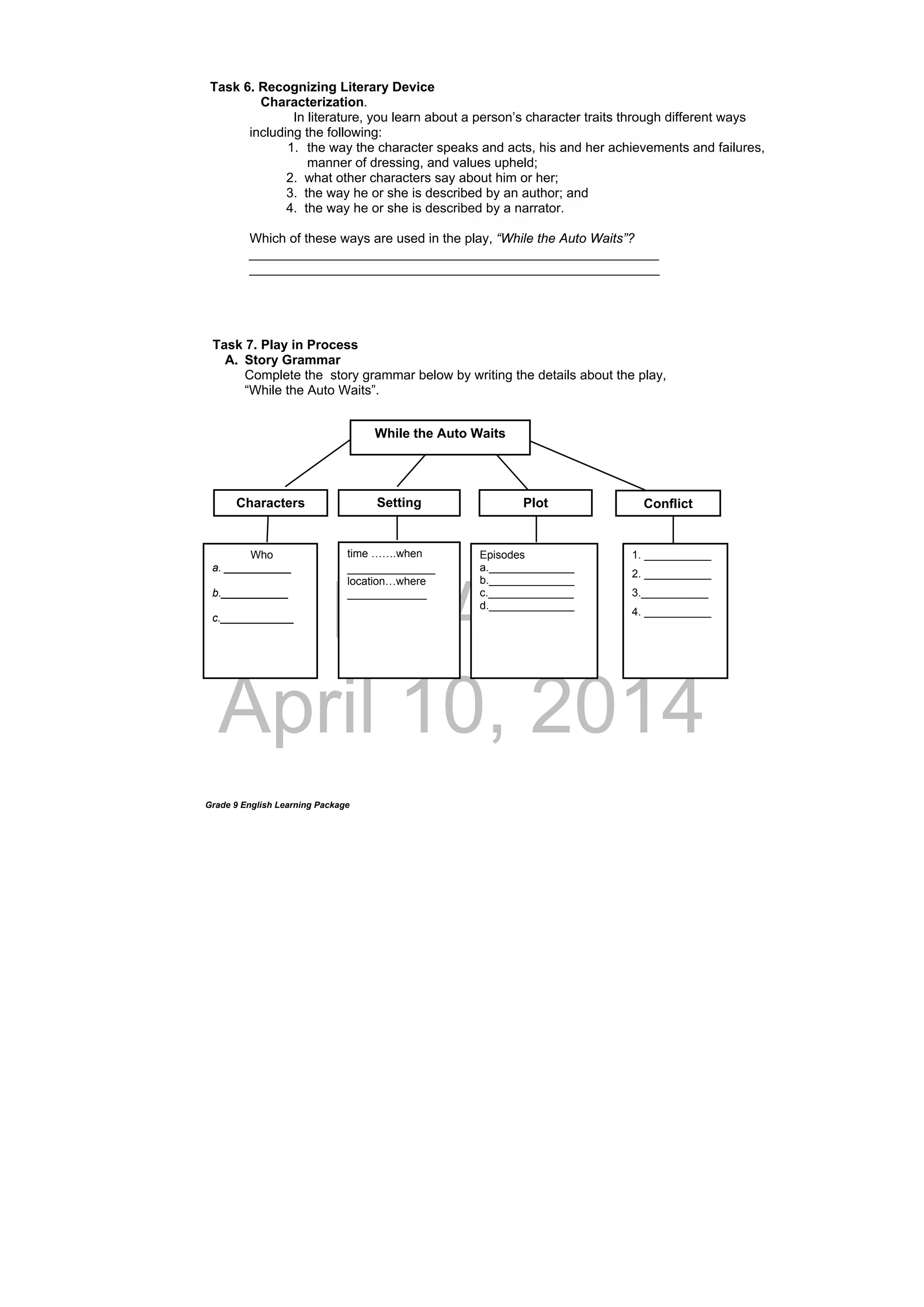 DRAFT
April 10, 2014
Grade 9 English Learning Package
Task 7. Play in Process
A. Story Grammar
Complete the story grammar below by writing the details about the play,
“While the Auto Waits”.
 
Task 6. Recognizing Literary Device
Characterization.
In literature, you learn about a person’s character traits through different ways
including the following:
1. the way the character speaks and acts, his and her achievements and failures,
manner of dressing, and values upheld;
2. what other characters say about him or her;
3. the way he or she is described by an author; and
4. the way he or she is described by a narrator.
Which of these ways are used in the play, “While the Auto Waits”?
________________________________________________________
________________________________________________________
time …….when
____________
location…where
_____________
Plot Conflict
Episodes
a.______________
b.______________
c.______________
d.______________
 
While the Auto Waits
Who
a. ___________
b.___________
c.____________
SettingCharacters
1. ___________
2. ___________
3.___________
4. ___________
 