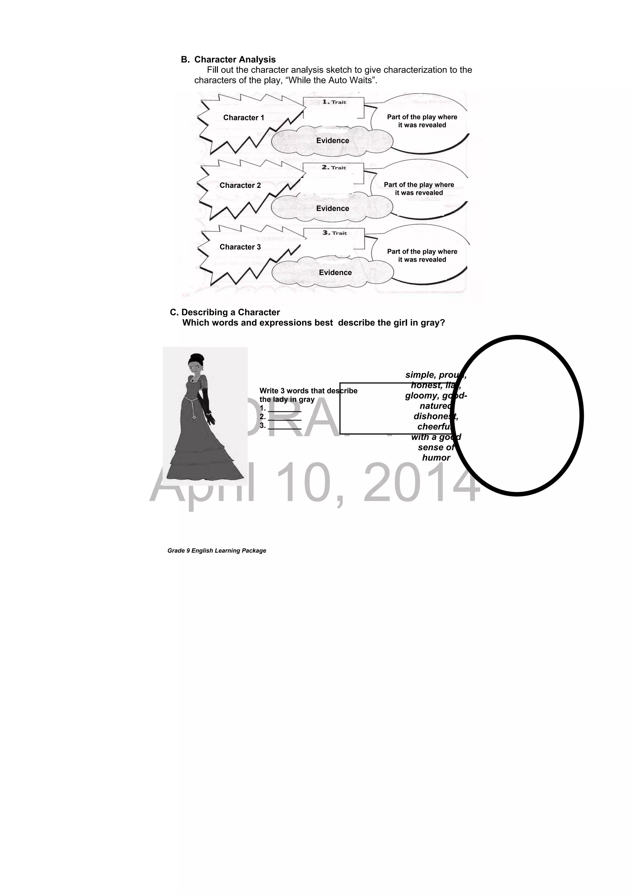 DRAFT
April 10, 2014
Grade 9 English Learning Package
Write 3 words that describe
the lady in gray
1. ________
2. ________
3. ________
B. Character Analysis
Fill out the character analysis sketch to give characterization to the
characters of the play, “While the Auto Waits”.
C. Describing a Character
Which words and expressions best describe the girl in gray?
 
simple, proud,
honest, liar,
gloomy, good-
natured
dishonest,
cheerful,
with a good
sense of
humor
Character 1
Character 2
Character 3
Evidence
Evidence
Evidence
Part of the play where
it was revealed
Part of the play where
it was revealed
Part of the play where
it was revealed
 