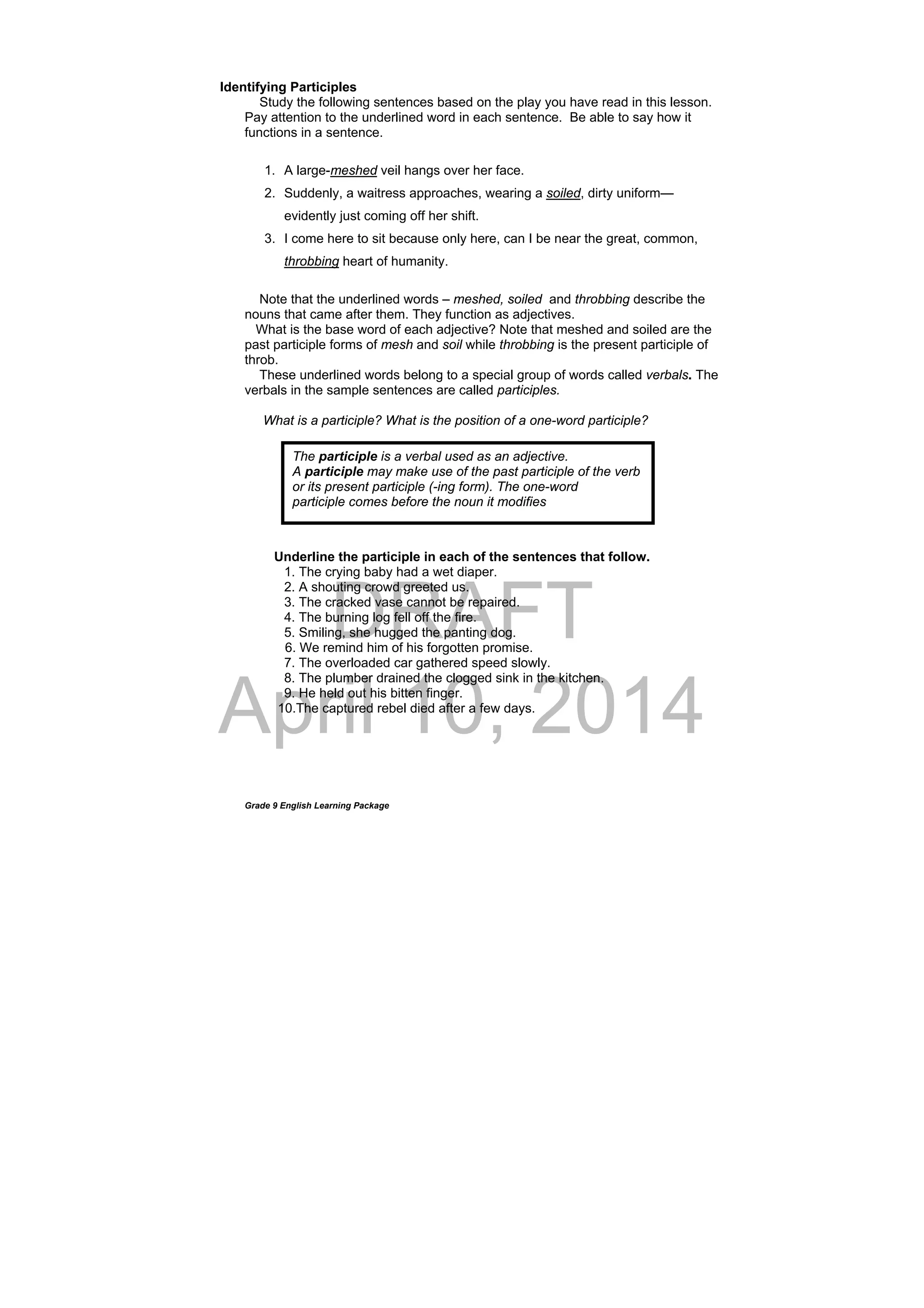 DRAFT
April 10, 2014
Grade 9 English Learning Package
Identifying Participles
Study the following sentences based on the play you have read in this lesson.
Pay attention to the underlined word in each sentence. Be able to say how it
functions in a sentence.
1. A large-meshed veil hangs over her face.
2. Suddenly, a waitress approaches, wearing a soiled, dirty uniform—
evidently just coming off her shift.
3. I come here to sit because only here, can I be near the great, common,
throbbing heart of humanity.
Note that the underlined words – meshed, soiled and throbbing describe the
nouns that came after them. They function as adjectives.
What is the base word of each adjective? Note that meshed and soiled are the
past participle forms of mesh and soil while throbbing is the present participle of
throb.
These underlined words belong to a special group of words called verbals. The
verbals in the sample sentences are called participles.
What is a participle? What is the position of a one-word participle?
Underline the participle in each of the sentences that follow.
1. The crying baby had a wet diaper.
2. A shouting crowd greeted us.
3. The cracked vase cannot be repaired.
4. The burning log fell off the fire.
5. Smiling, she hugged the panting dog.
6. We remind him of his forgotten promise.
7. The overloaded car gathered speed slowly.
8. The plumber drained the clogged sink in the kitchen.
9. He held out his bitten finger.
10.The captured rebel died after a few days.
The participle is a verbal used as an adjective.
A participle may make use of the past participle of the verb
or its present participle (-ing form). The one-word
participle comes before the noun it modifies
 