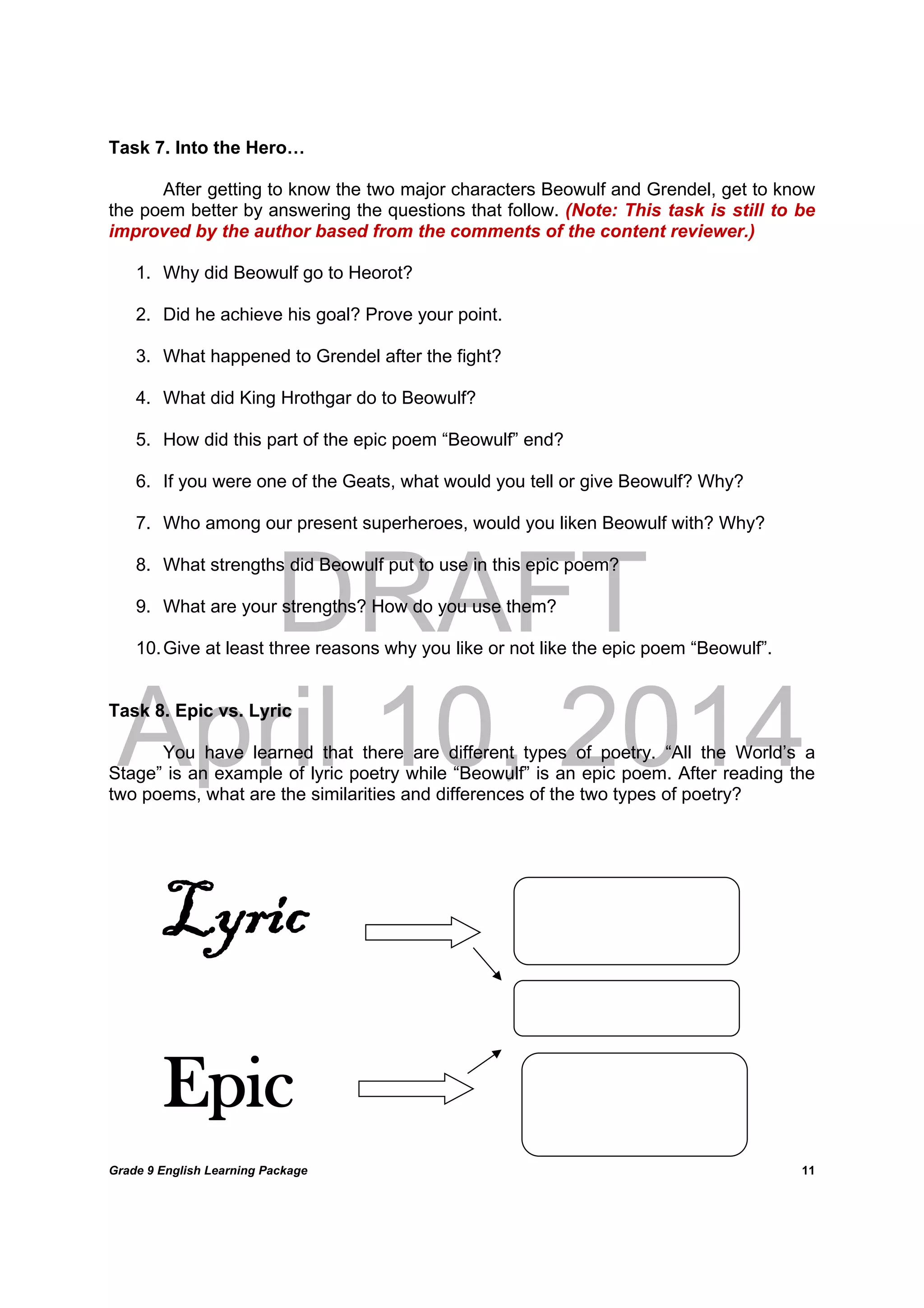 DRAFT
April 10, 2014
Grade 9 English Learning Package
	
11
Task 7. Into the Hero…
After getting to know the two major characters Beowulf and Grendel, get to know
the poem better by answering the questions that follow. (Note: This task is still to be
improved by the author based from the comments of the content reviewer.)
1. Why did Beowulf go to Heorot?
2. Did he achieve his goal? Prove your point.
3. What happened to Grendel after the fight?
4. What did King Hrothgar do to Beowulf?
5. How did this part of the epic poem “Beowulf” end?
6. If you were one of the Geats, what would you tell or give Beowulf? Why?
7. Who among our present superheroes, would you liken Beowulf with? Why?
8. What strengths did Beowulf put to use in this epic poem?
9. What are your strengths? How do you use them?
10.Give at least three reasons why you like or not like the epic poem “Beowulf”.
Task 8. Epic vs. Lyric
You have learned that there are different types of poetry. “All the World’s a
Stage” is an example of lyric poetry while “Beowulf” is an epic poem. After reading the
two poems, what are the similarities and differences of the two types of poetry?
Lyric
Epic
 