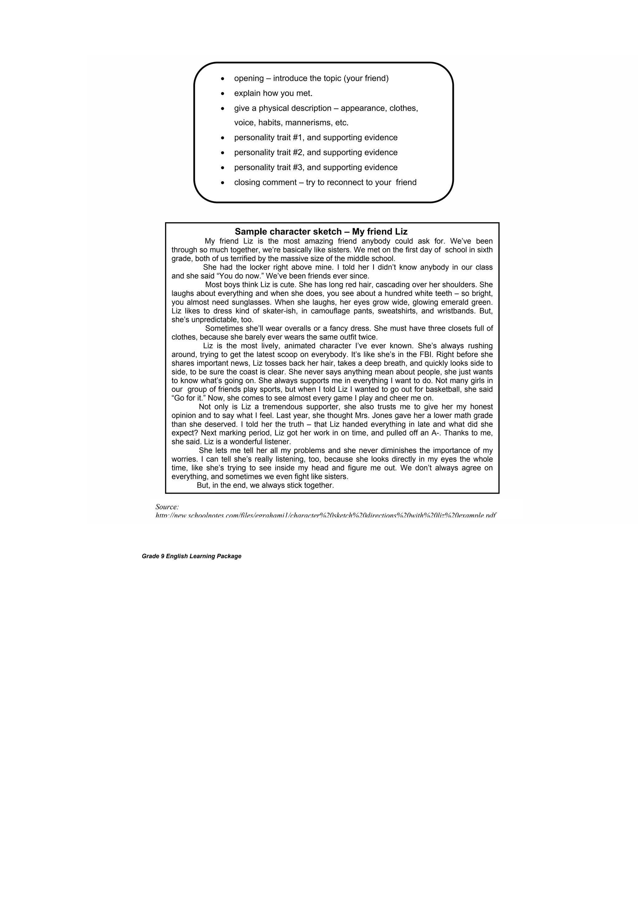 DRAFT
April 10, 2014
Grade 9 English Learning Package
 opening – introduce the topic (your friend)
 explain how you met.
 give a physical description – appearance, clothes,
voice, habits, mannerisms, etc.
 personality trait #1, and supporting evidence
 personality trait #2, and supporting evidence
 personality trait #3, and supporting evidence
 closing comment – try to reconnect to your friend
Sample character sketch – My friend Liz
My friend Liz is the most amazing friend anybody could ask for. We’ve been
through so much together, we’re basically like sisters. We met on the first day of school in sixth
grade, both of us terrified by the massive size of the middle school.
She had the locker right above mine. I told her I didn’t know anybody in our class
and she said “You do now.” We’ve been friends ever since.
Most boys think Liz is cute. She has long red hair, cascading over her shoulders. She
laughs about everything and when she does, you see about a hundred white teeth – so bright,
you almost need sunglasses. When she laughs, her eyes grow wide, glowing emerald green.
Liz likes to dress kind of skater-ish, in camouflage pants, sweatshirts, and wristbands. But,
she’s unpredictable, too.
Sometimes she’ll wear overalls or a fancy dress. She must have three closets full of
clothes, because she barely ever wears the same outfit twice.
Liz is the most lively, animated character I’ve ever known. She’s always rushing
around, trying to get the latest scoop on everybody. It’s like she’s in the FBI. Right before she
shares important news, Liz tosses back her hair, takes a deep breath, and quickly looks side to
side, to be sure the coast is clear. She never says anything mean about people, she just wants
to know what’s going on. She always supports me in everything I want to do. Not many girls in
our group of friends play sports, but when I told Liz I wanted to go out for basketball, she said
“Go for it.” Now, she comes to see almost every game I play and cheer me on.
Not only is Liz a tremendous supporter, she also trusts me to give her my honest
opinion and to say what I feel. Last year, she thought Mrs. Jones gave her a lower math grade
than she deserved. I told her the truth – that Liz handed everything in late and what did she
expect? Next marking period, Liz got her work in on time, and pulled off an A-. Thanks to me,
she said. Liz is a wonderful listener.
She lets me tell her all my problems and she never diminishes the importance of my
worries. I can tell she’s really listening, too, because she looks directly in my eyes the whole
time, like she’s trying to see inside my head and figure me out. We don’t always agree on
everything, and sometimes we even fight like sisters.
But, in the end, we always stick together.
Source:
http://new.schoolnotes.com/files/egrahamj1/character%20sketch%20directions%20with%20liz%20example.pdf
 