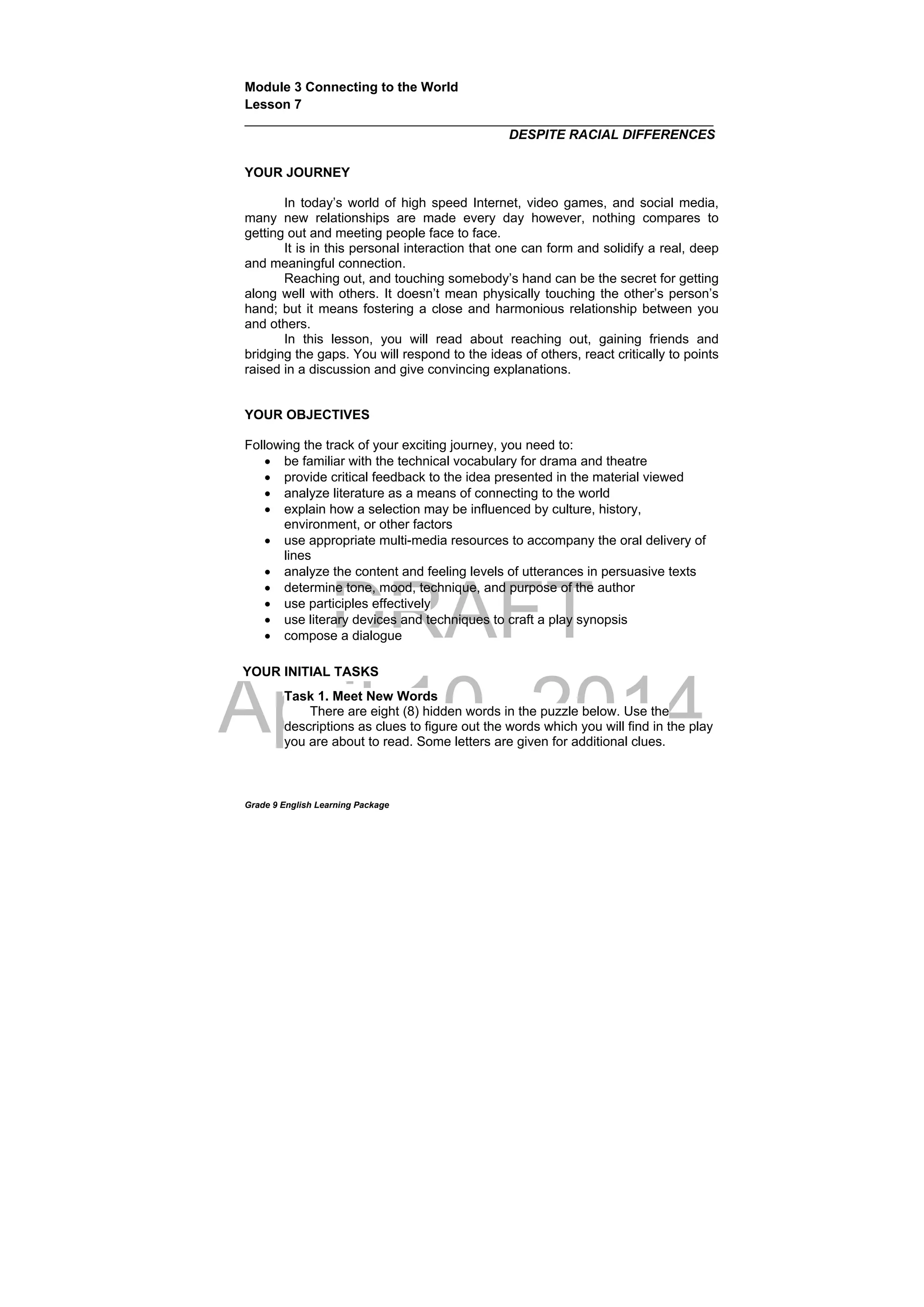 DRAFT
April 10, 2014
Grade 9 English Learning Package
Module 3 Connecting to the World
Lesson 7
________________________________________________________________
DESPITE RACIAL DIFFERENCES
YOUR JOURNEY
In today’s world of high speed Internet, video games, and social media,
many new relationships are made every day however, nothing compares to
getting out and meeting people face to face.
It is in this personal interaction that one can form and solidify a real, deep
and meaningful connection.
Reaching out, and touching somebody’s hand can be the secret for getting
along well with others. It doesn’t mean physically touching the other’s person’s
hand; but it means fostering a close and harmonious relationship between you
and others.
In this lesson, you will read about reaching out, gaining friends and
bridging the gaps. You will respond to the ideas of others, react critically to points
raised in a discussion and give convincing explanations.
YOUR OBJECTIVES
Following the track of your exciting journey, you need to:
 be familiar with the technical vocabulary for drama and theatre
 provide critical feedback to the idea presented in the material viewed
 analyze literature as a means of connecting to the world
 explain how a selection may be influenced by culture, history,
environment, or other factors
 use appropriate multi-media resources to accompany the oral delivery of
lines
 analyze the content and feeling levels of utterances in persuasive texts
 determine tone, mood, technique, and purpose of the author
 use participles effectively
 use literary devices and techniques to craft a play synopsis
 compose a dialogue
Task 1. Meet New Words
There are eight (8) hidden words in the puzzle below. Use the
descriptions as clues to figure out the words which you will find in the play
you are about to read. Some letters are given for additional clues.
YOUR INITIAL TASKS
 