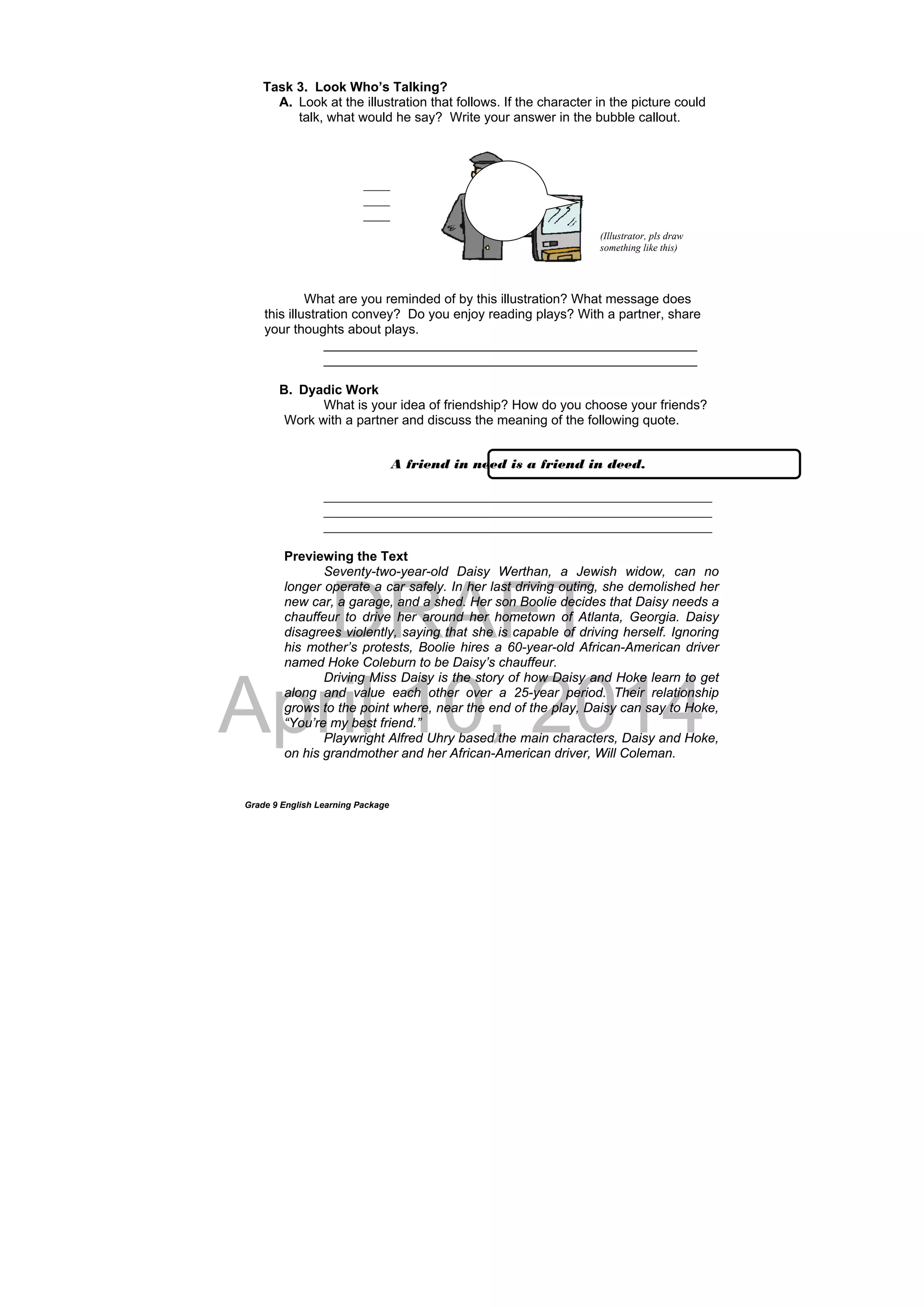 DRAFT
April 10, 2014
Grade 9 English Learning Package
Task 3. Look Who’s Talking?
A. Look at the illustration that follows. If the character in the picture could
talk, what would he say? Write your answer in the bubble callout.
What are you reminded of by this illustration? What message does
this illustration convey? Do you enjoy reading plays? With a partner, share
your thoughts about plays.
___________________________________________________
___________________________________________________
B. Dyadic Work
What is your idea of friendship? How do you choose your friends?
Work with a partner and discuss the meaning of the following quote.
_____________________________________________________
_____________________________________________________
_____________________________________________________
Previewing the Text
Seventy-two-year-old Daisy Werthan, a Jewish widow, can no
longer operate a car safely. In her last driving outing, she demolished her
new car, a garage, and a shed. Her son Boolie decides that Daisy needs a
chauffeur to drive her around her hometown of Atlanta, Georgia. Daisy
disagrees violently, saying that she is capable of driving herself. Ignoring
his mother’s protests, Boolie hires a 60-year-old African-American driver
named Hoke Coleburn to be Daisy’s chauffeur.
Driving Miss Daisy is the story of how Daisy and Hoke learn to get
along and value each other over a 25-year period. Their relationship
grows to the point where, near the end of the play, Daisy can say to Hoke,
“You’re my best friend.”
Playwright Alfred Uhry based the main characters, Daisy and Hoke,
on his grandmother and her African-American driver, Will Coleman.
____
____
____
A friend in need is a friend in deed.
(Illustrator, pls draw
something like this)
 