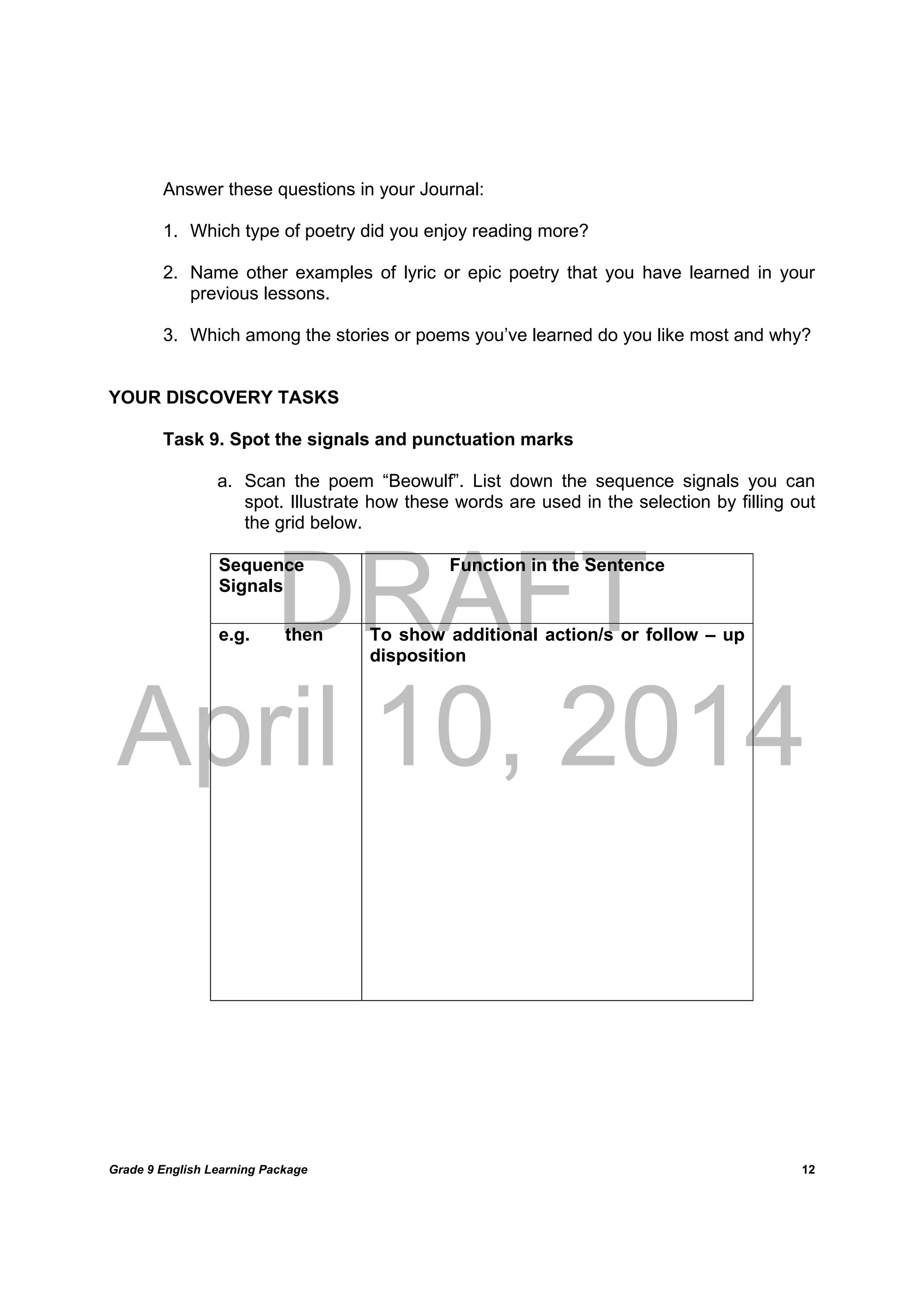 DRAFT
April 10, 2014
Grade 9 English Learning Package
	
12
Answer these questions in your Journal:
1. Which type of poetry did you enjoy reading more?
2. Name other examples of lyric or epic poetry that you have learned in your
previous lessons.
3. Which among the stories or poems you’ve learned do you like most and why?
YOUR DISCOVERY TASKS
Task 9. Spot the signals and punctuation marks
a. Scan the poem “Beowulf”. List down the sequence signals you can
spot. Illustrate how these words are used in the selection by filling out
the grid below.
Sequence
Signals
Function in the Sentence
e.g. then To show additional action/s or follow – up
disposition
 