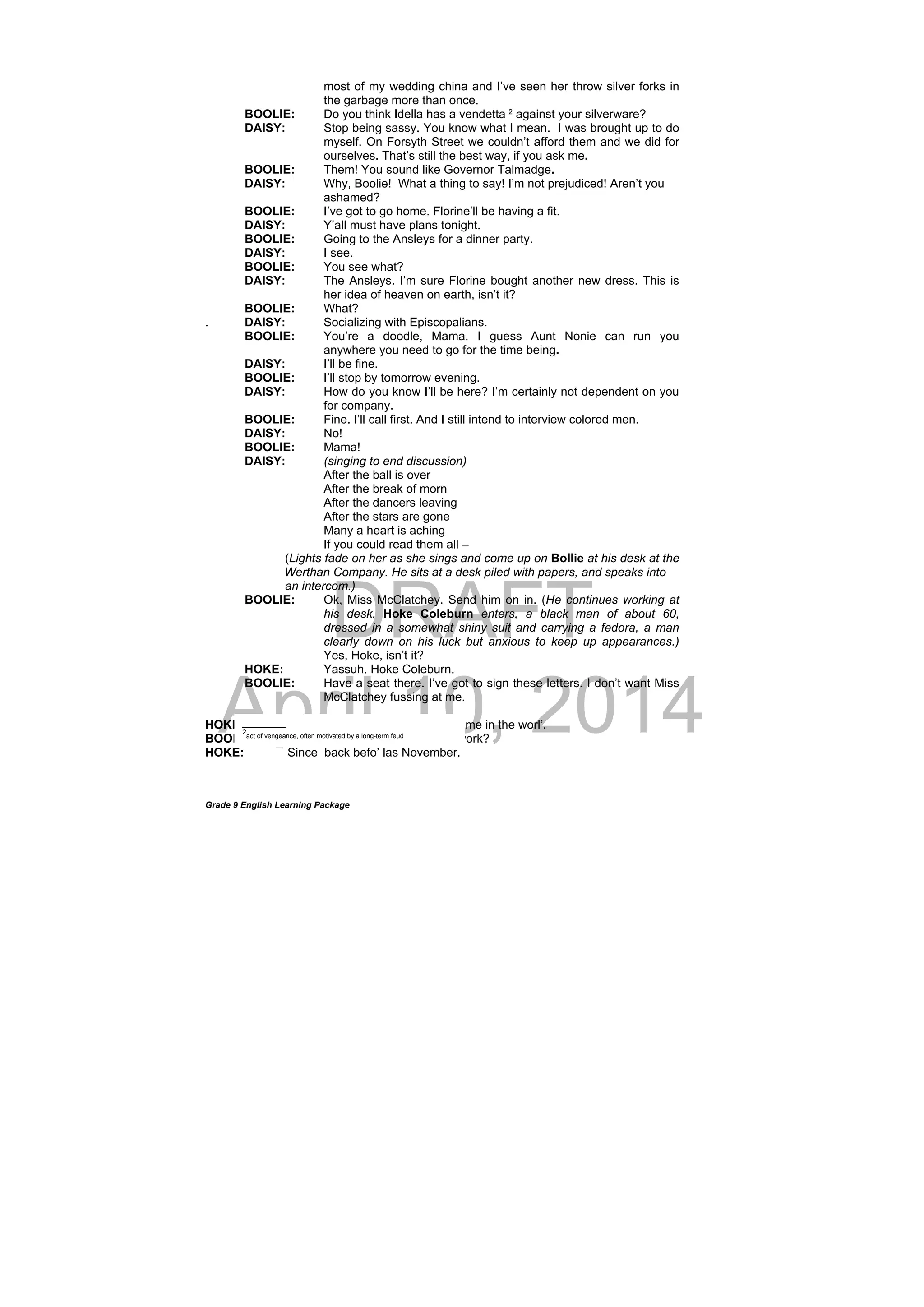 DRAFT
April 10, 2014
Grade 9 English Learning Package
most of my wedding china and I’ve seen her throw silver forks in
the garbage more than once.
BOOLIE: Do you think Idella has a vendetta 2
against your silverware?
DAISY: Stop being sassy. You know what I mean. I was brought up to do
myself. On Forsyth Street we couldn’t afford them and we did for
ourselves. That’s still the best way, if you ask me.
BOOLIE: Them! You sound like Governor Talmadge.
DAISY: Why, Boolie! What a thing to say! I’m not prejudiced! Aren’t you
ashamed?
BOOLIE: I’ve got to go home. Florine’ll be having a fit.
DAISY: Y’all must have plans tonight.
BOOLIE: Going to the Ansleys for a dinner party.
DAISY: I see.
BOOLIE: You see what?
DAISY: The Ansleys. I’m sure Florine bought another new dress. This is
her idea of heaven on earth, isn’t it?
BOOLIE: What?
. DAISY: Socializing with Episcopalians.
BOOLIE: You’re a doodle, Mama. I guess Aunt Nonie can run you
anywhere you need to go for the time being.
DAISY: I’ll be fine.
BOOLIE: I’ll stop by tomorrow evening.
DAISY: How do you know I’ll be here? I’m certainly not dependent on you
for company.
BOOLIE: Fine. I’ll call first. And I still intend to interview colored men.
DAISY: No!
BOOLIE: Mama!
DAISY: (singing to end discussion)
After the ball is over
After the break of morn
After the dancers leaving
After the stars are gone
Many a heart is aching
If you could read them all –
(Lights fade on her as she sings and come up on Bollie at his desk at the
Werthan Company. He sits at a desk piled with papers, and speaks into
an intercom.)
BOOLIE: Ok, Miss McClatchey. Send him on in. (He continues working at
his desk. Hoke Coleburn enters, a black man of about 60,
dressed in a somewhat shiny suit and carrying a fedora, a man
clearly down on his luck but anxious to keep up appearances.)
Yes, Hoke, isn’t it?
HOKE: Yassuh. Hoke Coleburn.
BOOLIE: Have a seat there. I’ve got to sign these letters. I don’t want Miss
McClatchey fussing at me.
HOKE: Keep right on with it. I got all the time in the worl’.
BOOLIE: I see. How long you been out of work?
HOKE: Since back befo’ las November.
_________
2
act of vengeance, often motivated by a long-term feud
 