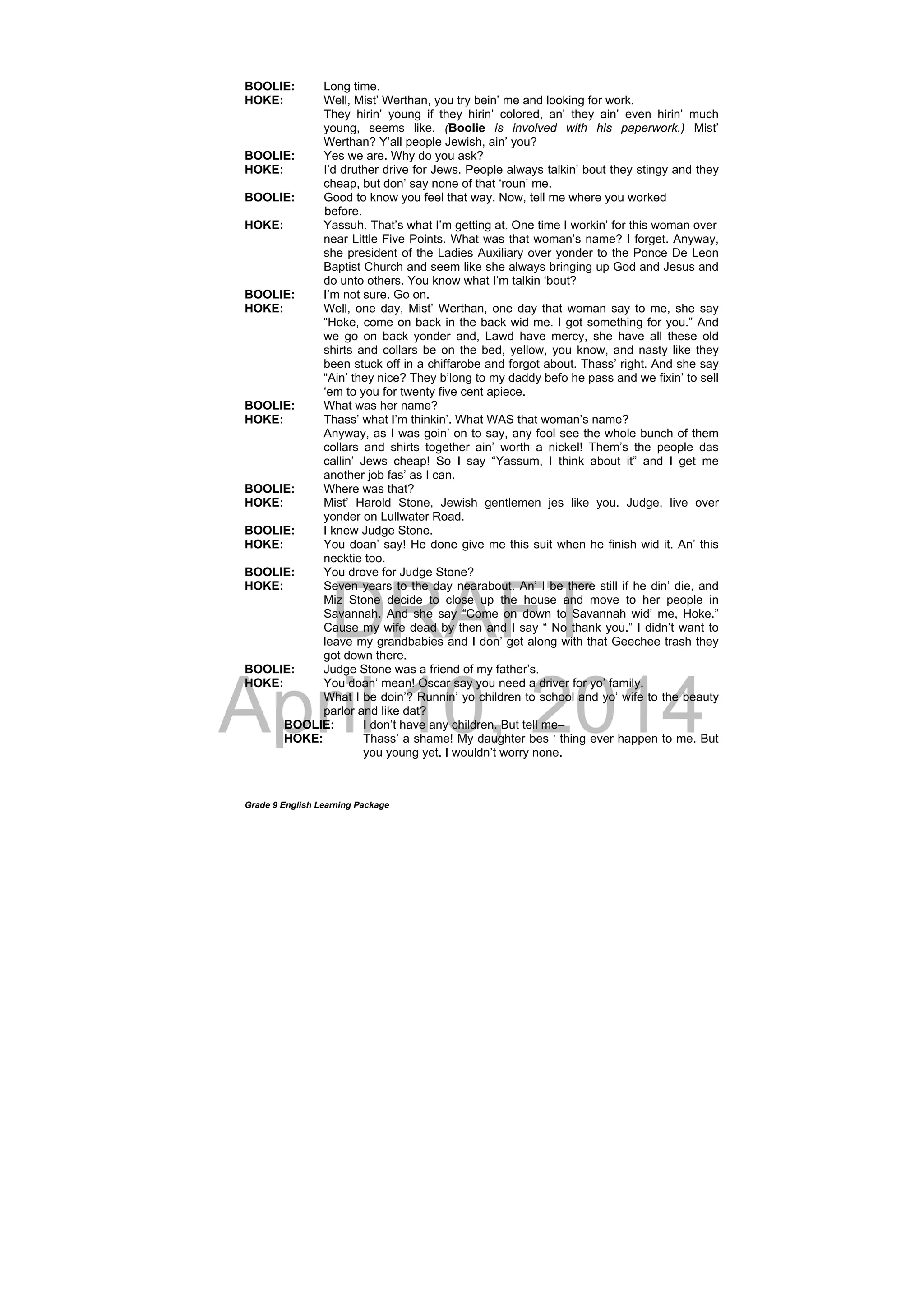 DRAFT
April 10, 2014
Grade 9 English Learning Package
BOOLIE: Long time.
HOKE: Well, Mist’ Werthan, you try bein’ me and looking for work.
They hirin’ young if they hirin’ colored, an’ they ain’ even hirin’ much
young, seems like. (Boolie is involved with his paperwork.) Mist’
Werthan? Y’all people Jewish, ain’ you?
BOOLIE: Yes we are. Why do you ask?
HOKE: I’d druther drive for Jews. People always talkin’ bout they stingy and they
cheap, but don’ say none of that ‘roun’ me.
BOOLIE: Good to know you feel that way. Now, tell me where you worked
before.
HOKE: Yassuh. That’s what I’m getting at. One time I workin’ for this woman over
near Little Five Points. What was that woman’s name? I forget. Anyway,
she president of the Ladies Auxiliary over yonder to the Ponce De Leon
Baptist Church and seem like she always bringing up God and Jesus and
do unto others. You know what I’m talkin ‘bout?
BOOLIE: I’m not sure. Go on.
HOKE: Well, one day, Mist’ Werthan, one day that woman say to me, she say
“Hoke, come on back in the back wid me. I got something for you.” And
we go on back yonder and, Lawd have mercy, she have all these old
shirts and collars be on the bed, yellow, you know, and nasty like they
been stuck off in a chiffarobe and forgot about. Thass’ right. And she say
“Ain’ they nice? They b’long to my daddy befo he pass and we fixin’ to sell
‘em to you for twenty five cent apiece.
BOOLIE: What was her name?
HOKE: Thass’ what I’m thinkin’. What WAS that woman’s name?
Anyway, as I was goin’ on to say, any fool see the whole bunch of them
collars and shirts together ain’ worth a nickel! Them’s the people das
callin’ Jews cheap! So I say “Yassum, I think about it” and I get me
another job fas’ as I can.
BOOLIE: Where was that?
HOKE: Mist’ Harold Stone, Jewish gentlemen jes like you. Judge, live over
yonder on Lullwater Road.
BOOLIE: I knew Judge Stone.
HOKE: You doan’ say! He done give me this suit when he finish wid it. An’ this
necktie too.
BOOLIE: You drove for Judge Stone?
HOKE: Seven years to the day nearabout. An’ I be there still if he din’ die, and
Miz Stone decide to close up the house and move to her people in
Savannah. And she say “Come on down to Savannah wid’ me, Hoke.”
Cause my wife dead by then and I say “ No thank you.” I didn’t want to
leave my grandbabies and I don’ get along with that Geechee trash they
got down there.
BOOLIE: Judge Stone was a friend of my father’s.
HOKE: You doan’ mean! Oscar say you need a driver for yo’ family.
What I be doin’? Runnin’ yo children to school and yo’ wife to the beauty
parlor and like dat?
BOOLIE: I don’t have any children. But tell me–
HOKE: Thass’ a shame! My daughter bes ‘ thing ever happen to me. But
you young yet. I wouldn’t worry none.
 