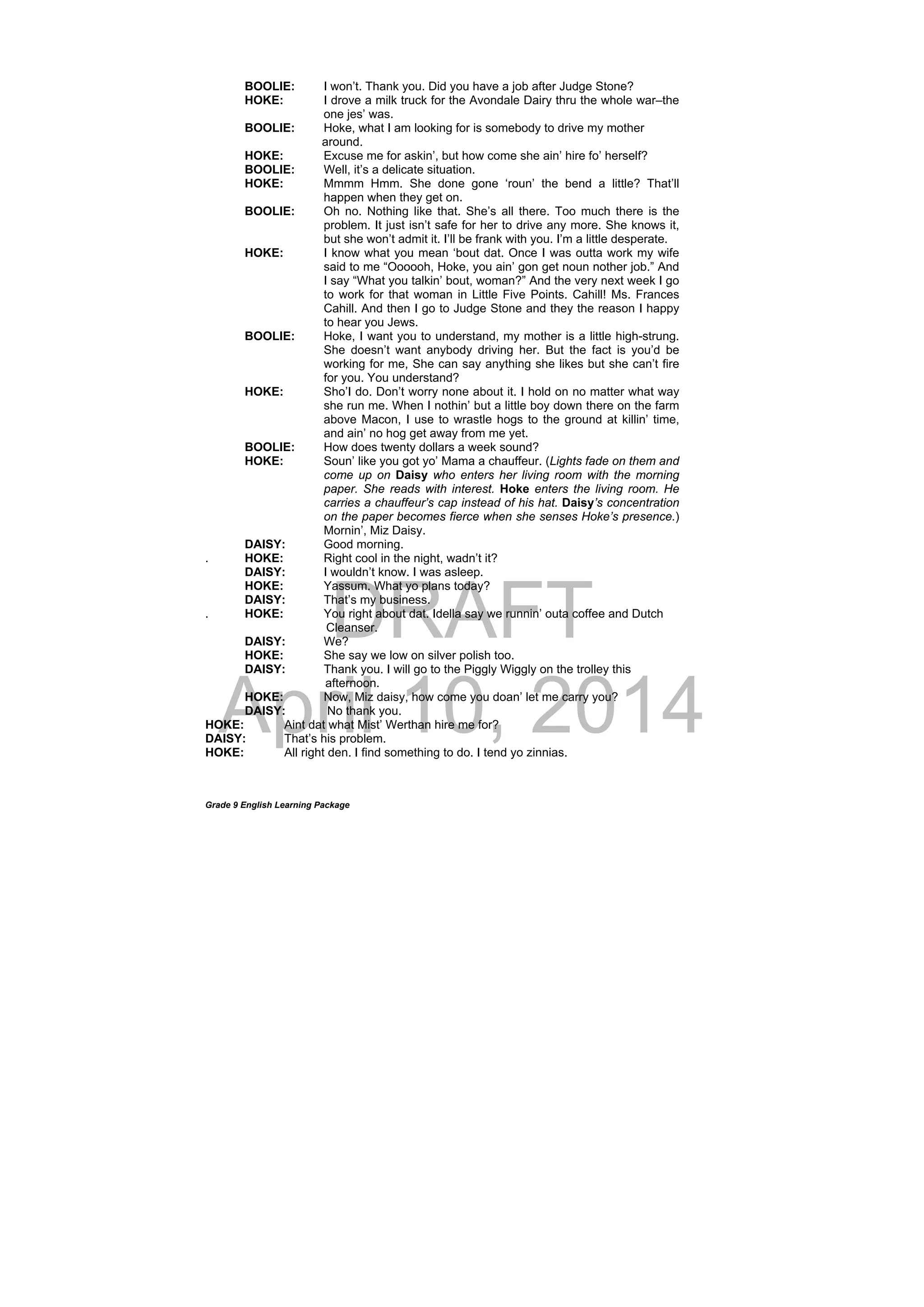 DRAFT
April 10, 2014
Grade 9 English Learning Package
BOOLIE: I won’t. Thank you. Did you have a job after Judge Stone?
HOKE: I drove a milk truck for the Avondale Dairy thru the whole war–the
one jes’ was.
BOOLIE: Hoke, what I am looking for is somebody to drive my mother
around.
HOKE: Excuse me for askin’, but how come she ain’ hire fo’ herself?
BOOLIE: Well, it’s a delicate situation.
HOKE: Mmmm Hmm. She done gone ‘roun’ the bend a little? That’ll
happen when they get on.
BOOLIE: Oh no. Nothing like that. She’s all there. Too much there is the
problem. It just isn’t safe for her to drive any more. She knows it,
but she won’t admit it. I’ll be frank with you. I’m a little desperate.
HOKE: I know what you mean ‘bout dat. Once I was outta work my wife
said to me “Oooooh, Hoke, you ain’ gon get noun nother job.” And
I say “What you talkin’ bout, woman?” And the very next week I go
to work for that woman in Little Five Points. Cahill! Ms. Frances
Cahill. And then I go to Judge Stone and they the reason I happy
to hear you Jews.
BOOLIE: Hoke, I want you to understand, my mother is a little high-strung.
She doesn’t want anybody driving her. But the fact is you’d be
working for me, She can say anything she likes but she can’t fire
for you. You understand?
HOKE: Sho’I do. Don’t worry none about it. I hold on no matter what way
she run me. When I nothin’ but a little boy down there on the farm
above Macon, I use to wrastle hogs to the ground at killin’ time,
and ain’ no hog get away from me yet.
BOOLIE: How does twenty dollars a week sound?
HOKE: Soun’ like you got yo’ Mama a chauffeur. (Lights fade on them and
come up on Daisy who enters her living room with the morning
paper. She reads with interest. Hoke enters the living room. He
carries a chauffeur’s cap instead of his hat. Daisy’s concentration
on the paper becomes fierce when she senses Hoke’s presence.)
Mornin’, Miz Daisy.
DAISY: Good morning.
. HOKE: Right cool in the night, wadn’t it?
DAISY: I wouldn’t know. I was asleep.
HOKE: Yassum. What yo plans today?
DAISY: That’s my business.
. HOKE: You right about dat. Idella say we runnin’ outa coffee and Dutch
Cleanser.
DAISY: We?
HOKE: She say we low on silver polish too.
DAISY: Thank you. I will go to the Piggly Wiggly on the trolley this
afternoon.
HOKE: Now, Miz daisy, how come you doan’ let me carry you?
DAISY: No thank you.
HOKE: Aint dat what Mist’ Werthan hire me for?
DAISY: That’s his problem.
HOKE: All right den. I find something to do. I tend yo zinnias.
 