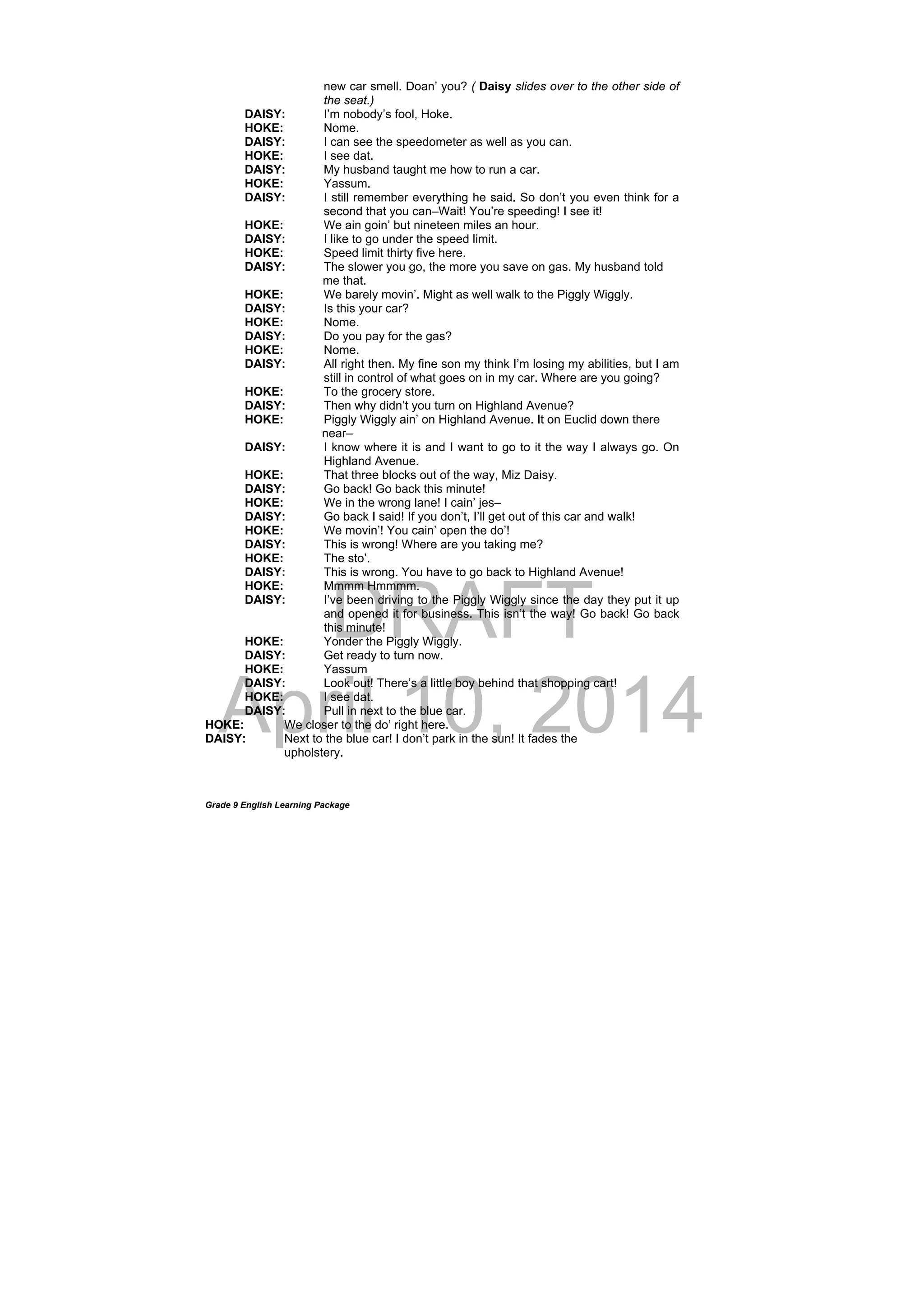DRAFT
April 10, 2014
Grade 9 English Learning Package
new car smell. Doan’ you? ( Daisy slides over to the other side of
the seat.)
DAISY: I’m nobody’s fool, Hoke.
HOKE: Nome.
DAISY: I can see the speedometer as well as you can.
HOKE: I see dat.
DAISY: My husband taught me how to run a car.
HOKE: Yassum.
DAISY: I still remember everything he said. So don’t you even think for a
second that you can–Wait! You’re speeding! I see it!
HOKE: We ain goin’ but nineteen miles an hour.
DAISY: I like to go under the speed limit.
HOKE: Speed limit thirty five here.
DAISY: The slower you go, the more you save on gas. My husband told
me that.
HOKE: We barely movin’. Might as well walk to the Piggly Wiggly.
DAISY: Is this your car?
HOKE: Nome.
DAISY: Do you pay for the gas?
HOKE: Nome.
DAISY: All right then. My fine son my think I’m losing my abilities, but I am
still in control of what goes on in my car. Where are you going?
HOKE: To the grocery store.
DAISY: Then why didn’t you turn on Highland Avenue?
HOKE: Piggly Wiggly ain’ on Highland Avenue. It on Euclid down there
near–
DAISY: I know where it is and I want to go to it the way I always go. On
Highland Avenue.
HOKE: That three blocks out of the way, Miz Daisy.
DAISY: Go back! Go back this minute!
HOKE: We in the wrong lane! I cain’ jes–
DAISY: Go back I said! If you don’t, I’ll get out of this car and walk!
HOKE: We movin’! You cain’ open the do’!
DAISY: This is wrong! Where are you taking me?
HOKE: The sto’.
DAISY: This is wrong. You have to go back to Highland Avenue!
HOKE: Mmmm Hmmmm.
DAISY: I’ve been driving to the Piggly Wiggly since the day they put it up
and opened it for business. This isn’t the way! Go back! Go back
this minute!
HOKE: Yonder the Piggly Wiggly.
DAISY: Get ready to turn now.
HOKE: Yassum
DAISY: Look out! There’s a little boy behind that shopping cart!
HOKE: I see dat.
DAISY: Pull in next to the blue car.
HOKE: We closer to the do’ right here.
DAISY: Next to the blue car! I don’t park in the sun! It fades the
upholstery.
 