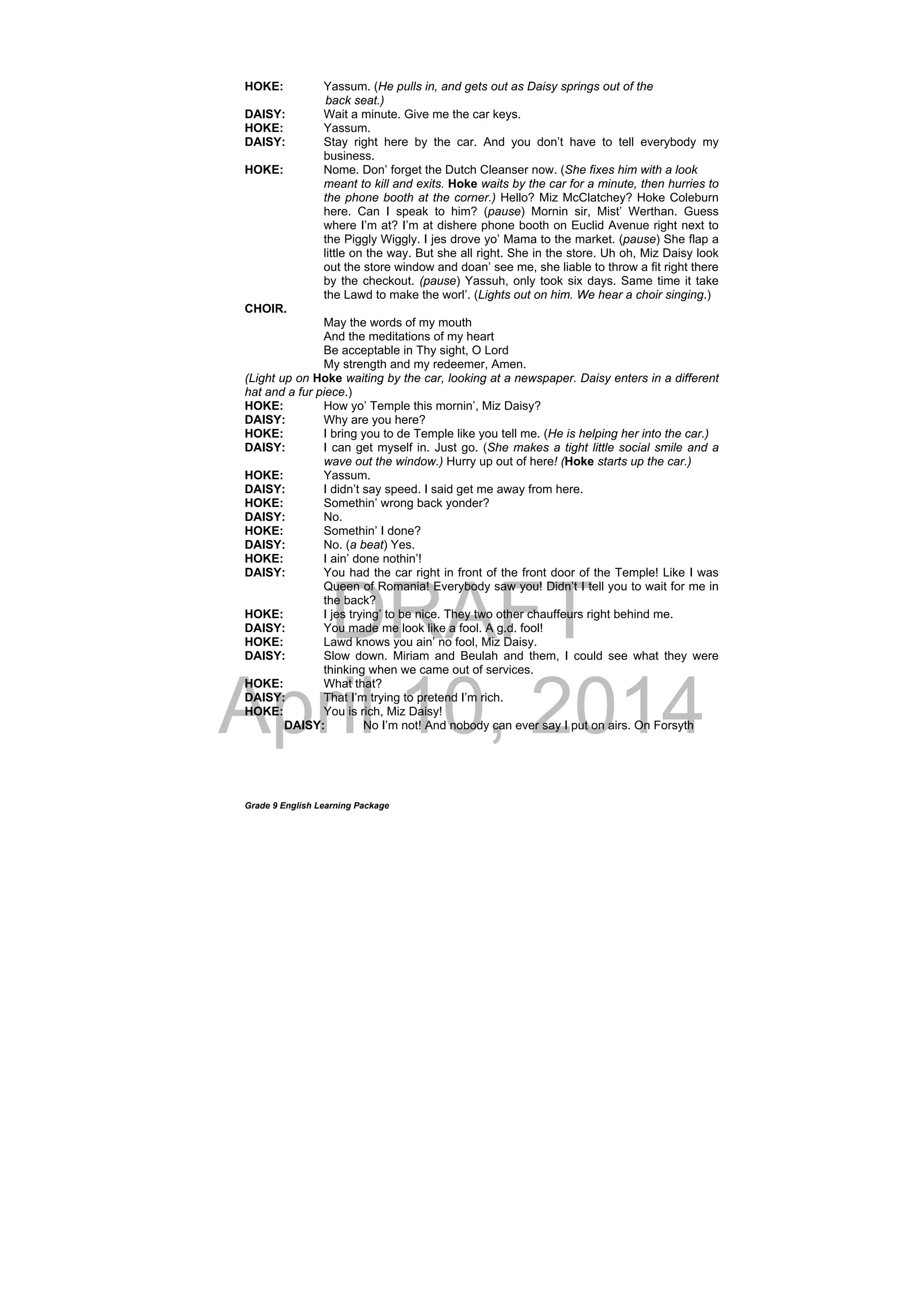 DRAFT
April 10, 2014
Grade 9 English Learning Package
HOKE: Yassum. (He pulls in, and gets out as Daisy springs out of the
back seat.)
DAISY: Wait a minute. Give me the car keys.
HOKE: Yassum.
DAISY: Stay right here by the car. And you don’t have to tell everybody my
business.
HOKE: Nome. Don’ forget the Dutch Cleanser now. (She fixes him with a look
meant to kill and exits. Hoke waits by the car for a minute, then hurries to
the phone booth at the corner.) Hello? Miz McClatchey? Hoke Coleburn
here. Can I speak to him? (pause) Mornin sir, Mist’ Werthan. Guess
where I’m at? I’m at dishere phone booth on Euclid Avenue right next to
the Piggly Wiggly. I jes drove yo’ Mama to the market. (pause) She flap a
little on the way. But she all right. She in the store. Uh oh, Miz Daisy look
out the store window and doan’ see me, she liable to throw a fit right there
by the checkout. (pause) Yassuh, only took six days. Same time it take
the Lawd to make the worl’. (Lights out on him. We hear a choir singing.)
CHOIR.
May the words of my mouth
And the meditations of my heart
Be acceptable in Thy sight, O Lord
My strength and my redeemer, Amen.
(Light up on Hoke waiting by the car, looking at a newspaper. Daisy enters in a different
hat and a fur piece.)
HOKE: How yo’ Temple this mornin’, Miz Daisy?
DAISY: Why are you here?
HOKE: I bring you to de Temple like you tell me. (He is helping her into the car.)
DAISY: I can get myself in. Just go. (She makes a tight little social smile and a
wave out the window.) Hurry up out of here! (Hoke starts up the car.)
HOKE: Yassum.
DAISY: I didn’t say speed. I said get me away from here.
HOKE: Somethin’ wrong back yonder?
DAISY: No.
HOKE: Somethin’ I done?
DAISY: No. (a beat) Yes.
HOKE: I ain’ done nothin’!
DAISY: You had the car right in front of the front door of the Temple! Like I was
Queen of Romania! Everybody saw you! Didn’t I tell you to wait for me in
the back?
HOKE: I jes trying’ to be nice. They two other chauffeurs right behind me.
DAISY: You made me look like a fool. A g.d. fool!
HOKE: Lawd knows you ain’ no fool, Miz Daisy.
DAISY: Slow down. Miriam and Beulah and them, I could see what they were
thinking when we came out of services.
HOKE: What that?
DAISY: That I’m trying to pretend I’m rich.
HOKE: You is rich, Miz Daisy!
DAISY: No I’m not! And nobody can ever say I put on airs. On Forsyth
 
