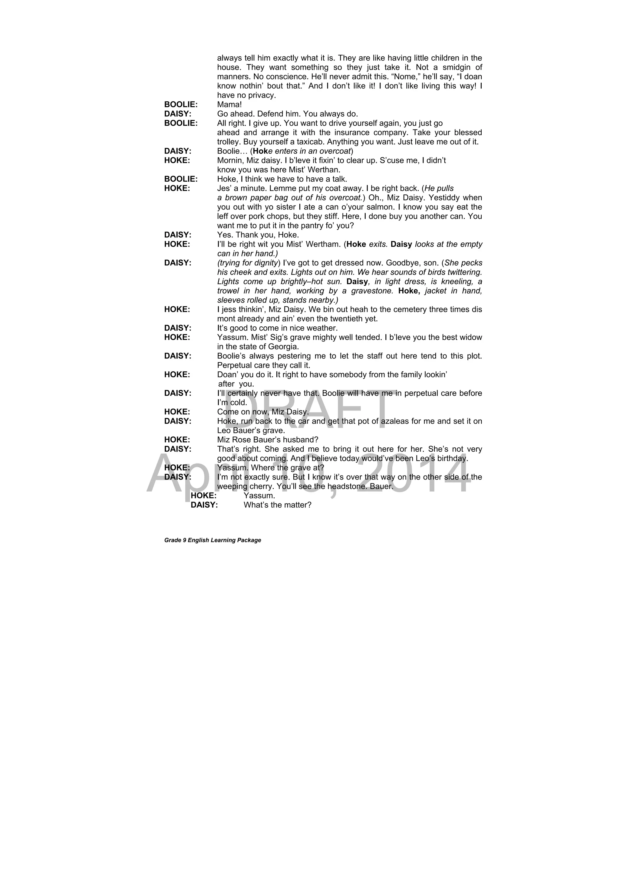 DRAFT
April 10, 2014
Grade 9 English Learning Package
always tell him exactly what it is. They are like having little children in the
house. They want something so they just take it. Not a smidgin of
manners. No conscience. He’ll never admit this. “Nome,” he’ll say, “I doan
know nothin’ bout that.” And I don’t like it! I don’t like living this way! I
have no privacy.
BOOLIE: Mama!
DAISY: Go ahead. Defend him. You always do.
BOOLIE: All right. I give up. You want to drive yourself again, you just go
ahead and arrange it with the insurance company. Take your blessed
trolley. Buy yourself a taxicab. Anything you want. Just leave me out of it.
DAISY: Boolie… (Hoke enters in an overcoat)
HOKE: Mornin, Miz daisy. I b’leve it fixin’ to clear up. S’cuse me, I didn’t
know you was here Mist’ Werthan.
BOOLIE: Hoke, I think we have to have a talk.
HOKE: Jes’ a minute. Lemme put my coat away. I be right back. (He pulls
a brown paper bag out of his overcoat.) Oh., Miz Daisy. Yestiddy when
you out with yo sister I ate a can o’your salmon. I know you say eat the
leff over pork chops, but they stiff. Here, I done buy you another can. You
want me to put it in the pantry fo’ you?
DAISY: Yes. Thank you, Hoke.
HOKE: I’ll be right wit you Mist’ Wertham. (Hoke exits. Daisy looks at the empty
can in her hand.)
DAISY: (trying for dignity) I’ve got to get dressed now. Goodbye, son. (She pecks
his cheek and exits. Lights out on him. We hear sounds of birds twittering.
Lights come up brightly–hot sun. Daisy, in light dress, is kneeling, a
trowel in her hand, working by a gravestone. Hoke, jacket in hand,
sleeves rolled up, stands nearby.)
HOKE: I jess thinkin’, Miz Daisy. We bin out heah to the cemetery three times dis
mont already and ain’ even the twentieth yet.
DAISY: It’s good to come in nice weather.
HOKE: Yassum. Mist’ Sig’s grave mighty well tended. I b’leve you the best widow
in the state of Georgia.
DAISY: Boolie’s always pestering me to let the staff out here tend to this plot.
Perpetual care they call it.
HOKE: Doan’ you do it. It right to have somebody from the family lookin’
after you.
DAISY: I’ll certainly never have that. Boolie will have me in perpetual care before
I’m cold.
HOKE: Come on now, Miz Daisy.
DAISY: Hoke, run back to the car and get that pot of azaleas for me and set it on
Leo Bauer’s grave.
HOKE: Miz Rose Bauer’s husband?
DAISY: That’s right. She asked me to bring it out here for her. She’s not very
good about coming. And I believe today would’ve been Leo’s birthday.
HOKE: Yassum. Where the grave at?
DAISY: I’m not exactly sure. But I know it’s over that way on the other side of the
weeping cherry. You’ll see the headstone. Bauer.
HOKE: Yassum.
DAISY: What’s the matter?
 