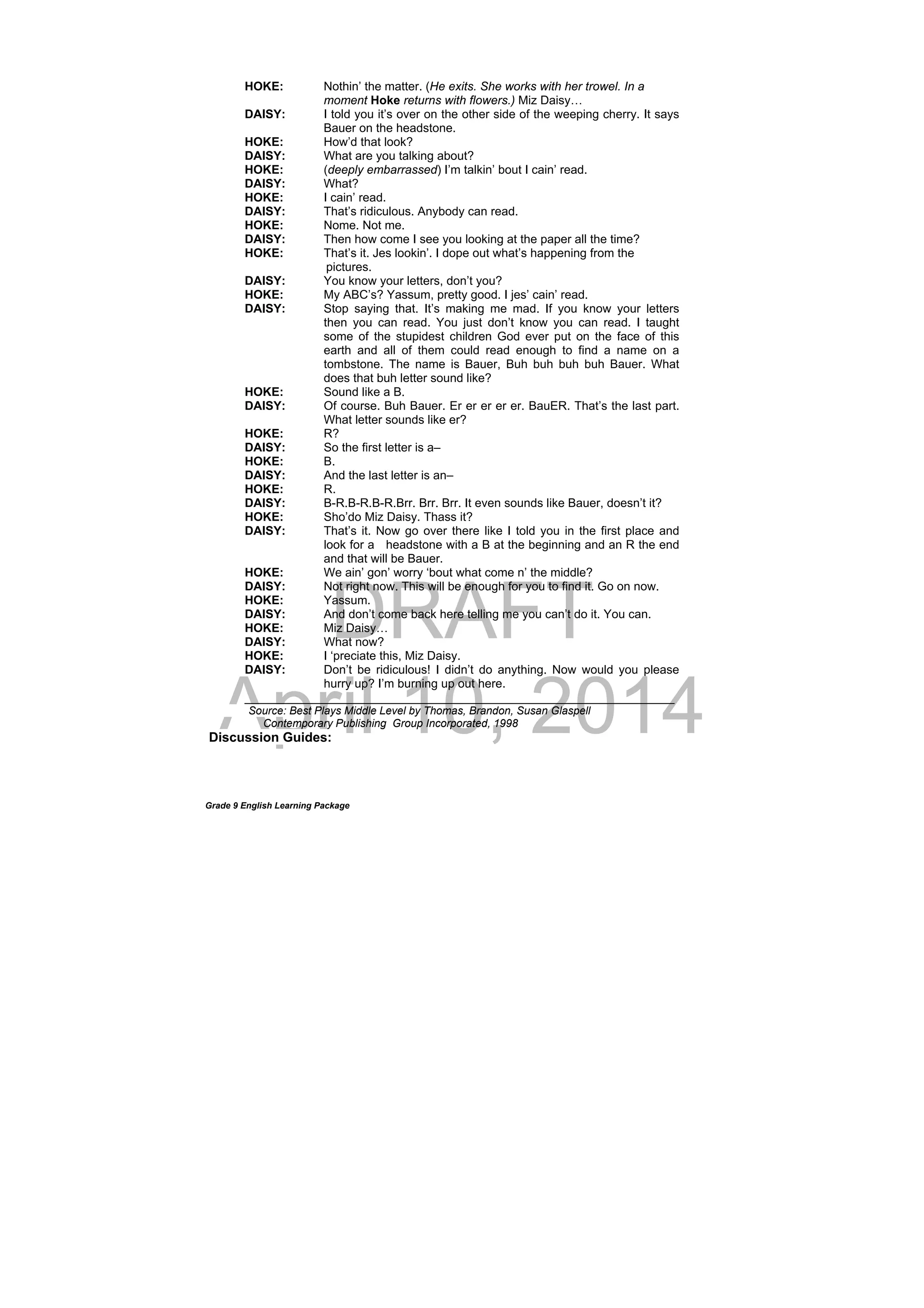 DRAFT
April 10, 2014
Grade 9 English Learning Package
HOKE: Nothin’ the matter. (He exits. She works with her trowel. In a
moment Hoke returns with flowers.) Miz Daisy…
DAISY: I told you it’s over on the other side of the weeping cherry. It says
Bauer on the headstone.
HOKE: How’d that look?
DAISY: What are you talking about?
HOKE: (deeply embarrassed) I’m talkin’ bout I cain’ read.
DAISY: What?
HOKE: I cain’ read.
DAISY: That’s ridiculous. Anybody can read.
HOKE: Nome. Not me.
DAISY: Then how come I see you looking at the paper all the time?
HOKE: That’s it. Jes lookin’. I dope out what’s happening from the
pictures.
DAISY: You know your letters, don’t you?
HOKE: My ABC’s? Yassum, pretty good. I jes’ cain’ read.
DAISY: Stop saying that. It’s making me mad. If you know your letters
then you can read. You just don’t know you can read. I taught
some of the stupidest children God ever put on the face of this
earth and all of them could read enough to find a name on a
tombstone. The name is Bauer, Buh buh buh buh Bauer. What
does that buh letter sound like?
HOKE: Sound like a B.
DAISY: Of course. Buh Bauer. Er er er er er. BauER. That’s the last part.
What letter sounds like er?
HOKE: R?
DAISY: So the first letter is a–
HOKE: B.
DAISY: And the last letter is an–
HOKE: R.
DAISY: B-R.B-R.B-R.Brr. Brr. Brr. It even sounds like Bauer, doesn’t it?
HOKE: Sho’do Miz Daisy. Thass it?
DAISY: That’s it. Now go over there like I told you in the first place and
look for a headstone with a B at the beginning and an R the end
and that will be Bauer.
HOKE: We ain’ gon’ worry ‘bout what come n’ the middle?
DAISY: Not right now. This will be enough for you to find it. Go on now.
HOKE: Yassum.
DAISY: And don’t come back here telling me you can’t do it. You can.
HOKE: Miz Daisy…
DAISY: What now?
HOKE: I ‘preciate this, Miz Daisy.
DAISY: Don’t be ridiculous! I didn’t do anything. Now would you please
hurry up? I’m burning up out here.
________________________________________________________________
Source: Best Plays Middle Level by Thomas, Brandon, Susan Glaspell
Contemporary Publishing Group Incorporated, 1998
Discussion Guides:
 