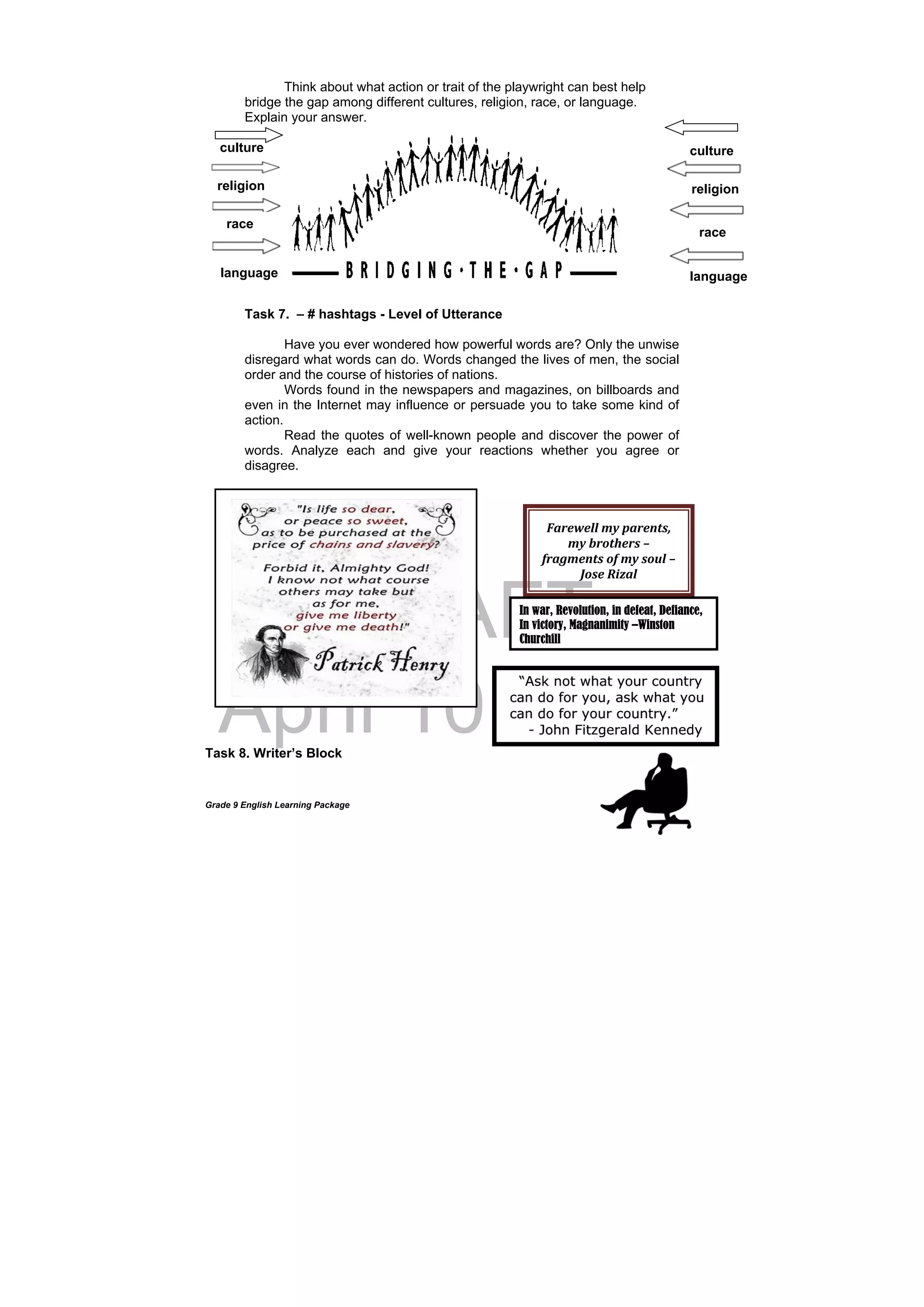 DRAFT
April 10, 2014
Grade 9 English Learning Package
Think about what action or trait of the playwright can best help
bridge the gap among different cultures, religion, race, or language.
Explain your answer.
culture
Task 7. – # hashtags - Level of Utterance
Have you ever wondered how powerful words are? Only the unwise
disregard what words can do. Words changed the lives of men, the social
order and the course of histories of nations.
Words found in the newspapers and magazines, on billboards and
even in the Internet may influence or persuade you to take some kind of
action.
Read the quotes of well-known people and discover the power of
words. Analyze each and give your reactions whether you agree or
disagree.
Task 8. Writer’s Block
culture
religion
language
Farewell	my	parents,	
my	brothers	–	
fragments	of	my	soul	–	
Jose	Rizal	
In war, Revolution, in defeat, Defiance,
In victory, Magnanimity –Winston
Churchill
religion
race
language
race
 