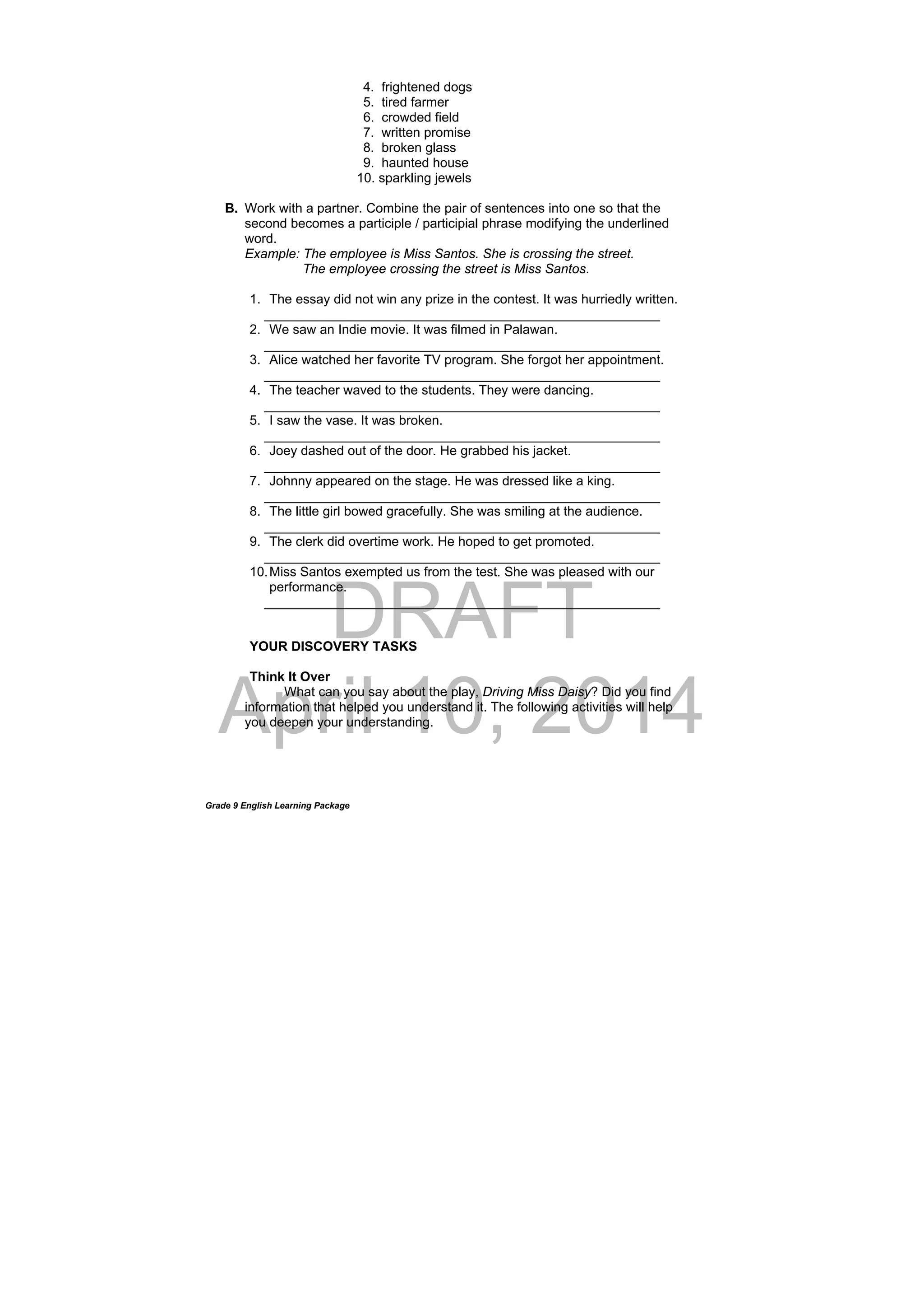 DRAFT
April 10, 2014
Grade 9 English Learning Package
4. frightened dogs
5. tired farmer
6. crowded field
7. written promise
8. broken glass
9. haunted house
10. sparkling jewels
B. Work with a partner. Combine the pair of sentences into one so that the
second becomes a participle / participial phrase modifying the underlined
word.
Example: The employee is Miss Santos. She is crossing the street.
The employee crossing the street is Miss Santos.
1. The essay did not win any prize in the contest. It was hurriedly written.
______________________________________________________
2. We saw an Indie movie. It was filmed in Palawan.
______________________________________________________
3. Alice watched her favorite TV program. She forgot her appointment.
______________________________________________________
4. The teacher waved to the students. They were dancing.
______________________________________________________
5. I saw the vase. It was broken.
______________________________________________________
6. Joey dashed out of the door. He grabbed his jacket.
______________________________________________________
7. Johnny appeared on the stage. He was dressed like a king.
______________________________________________________
8. The little girl bowed gracefully. She was smiling at the audience.
______________________________________________________
9. The clerk did overtime work. He hoped to get promoted.
______________________________________________________
10.Miss Santos exempted us from the test. She was pleased with our
performance.
______________________________________________________
YOUR DISCOVERY TASKS
Think It Over
What can you say about the play, Driving Miss Daisy? Did you find
information that helped you understand it. The following activities will help
you deepen your understanding.
 