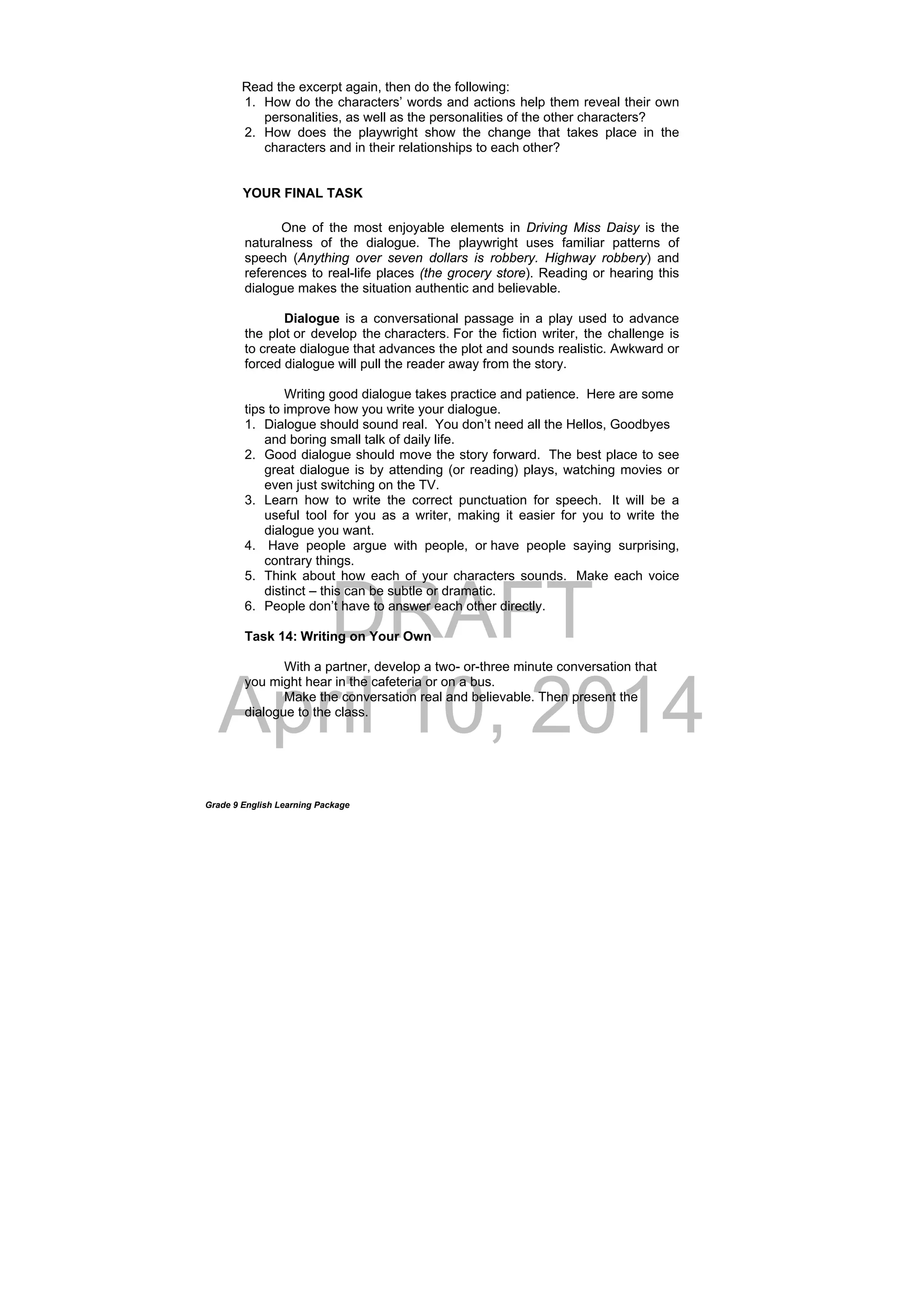 DRAFT
April 10, 2014
Grade 9 English Learning Package
Read the excerpt again, then do the following:
1. How do the characters’ words and actions help them reveal their own
personalities, as well as the personalities of the other characters?
2. How does the playwright show the change that takes place in the
characters and in their relationships to each other?
YOUR FINAL TASK
One of the most enjoyable elements in Driving Miss Daisy is the
naturalness of the dialogue. The playwright uses familiar patterns of
speech (Anything over seven dollars is robbery. Highway robbery) and
references to real-life places (the grocery store). Reading or hearing this
dialogue makes the situation authentic and believable.
Dialogue is a conversational passage in a play used to advance
the plot or develop the characters. For the fiction writer, the challenge is
to create dialogue that advances the plot and sounds realistic. Awkward or
forced dialogue will pull the reader away from the story.
Writing good dialogue takes practice and patience. Here are some
tips to improve how you write your dialogue.
1. Dialogue should sound real. You don’t need all the Hellos, Goodbyes
and boring small talk of daily life.
2. Good dialogue should move the story forward. The best place to see
great dialogue is by attending (or reading) plays, watching movies or
even just switching on the TV.
3. Learn how to write the correct punctuation for speech. It will be a
useful tool for you as a writer, making it easier for you to write the
dialogue you want.
4. Have people argue with people, or have people saying surprising,
contrary things.
5. Think about how each of your characters sounds. Make each voice
distinct – this can be subtle or dramatic.
6. People don’t have to answer each other directly.
Task 14: Writing on Your Own
With a partner, develop a two- or-three minute conversation that
you might hear in the cafeteria or on a bus.
Make the conversation real and believable. Then present the
dialogue to the class.
 