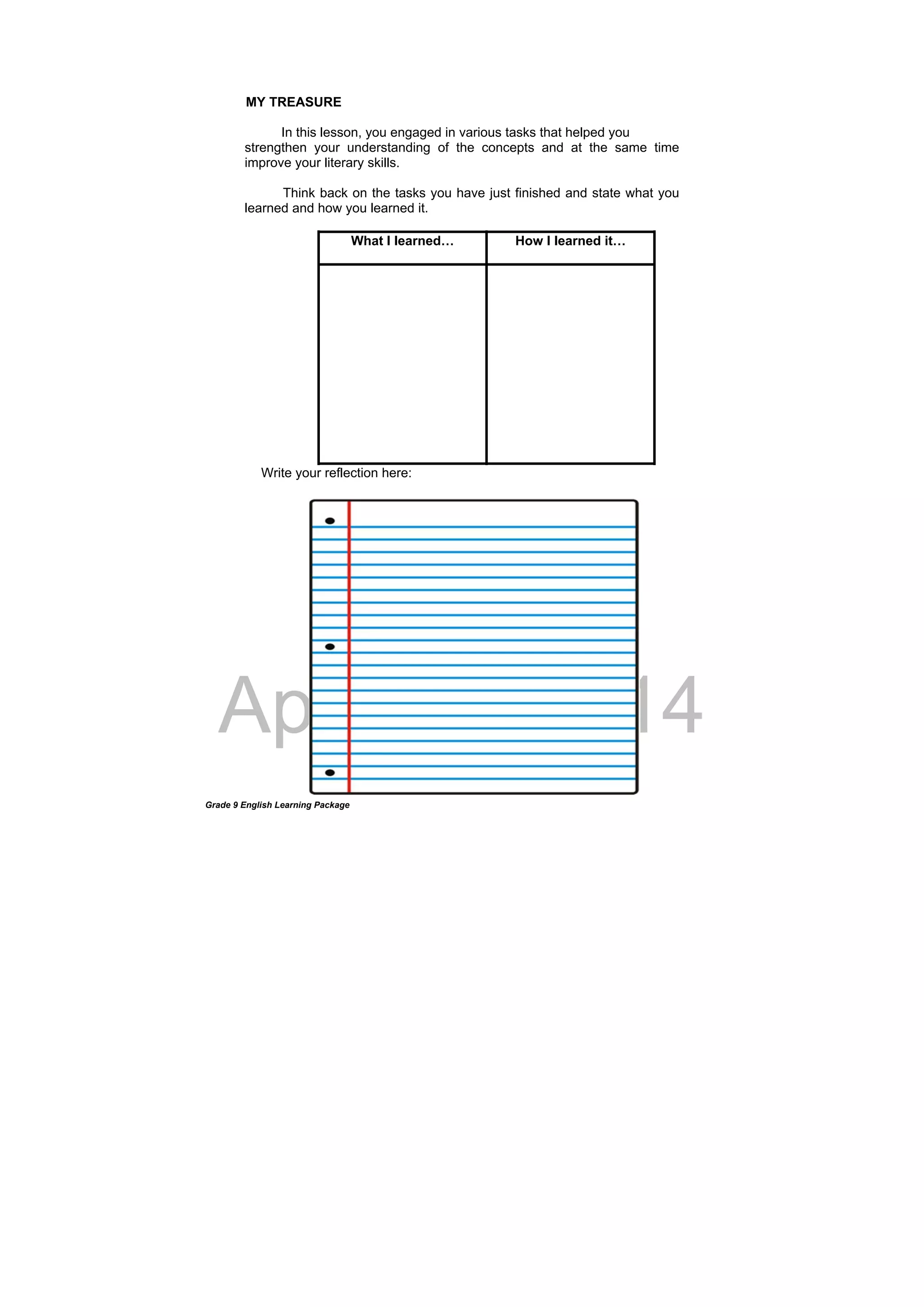DRAFT
April 10, 2014
Grade 9 English Learning Package
MY TREASURE
In this lesson, you engaged in various tasks that helped you
strengthen your understanding of the concepts and at the same time
improve your literary skills.
Think back on the tasks you have just finished and state what you
learned and how you learned it.
What I learned… How I learned it…
Write your reflection here:
 