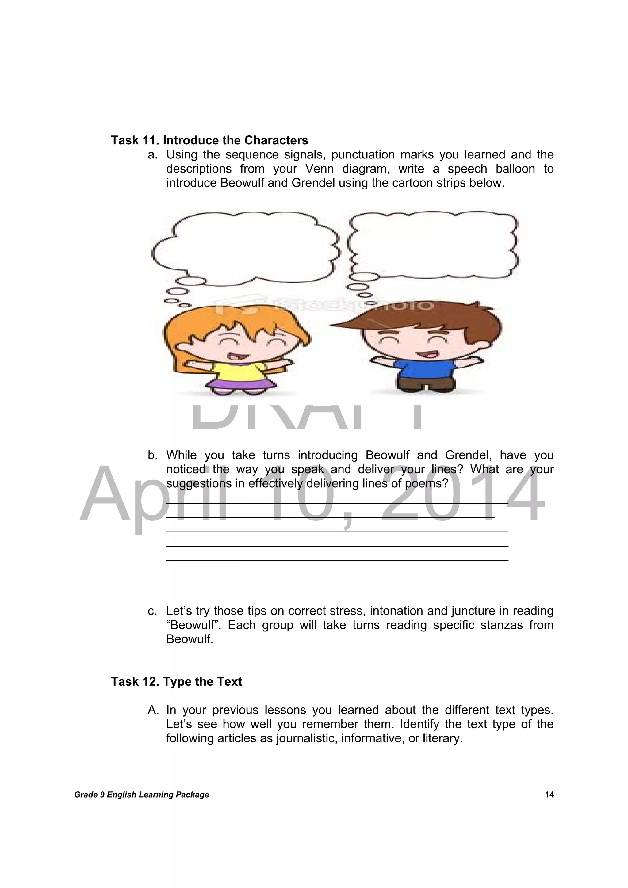 DRAFT
April 10, 2014
Grade 9 English Learning Package
	
14
Task 11. Introduce the Characters
a. Using the sequence signals, punctuation marks you learned and the
descriptions from your Venn diagram, write a speech balloon to
introduce Beowulf and Grendel using the cartoon strips below.
b. While you take turns introducing Beowulf and Grendel, have you
noticed the way you speak and deliver your lines? What are your
suggestions in effectively delivering lines of poems?
__________________________________________________
________________________________________________
__________________________________________________
__________________________________________________
__________________________________________________
c. Let’s try those tips on correct stress, intonation and juncture in reading
“Beowulf”. Each group will take turns reading specific stanzas from
Beowulf.
Task 12. Type the Text
A. In your previous lessons you learned about the different text types.
Let’s see how well you remember them. Identify the text type of the
following articles as journalistic, informative, or literary.
 