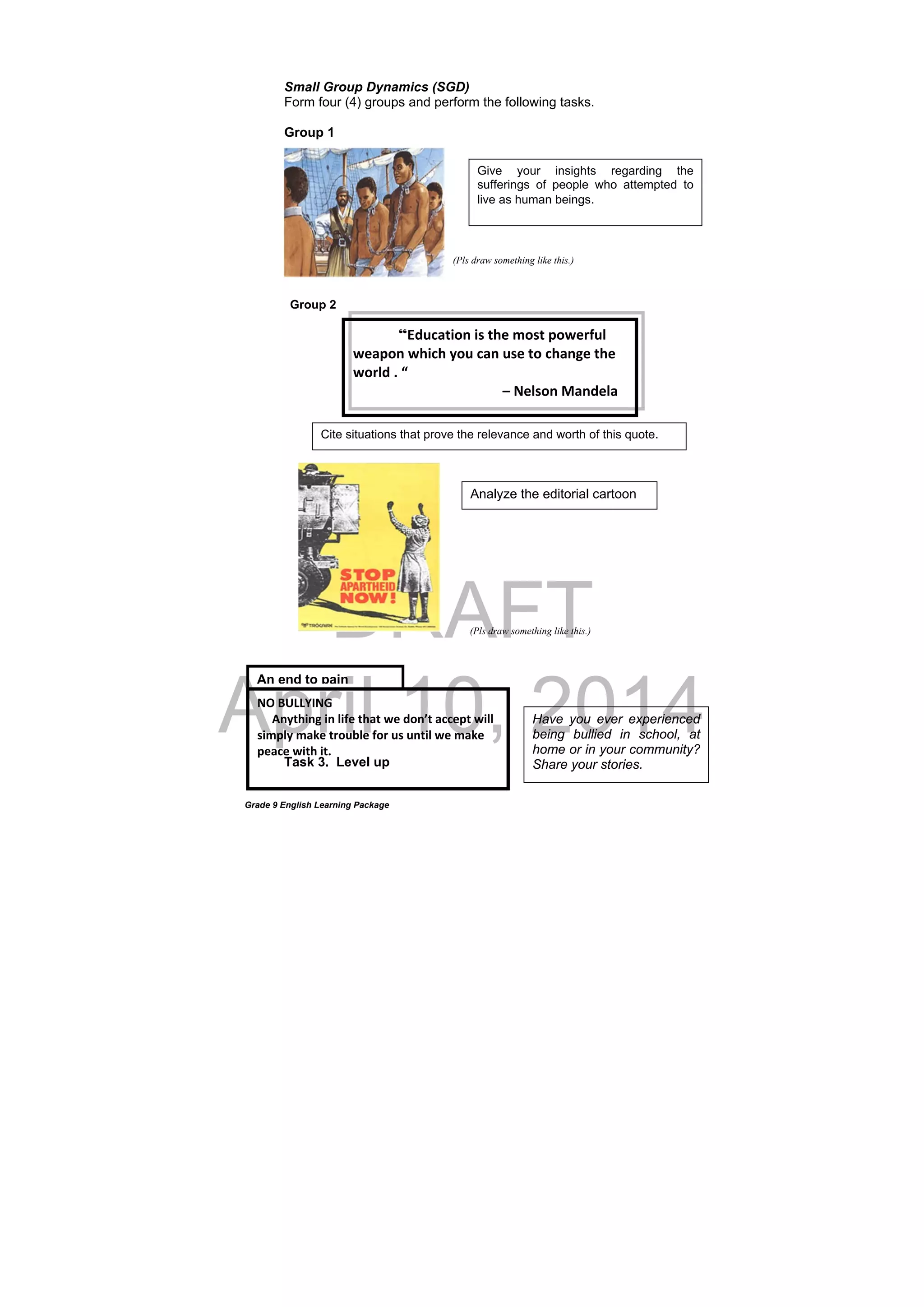 DRAFT
April 10, 2014
Grade 9 English Learning Package
Small Group Dynamics (SGD)
Form four (4) groups and perform the following tasks.
Group 1
Group 2
Task 3. Level up
Give your insights regarding the
sufferings of people who attempted to
live as human beings.
Analyze the editorial cartoon
Cite situations that prove the relevance and worth of this quote.
An end to pain
Have you ever experienced
being bullied in school, at
home or in your community?
Share your stories.
“Education is the most powerful 
weapon which you can use to change the 
world . “       
                                           – Nelson Mandela 
NO BULLYING 
     Anything in life that we don’t accept will 
simply make trouble for us until we make 
peace with it. 
             
(Pls draw something like this.)
(Pls draw something like this.)
 