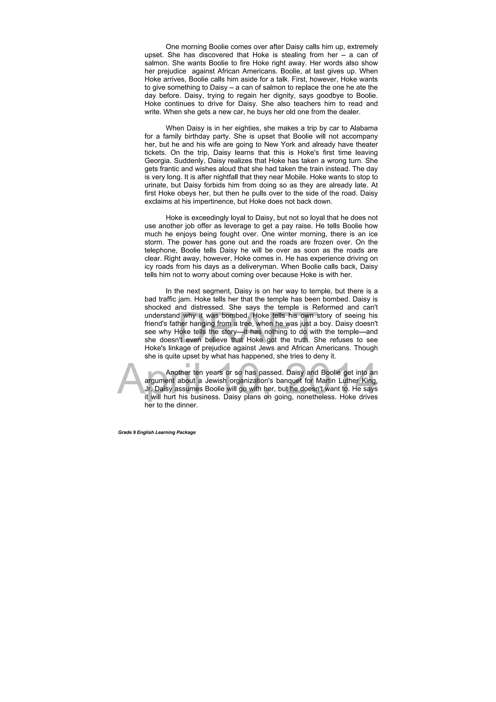 DRAFT
April 10, 2014
Grade 9 English Learning Package
One morning Boolie comes over after Daisy calls him up, extremely
upset. She has discovered that Hoke is stealing from her – a can of
salmon. She wants Boolie to fire Hoke right away. Her words also show
her prejudice against African Americans. Boolie, at last gives up. When
Hoke arrives, Boolie calls him aside for a talk. First, however, Hoke wants
to give something to Daisy – a can of salmon to replace the one he ate the
day before. Daisy, trying to regain her dignity, says goodbye to Boolie.
Hoke continues to drive for Daisy. She also teachers him to read and
write. When she gets a new car, he buys her old one from the dealer.
When Daisy is in her eighties, she makes a trip by car to Alabama
for a family birthday party. She is upset that Boolie will not accompany
her, but he and his wife are going to New York and already have theater
tickets. On the trip, Daisy learns that this is Hoke's first time leaving
Georgia. Suddenly, Daisy realizes that Hoke has taken a wrong turn. She
gets frantic and wishes aloud that she had taken the train instead. The day
is very long. It is after nightfall that they near Mobile. Hoke wants to stop to
urinate, but Daisy forbids him from doing so as they are already late. At
first Hoke obeys her, but then he pulls over to the side of the road. Daisy
exclaims at his impertinence, but Hoke does not back down.
Hoke is exceedingly loyal to Daisy, but not so loyal that he does not
use another job offer as leverage to get a pay raise. He tells Boolie how
much he enjoys being fought over. One winter morning, there is an ice
storm. The power has gone out and the roads are frozen over. On the
telephone, Boolie tells Daisy he will be over as soon as the roads are
clear. Right away, however, Hoke comes in. He has experience driving on
icy roads from his days as a deliveryman. When Boolie calls back, Daisy
tells him not to worry about coming over because Hoke is with her.
In the next segment, Daisy is on her way to temple, but there is a
bad traffic jam. Hoke tells her that the temple has been bombed. Daisy is
shocked and distressed. She says the temple is Reformed and can't
understand why it was bombed. Hoke tells his own story of seeing his
friend's father hanging from a tree, when he was just a boy. Daisy doesn't
see why Hoke tells the story—it has nothing to do with the temple—and
she doesn't even believe that Hoke got the truth. She refuses to see
Hoke's linkage of prejudice against Jews and African Americans. Though
she is quite upset by what has happened, she tries to deny it.
Another ten years or so has passed. Daisy and Boolie get into an
argument about a Jewish organization's banquet for Martin Luther King,
Jr. Daisy assumes Boolie will go with her, but he doesn't want to. He says
it will hurt his business. Daisy plans on going, nonetheless. Hoke drives
her to the dinner.
 