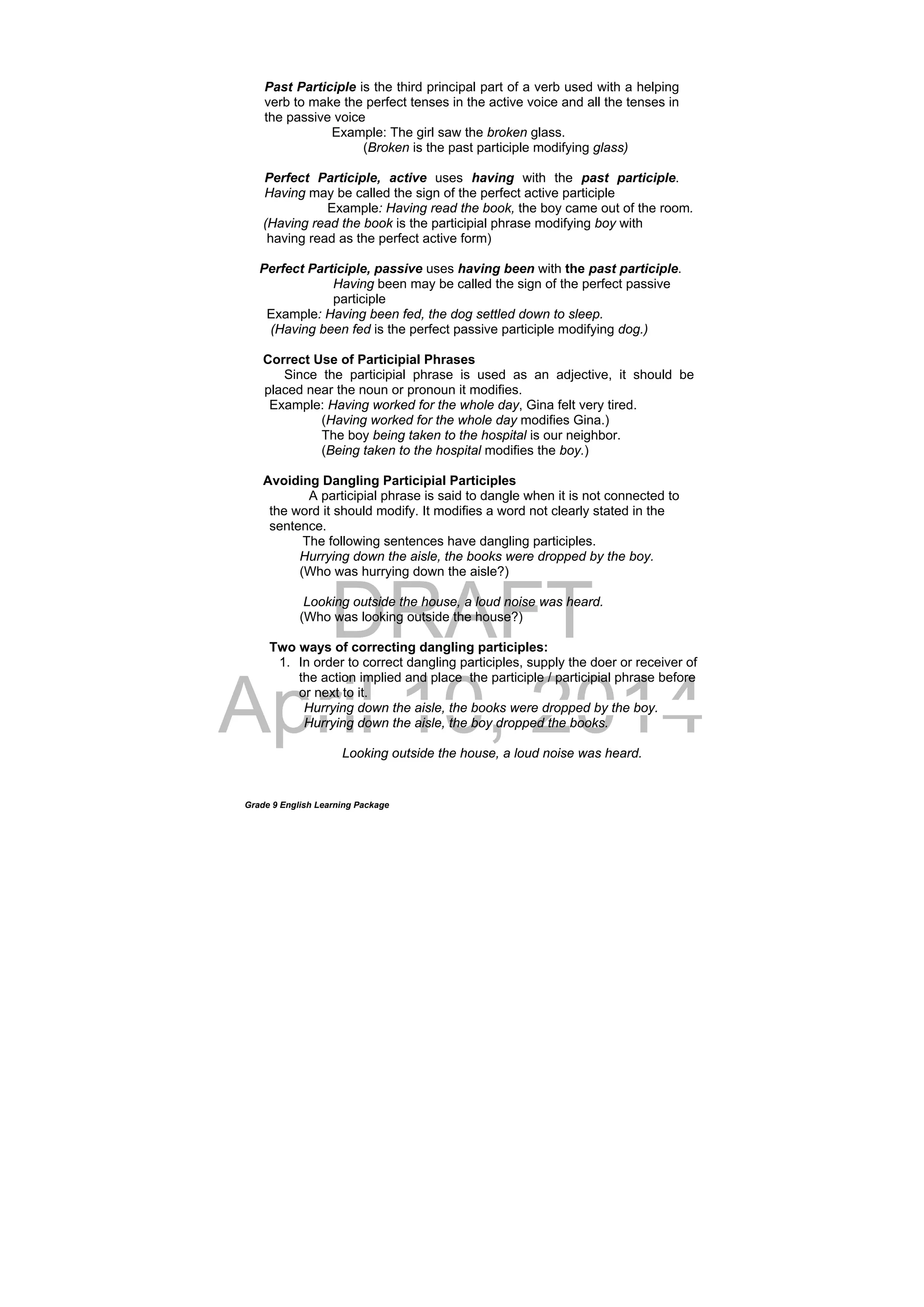 DRAFT
April 10, 2014
Grade 9 English Learning Package
Past Participle is the third principal part of a verb used with a helping
verb to make the perfect tenses in the active voice and all the tenses in
the passive voice
Example: The girl saw the broken glass.
(Broken is the past participle modifying glass)
Perfect Participle, active uses having with the past participle.
Having may be called the sign of the perfect active participle
Example: Having read the book, the boy came out of the room.
(Having read the book is the participial phrase modifying boy with
having read as the perfect active form)
Perfect Participle, passive uses having been with the past participle.
Having been may be called the sign of the perfect passive
participle
Example: Having been fed, the dog settled down to sleep.
(Having been fed is the perfect passive participle modifying dog.)
Correct Use of Participial Phrases
Since the participial phrase is used as an adjective, it should be
placed near the noun or pronoun it modifies.
Example: Having worked for the whole day, Gina felt very tired.
(Having worked for the whole day modifies Gina.)
The boy being taken to the hospital is our neighbor.
(Being taken to the hospital modifies the boy.)
Avoiding Dangling Participial Participles
A participial phrase is said to dangle when it is not connected to
the word it should modify. It modifies a word not clearly stated in the
sentence.
The following sentences have dangling participles.
Hurrying down the aisle, the books were dropped by the boy.
(Who was hurrying down the aisle?)
Looking outside the house, a loud noise was heard.
(Who was looking outside the house?)
Two ways of correcting dangling participles:
1. In order to correct dangling participles, supply the doer or receiver of
the action implied and place the participle / participial phrase before
or next to it.
Hurrying down the aisle, the books were dropped by the boy.
Hurrying down the aisle, the boy dropped the books.
Looking outside the house, a loud noise was heard.
 