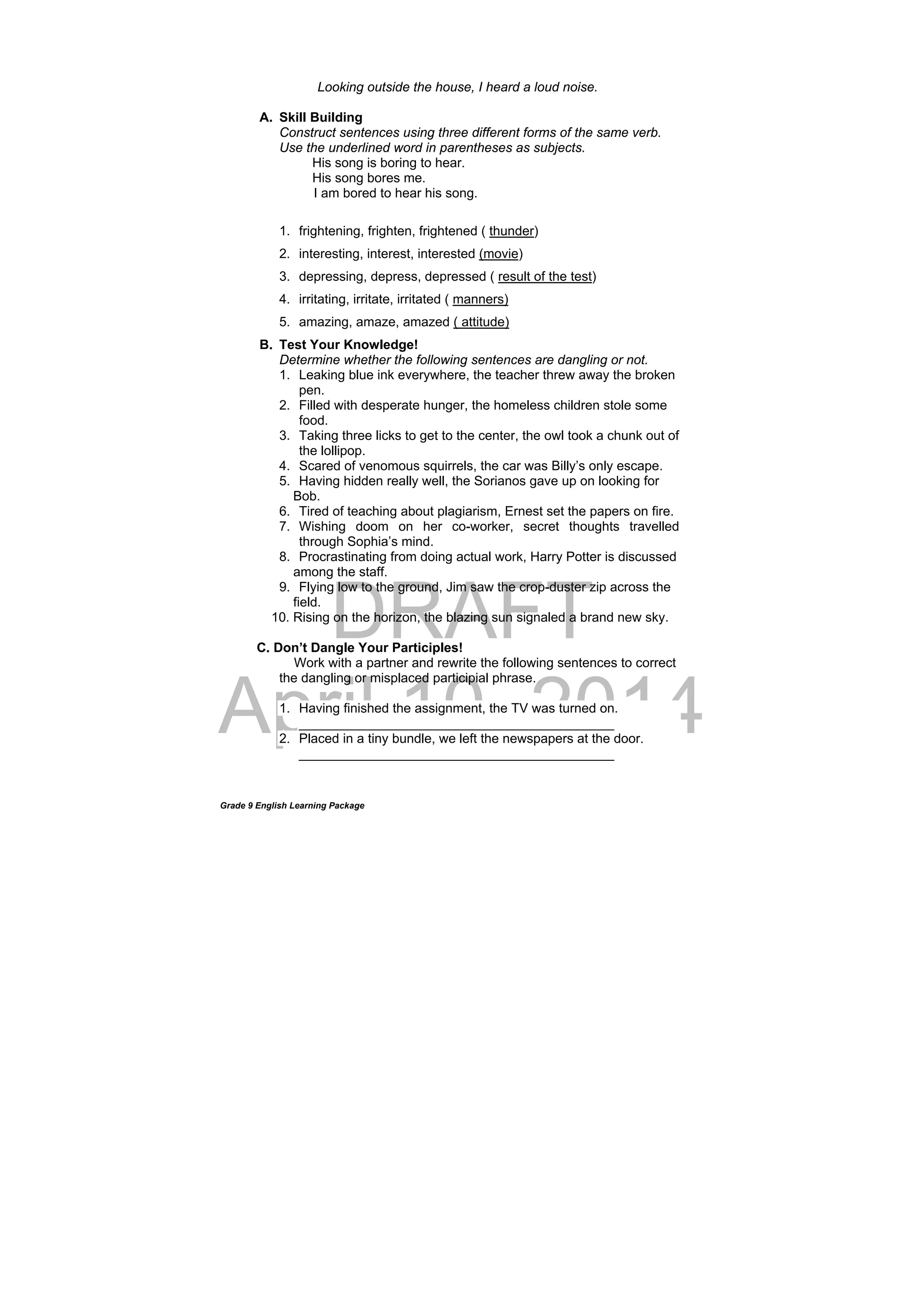 DRAFT
April 10, 2014
Grade 9 English Learning Package
Looking outside the house, I heard a loud noise.
A. Skill Building
Construct sentences using three different forms of the same verb.
Use the underlined word in parentheses as subjects.
His song is boring to hear.
His song bores me.
I am bored to hear his song.
1. frightening, frighten, frightened ( thunder)
2. interesting, interest, interested (movie)
3. depressing, depress, depressed ( result of the test)
4. irritating, irritate, irritated ( manners)
5. amazing, amaze, amazed ( attitude)
B. Test Your Knowledge!
Determine whether the following sentences are dangling or not.
1. Leaking blue ink everywhere, the teacher threw away the broken
pen.
2. Filled with desperate hunger, the homeless children stole some
food.
3. Taking three licks to get to the center, the owl took a chunk out of
the lollipop.
4. Scared of venomous squirrels, the car was Billy’s only escape.
5. Having hidden really well, the Sorianos gave up on looking for
Bob.
6. Tired of teaching about plagiarism, Ernest set the papers on fire.
7. Wishing doom on her co-worker, secret thoughts travelled
through Sophia’s mind.
8. Procrastinating from doing actual work, Harry Potter is discussed
among the staff.
9. Flying low to the ground, Jim saw the crop-duster zip across the
field.
10. Rising on the horizon, the blazing sun signaled a brand new sky.
C. Don’t Dangle Your Participles!
Work with a partner and rewrite the following sentences to correct
the dangling or misplaced participial phrase.
1. Having finished the assignment, the TV was turned on.
___________________________________________
2. Placed in a tiny bundle, we left the newspapers at the door.
___________________________________________
 