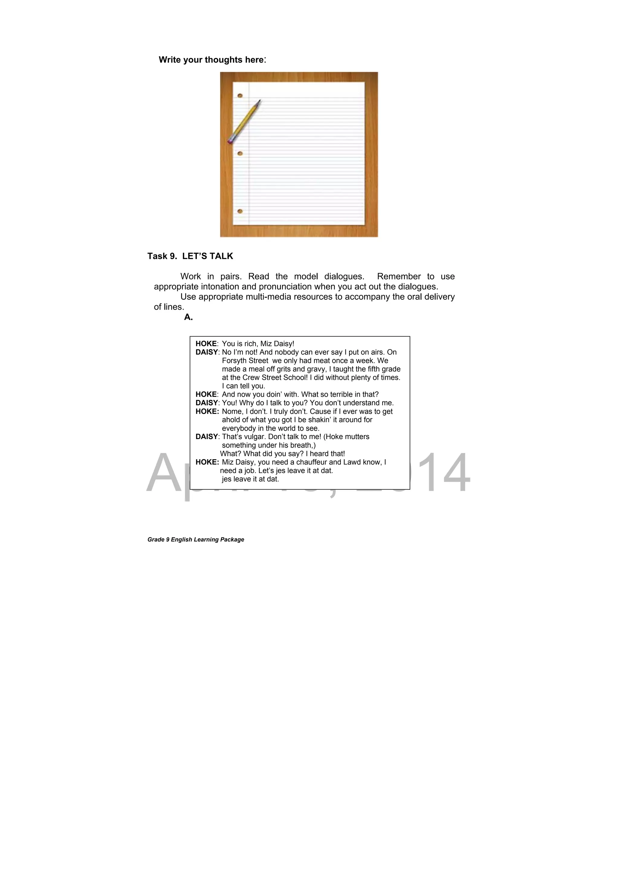 DRAFT
April 10, 2014
Grade 9 English Learning Package
Write your thoughts here:
Task 9. LET’S TALK
Work in pairs. Read the model dialogues. Remember to use
appropriate intonation and pronunciation when you act out the dialogues.
Use appropriate multi-media resources to accompany the oral delivery
of lines.
A.
HOKE: You is rich, Miz Daisy!
DAISY: No I’m not! And nobody can ever say I put on airs. On
Forsyth Street we only had meat once a week. We
made a meal off grits and gravy, I taught the fifth grade
at the Crew Street School! I did without plenty of times.
I can tell you.
HOKE: And now you doin’ with. What so terrible in that?
DAISY: You! Why do I talk to you? You don’t understand me.
HOKE: Nome, I don’t. I truly don’t. Cause if I ever was to get
ahold of what you got I be shakin’ it around for
everybody in the world to see.
DAISY: That’s vulgar. Don’t talk to me! (Hoke mutters
something under his breath,)
What? What did you say? I heard that!
HOKE: Miz Daisy, you need a chauffeur and Lawd know, I
need a job. Let’s jes leave it at dat.
jes leave it at dat.
 