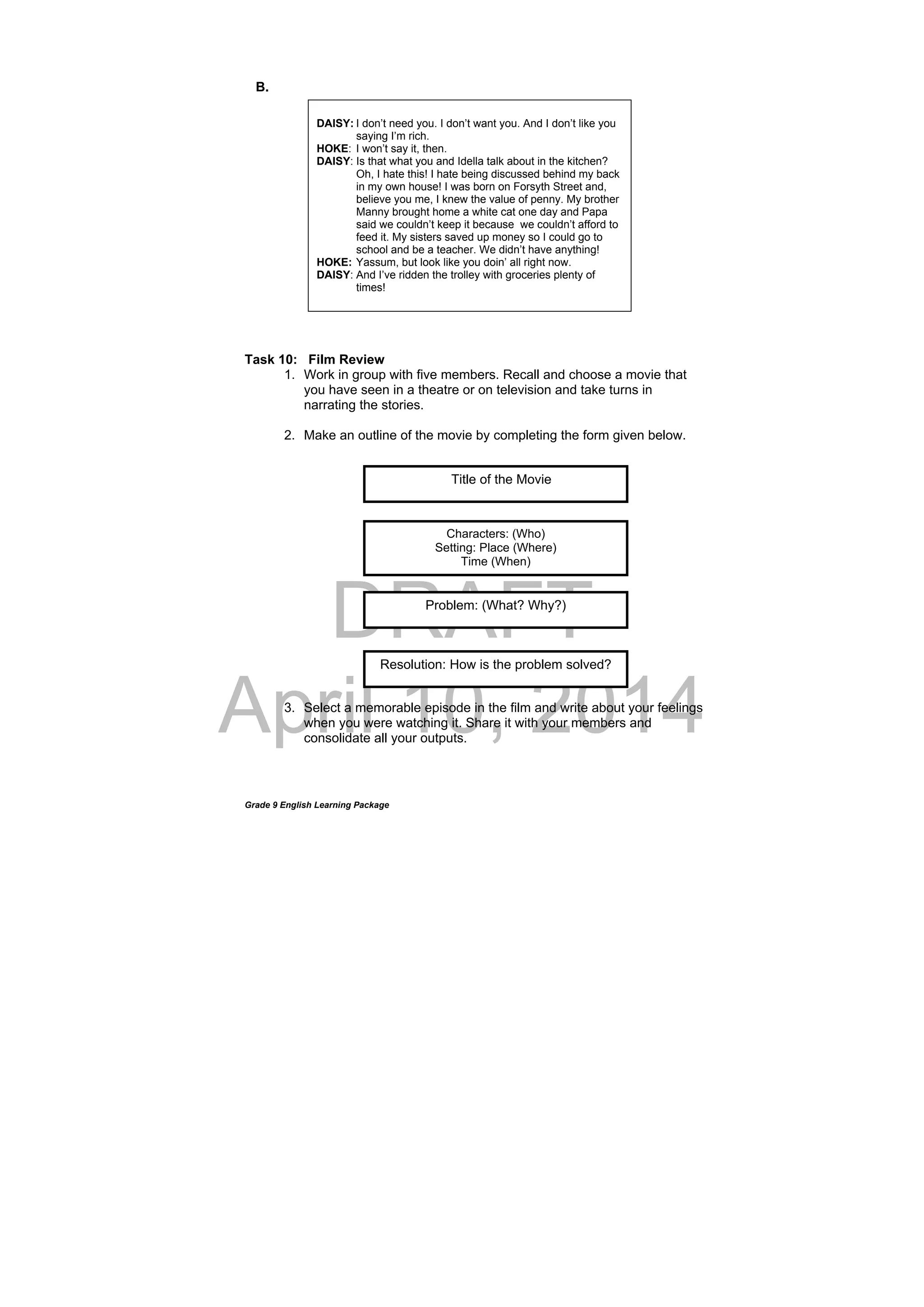 DRAFT
April 10, 2014
Grade 9 English Learning Package
B.
Task 10: Film Review
1. Work in group with five members. Recall and choose a movie that
you have seen in a theatre or on television and take turns in
narrating the stories.
2. Make an outline of the movie by completing the form given below.
3. Select a memorable episode in the film and write about your feelings
when you were watching it. Share it with your members and
consolidate all your outputs.
Title of the Movie
Characters: (Who)
Setting: Place (Where)
Time (When)
Problem: (What? Why?)
Resolution: How is the problem solved?
DAISY: I don’t need you. I don’t want you. And I don’t like you
saying I’m rich.
HOKE: I won’t say it, then.
DAISY: Is that what you and Idella talk about in the kitchen?
Oh, I hate this! I hate being discussed behind my back
in my own house! I was born on Forsyth Street and,
believe you me, I knew the value of penny. My brother
Manny brought home a white cat one day and Papa
said we couldn’t keep it because we couldn’t afford to
feed it. My sisters saved up money so I could go to
school and be a teacher. We didn’t have anything!
HOKE: Yassum, but look like you doin’ all right now.
DAISY: And I’ve ridden the trolley with groceries plenty of
times!
 