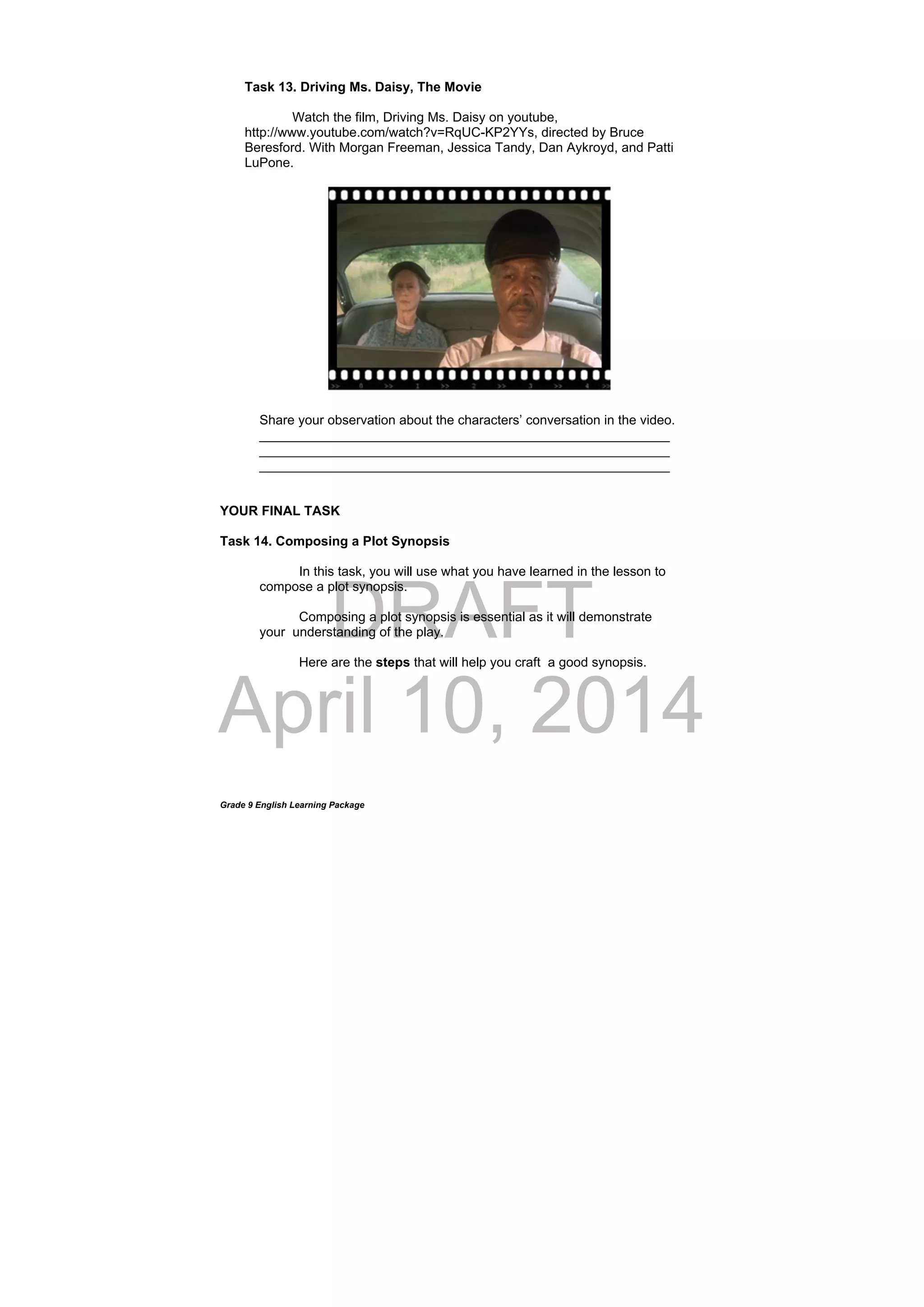 DRAFT
April 10, 2014
Grade 9 English Learning Package
Task 13. Driving Ms. Daisy, The Movie
Watch the film, Driving Ms. Daisy on youtube,
http://www.youtube.com/watch?v=RqUC-KP2YYs, directed by Bruce
Beresford. With Morgan Freeman, Jessica Tandy, Dan Aykroyd, and Patti
LuPone.
Share your observation about the characters’ conversation in the video.
________________________________________________________
________________________________________________________
________________________________________________________
YOUR FINAL TASK
Task 14. Composing a Plot Synopsis
In this task, you will use what you have learned in the lesson to
compose a plot synopsis.
Composing a plot synopsis is essential as it will demonstrate
your understanding of the play.
Here are the steps that will help you craft a good synopsis.
 
