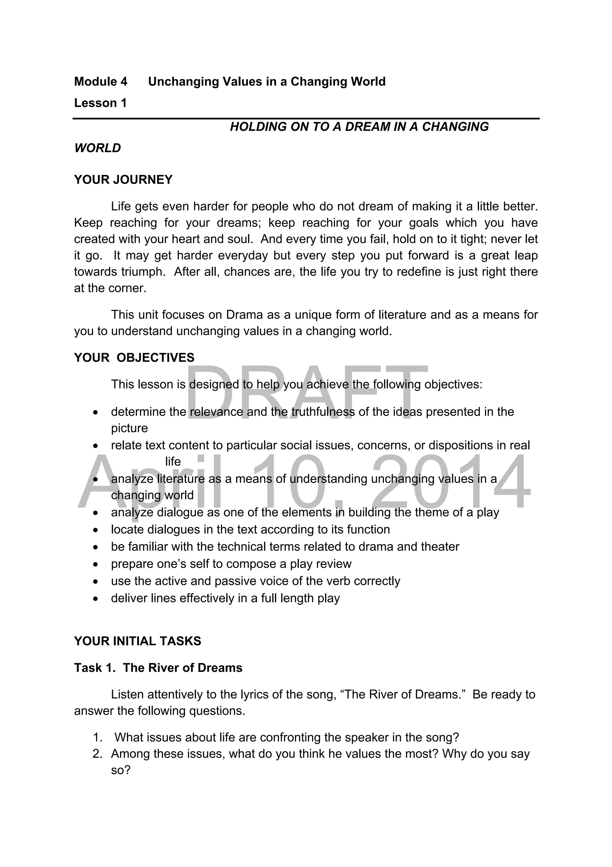 DRAFT
April 10, 2014
Module 4 Unchanging Values in a Changing World
Lesson 1
HOLDING ON TO A DREAM IN A CHANGING
WORLD
YOUR JOURNEY
Life gets even harder for people who do not dream of making it a little better.
Keep reaching for your dreams; keep reaching for your goals which you have
created with your heart and soul. And every time you fail, hold on to it tight; never let
it go. It may get harder everyday but every step you put forward is a great leap
towards triumph. After all, chances are, the life you try to redefine is just right there
at the corner.
This unit focuses on Drama as a unique form of literature and as a means for
you to understand unchanging values in a changing world.
YOUR OBJECTIVES
This lesson is designed to help you achieve the following objectives:
 determine the relevance and the truthfulness of the ideas presented in the
picture
 relate text content to particular social issues, concerns, or dispositions in real
life
 analyze literature as a means of understanding unchanging values in a
changing world
 analyze dialogue as one of the elements in building the theme of a play
 locate dialogues in the text according to its function
 be familiar with the technical terms related to drama and theater
 prepare one’s self to compose a play review
 use the active and passive voice of the verb correctly
 deliver lines effectively in a full length play
YOUR INITIAL TASKS
Task 1. The River of Dreams
Listen attentively to the lyrics of the song, “The River of Dreams.” Be ready to
answer the following questions.
1. What issues about life are confronting the speaker in the song?
2. Among these issues, what do you think he values the most? Why do you say
so?
 