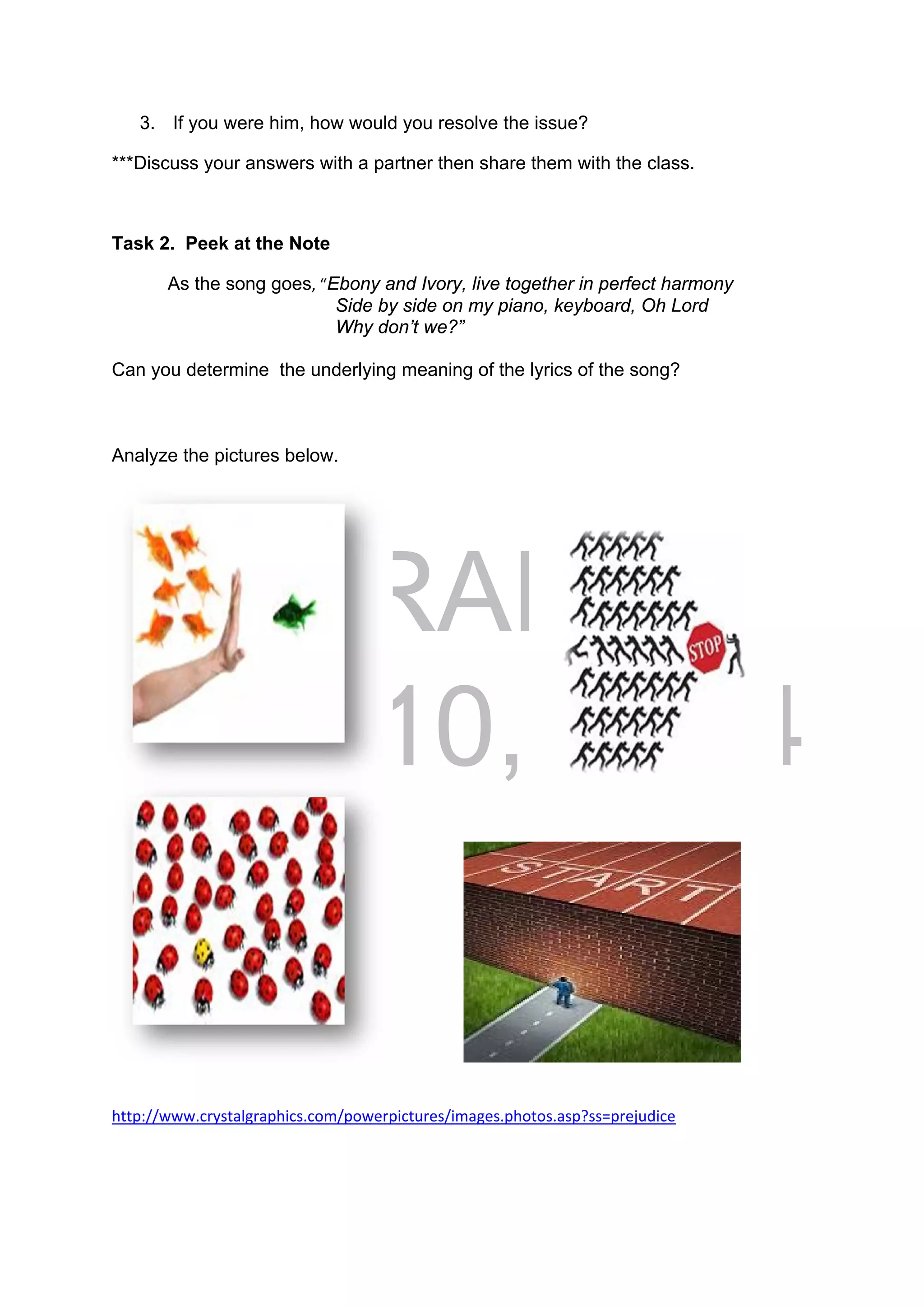 DRAFT
April 10, 2014
3. If you were him, how would you resolve the issue?
***Discuss your answers with a partner then share them with the class.
Task 2. Peek at the Note
  As the song goes, “Ebony and Ivory, live together in perfect harmony
Side by side on my piano, keyboard, Oh Lord
Why don’t we?”
Can you determine the underlying meaning of the lyrics of the song?
Analyze the pictures below.
http://www.crystalgraphics.com/powerpictures/images.photos.asp?ss=prejudice 
 
 
 