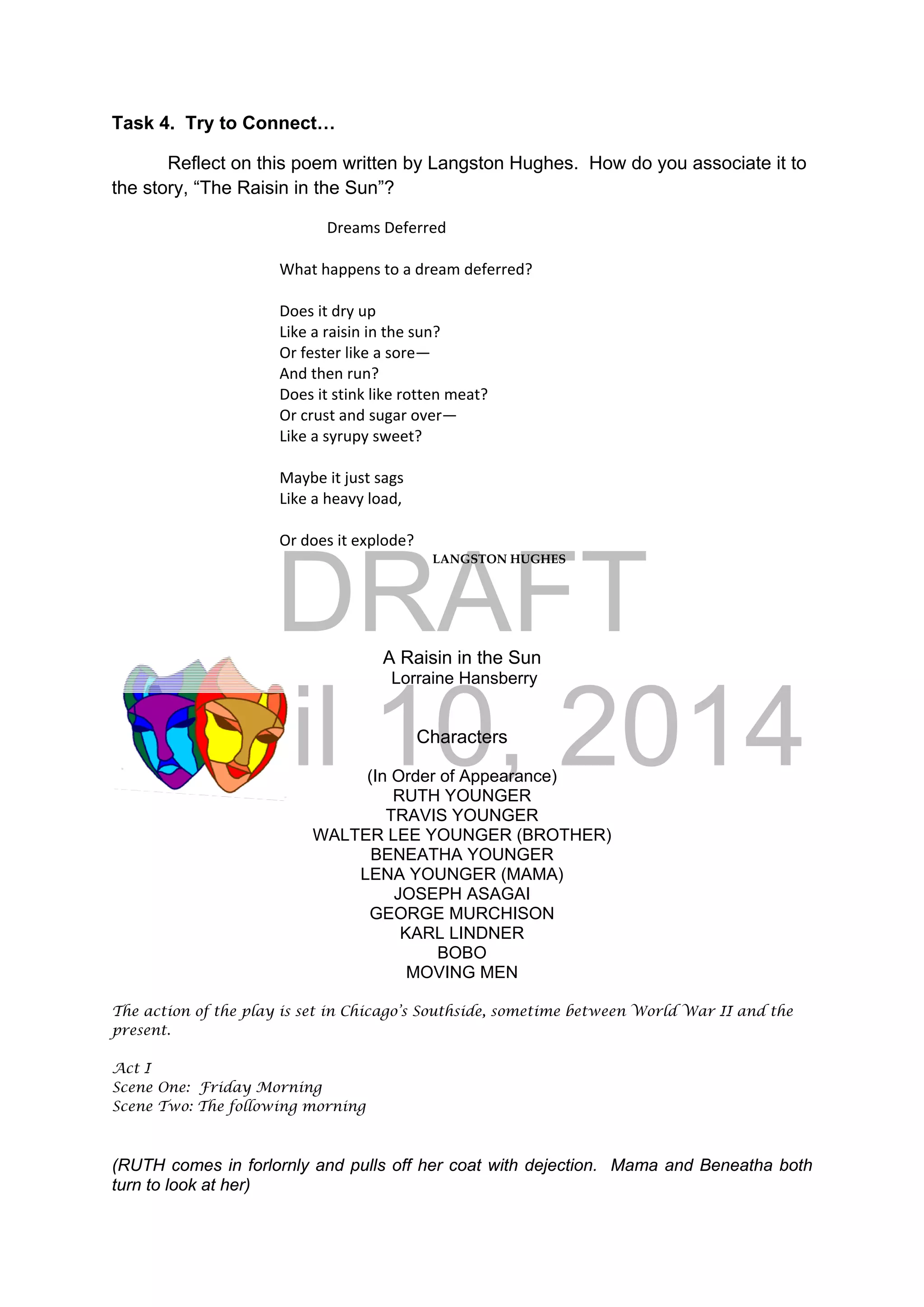 DRAFT
April 10, 2014
Task 4. Try to Connect…
Reflect on this poem written by Langston Hughes. How do you associate it to
the story, “The Raisin in the Sun”?
Dreams Deferred 
                      
      What happens to a dream deferred? 
                            
      Does it dry up 
      Like a raisin in the sun? 
      Or fester like a sore—          
      And then run?         
      Does it stink like rotten meat? 
      Or crust and sugar over— 
      Like a syrupy sweet? 
       
      Maybe it just sags 
      Like a heavy load, 
 
      Or does it explode? 
LANGSTON HUGHES 
A Raisin in the Sun
Lorraine Hansberry
Characters
(In Order of Appearance)
RUTH YOUNGER
TRAVIS YOUNGER
WALTER LEE YOUNGER (BROTHER)
BENEATHA YOUNGER
LENA YOUNGER (MAMA)
JOSEPH ASAGAI
GEORGE MURCHISON
KARL LINDNER
BOBO
MOVING MEN
The action of the play is set in Chicago’s Southside, sometime between World War II and the
present.
Act I
Scene One: Friday Morning
Scene Two: The following morning
(RUTH comes in forlornly and pulls off her coat with dejection. Mama and Beneatha both
turn to look at her)
 