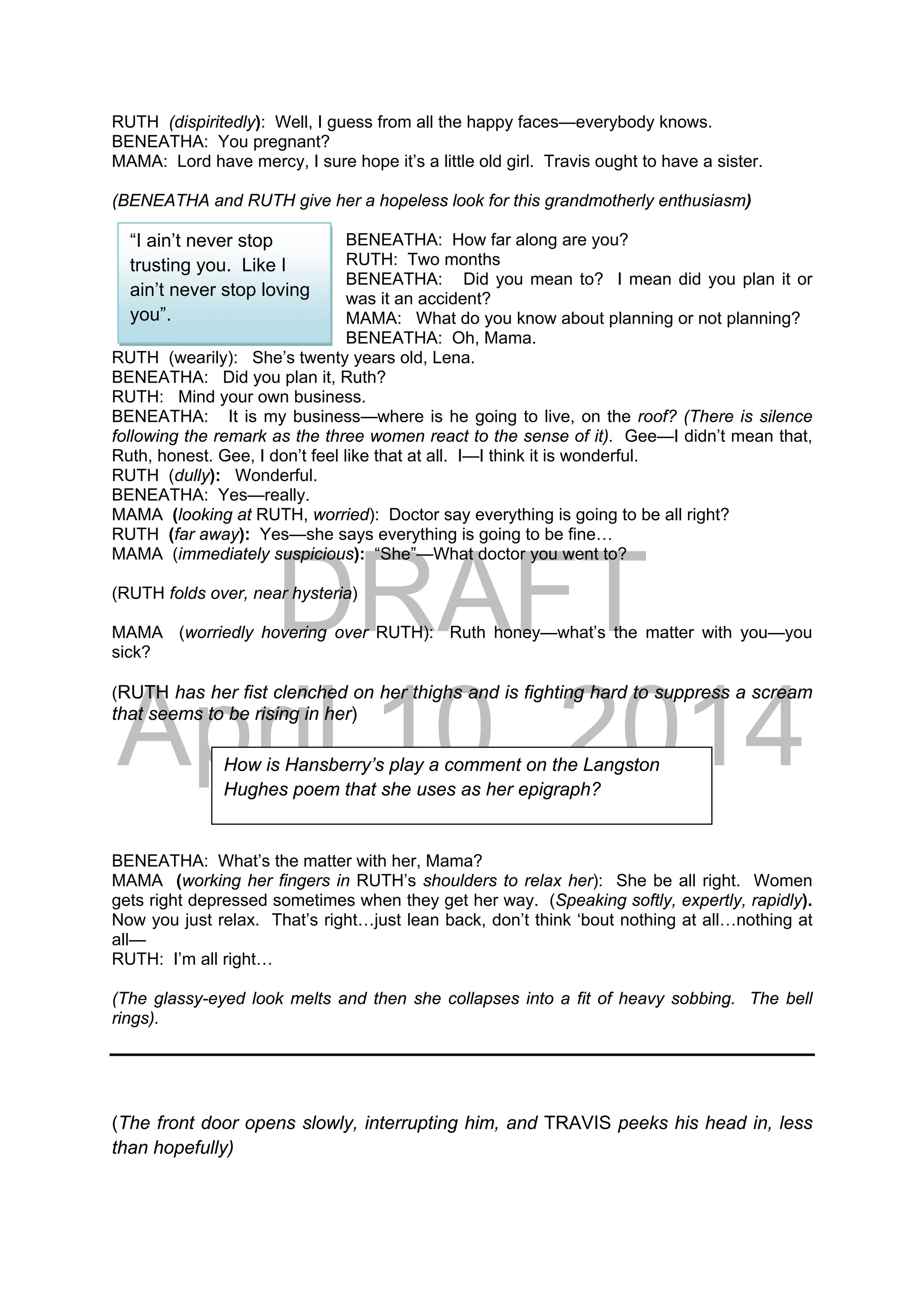 DRAFT
April 10, 2014
RUTH (dispiritedly): Well, I guess from all the happy faces—everybody knows.
BENEATHA: You pregnant?
MAMA: Lord have mercy, I sure hope it’s a little old girl. Travis ought to have a sister.
(BENEATHA and RUTH give her a hopeless look for this grandmotherly enthusiasm)
BENEATHA: How far along are you?
RUTH: Two months
BENEATHA: Did you mean to? I mean did you plan it or
was it an accident?
MAMA: What do you know about planning or not planning?
BENEATHA: Oh, Mama.
RUTH (wearily): She’s twenty years old, Lena.
BENEATHA: Did you plan it, Ruth?
RUTH: Mind your own business.
BENEATHA: It is my business—where is he going to live, on the roof? (There is silence
following the remark as the three women react to the sense of it). Gee—I didn’t mean that,
Ruth, honest. Gee, I don’t feel like that at all. I—I think it is wonderful.
RUTH (dully): Wonderful.
BENEATHA: Yes—really.
MAMA (looking at RUTH, worried): Doctor say everything is going to be all right?
RUTH (far away): Yes—she says everything is going to be fine…
MAMA (immediately suspicious): “She”—What doctor you went to?
(RUTH folds over, near hysteria)
MAMA (worriedly hovering over RUTH): Ruth honey—what’s the matter with you—you
sick?
(RUTH has her fist clenched on her thighs and is fighting hard to suppress a scream
that seems to be rising in her)
BENEATHA: What’s the matter with her, Mama?
MAMA (working her fingers in RUTH’s shoulders to relax her): She be all right. Women
gets right depressed sometimes when they get her way. (Speaking softly, expertly, rapidly).
Now you just relax. That’s right…just lean back, don’t think ‘bout nothing at all…nothing at
all—
RUTH: I’m all right…
(The glassy-eyed look melts and then she collapses into a fit of heavy sobbing. The bell
rings).
(The front door opens slowly, interrupting him, and TRAVIS peeks his head in, less
than hopefully)
How is Hansberry’s play a comment on the Langston
Hughes poem that she uses as her epigraph?
“I ain’t never stop
trusting you. Like I
ain’t never stop loving
you”.
 