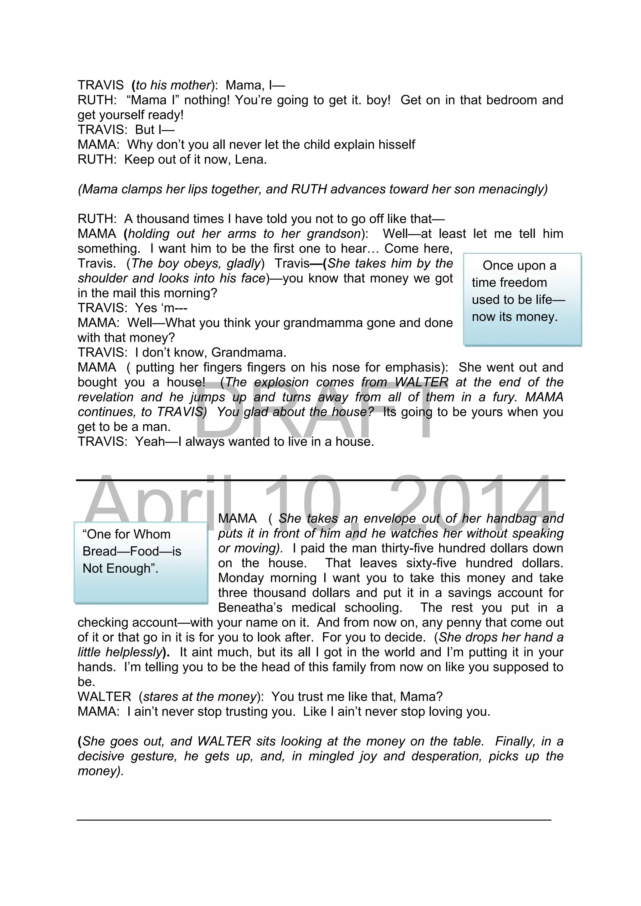 DRAFT
April 10, 2014
TRAVIS (to his mother): Mama, I—
RUTH: “Mama I” nothing! You’re going to get it. boy! Get on in that bedroom and
get yourself ready!
TRAVIS: But I—
MAMA: Why don’t you all never let the child explain hisself
RUTH: Keep out of it now, Lena.
(Mama clamps her lips together, and RUTH advances toward her son menacingly)
RUTH: A thousand times I have told you not to go off like that—
MAMA (holding out her arms to her grandson): Well—at least let me tell him
something. I want him to be the first one to hear… Come here,
Travis. (The boy obeys, gladly) Travis—(She takes him by the
shoulder and looks into his face)—you know that money we got
in the mail this morning?
TRAVIS: Yes ‘m---
MAMA: Well—What you think your grandmamma gone and done
with that money?
TRAVIS: I don’t know, Grandmama.
MAMA ( putting her fingers fingers on his nose for emphasis): She went out and
bought you a house! (The explosion comes from WALTER at the end of the
revelation and he jumps up and turns away from all of them in a fury. MAMA
continues, to TRAVIS) You glad about the house? Its going to be yours when you
get to be a man.
TRAVIS: Yeah—I always wanted to live in a house.
MAMA ( She takes an envelope out of her handbag and
puts it in front of him and he watches her without speaking
or moving). I paid the man thirty-five hundred dollars down
on the house. That leaves sixty-five hundred dollars.
Monday morning I want you to take this money and take
three thousand dollars and put it in a savings account for
Beneatha’s medical schooling. The rest you put in a
checking account—with your name on it. And from now on, any penny that come out
of it or that go in it is for you to look after. For you to decide. (She drops her hand a
little helplessly). It aint much, but its all I got in the world and I’m putting it in your
hands. I’m telling you to be the head of this family from now on like you supposed to
be.
WALTER (stares at the money): You trust me like that, Mama?
MAMA: I ain’t never stop trusting you. Like I ain’t never stop loving you.
(She goes out, and WALTER sits looking at the money on the table. Finally, in a
decisive gesture, he gets up, and, in mingled joy and desperation, picks up the
money).
__________________________________________________________________
Once upon a
time freedom
used to be life—
now its money.
“One for Whom
Bread—Food—is
Not Enough”.
 
