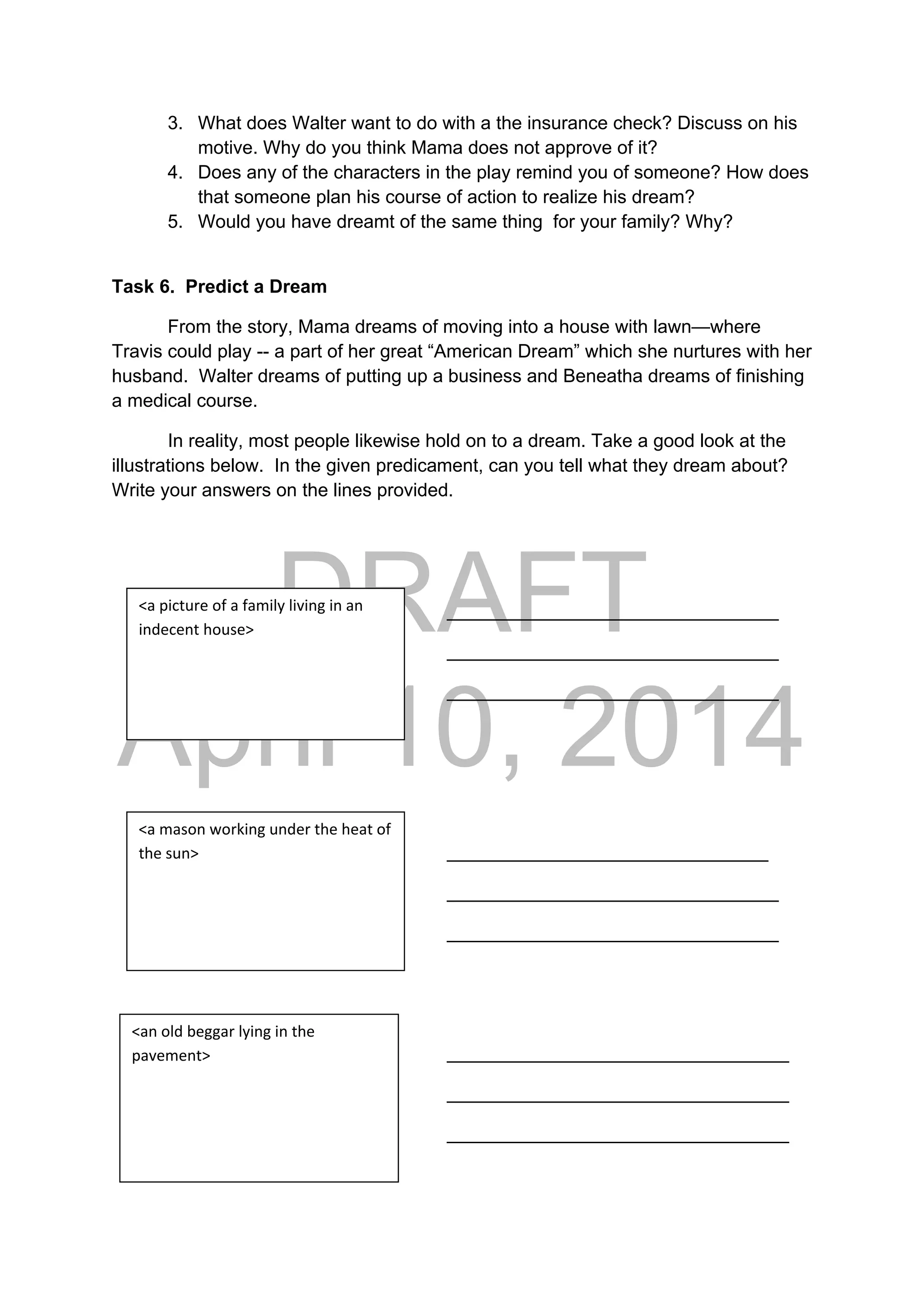 DRAFT
April 10, 2014
3. What does Walter want to do with a the insurance check? Discuss on his
motive. Why do you think Mama does not approve of it?
4. Does any of the characters in the play remind you of someone? How does
that someone plan his course of action to realize his dream?
5. Would you have dreamt of the same thing for your family? Why?
Task 6. Predict a Dream
From the story, Mama dreams of moving into a house with lawn—where
Travis could play -- a part of her great “American Dream” which she nurtures with her
husband. Walter dreams of putting up a business and Beneatha dreams of finishing
a medical course.
In reality, most people likewise hold on to a dream. Take a good look at the
illustrations below. In the given predicament, can you tell what they dream about?
Write your answers on the lines provided.
________________________________
________________________________
________________________________
_______________________________
________________________________
________________________________
_________________________________
_________________________________
_________________________________
<a picture of a family living in an 
indecent house> 
<a mason working under the heat of 
the sun> 
<an old beggar lying in the 
pavement> 
 
