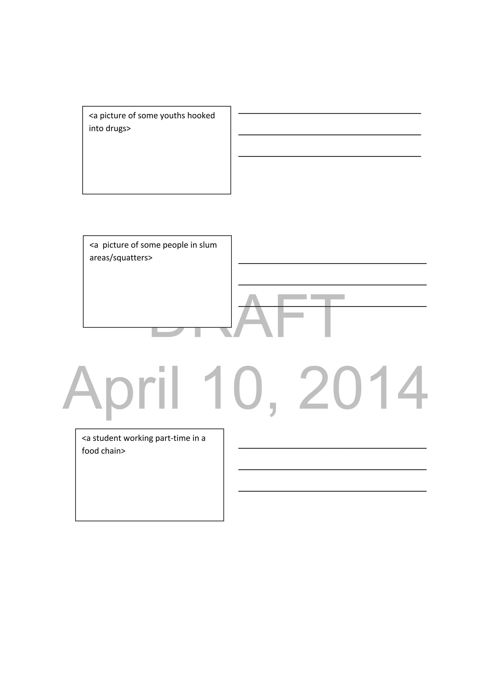 DRAFT
April 10, 2014
_________________________________
_________________________________
_________________________________
__________________________________
__________________________________
__________________________________
__________________________________
__________________________________
__________________________________
<a picture of some youths hooked 
into drugs> 
<a  picture of some people in slum 
areas/squatters> 
<a student working part‐time in a 
food chain> 
 