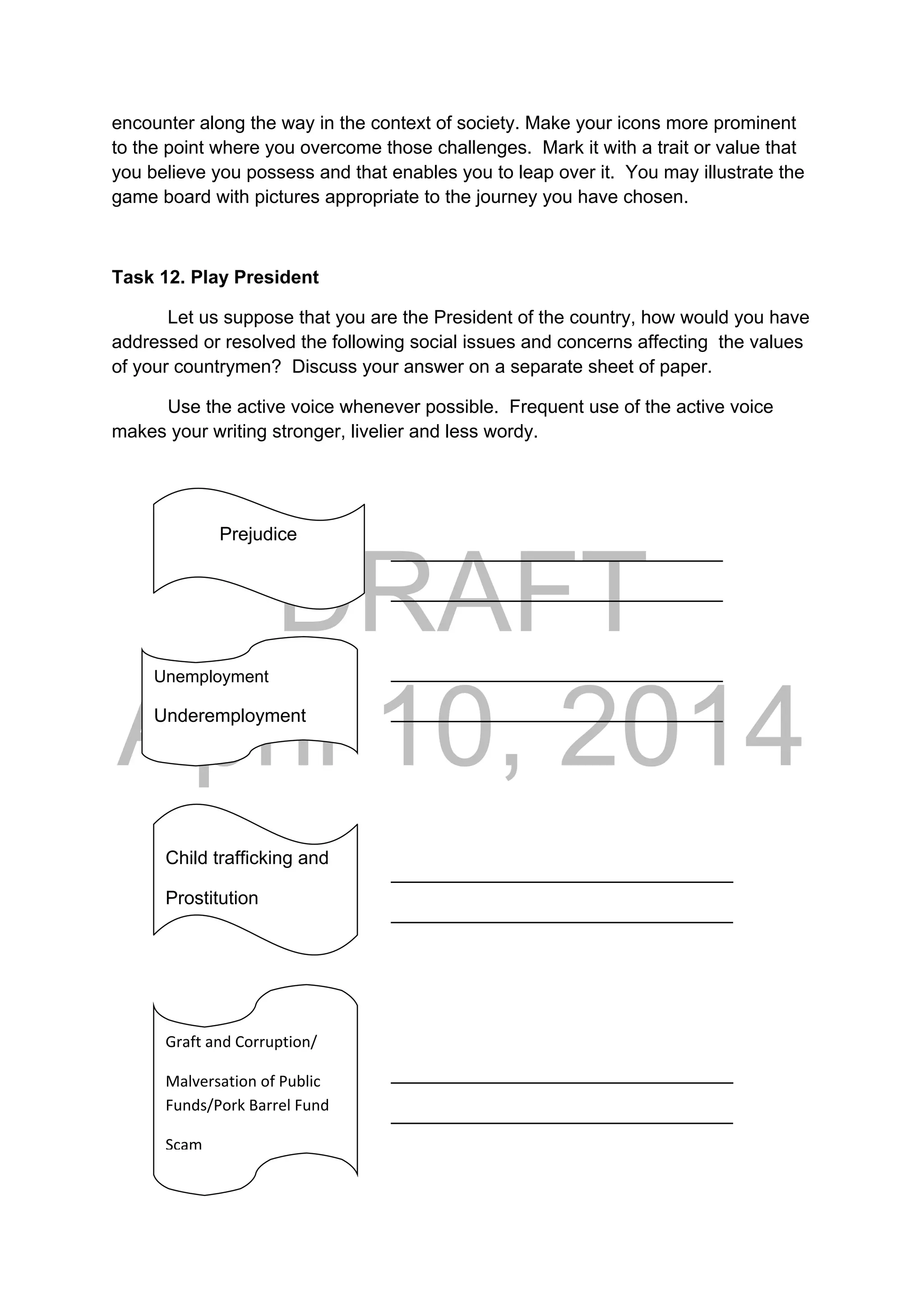 DRAFT
April 10, 2014
encounter along the way in the context of society. Make your icons more prominent
to the point where you overcome those challenges. Mark it with a trait or value that
you believe you possess and that enables you to leap over it. You may illustrate the
game board with pictures appropriate to the journey you have chosen.
Task 12. Play President
Let us suppose that you are the President of the country, how would you have
addressed or resolved the following social issues and concerns affecting the values
of your countrymen? Discuss your answer on a separate sheet of paper.
Use the active voice whenever possible. Frequent use of the active voice
makes your writing stronger, livelier and less wordy.
__
________________________________
________________________________
________________________________
________________________________
_________________________________
_________________________________
_________________________________
_________________________________
              Prejudice 
Unemployment
Underemployment
Child trafficking and
Prostitution
Graft and Corruption/ 
Malversation of Public 
Funds/Pork Barrel Fund 
Scam
 